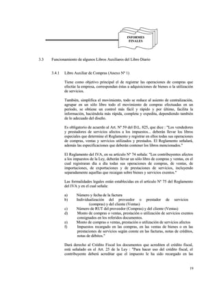 33..33 FFuunncciioonnaammiieennttoo ddee aallgguunnooss LLiibbrrooss AAuuxxiilliiaarreess ddeell LLiibbrroo DDiiaarriioo 
33..44..11 LLiibbrroo AAuuxxiilliiaarr ddee CCoommpprraass ((AAnneexxoo NNº 11)) 
TTiieennee ccoommoo oobbjjeettiivvoo pprriinncciippaall eell ddee rreeggiissttrraarr llaass ooppeerraacciioonneess ddee ccoommpprraass qquuee 
eeffeeccttúúee llaa eemmpprreessaa,, ccoorrrreessppoonnddaann ééssttaass aa aaddqquuiissiicciioonneess ddee bbiieenneess oo llaa uuttiilliizzaacciióónn 
ddee sseerrvviicciiooss.. 
TTaammbbiiéénn,, ssiimmpplliiffiiccaa eell mmoovviimmiieennttoo,, ttooddoo ssee rreedduuccee aall aassiieennttoo ddee cceennttrraalliizzaacciióónn,, 
aaggrruuppaarr eenn uunn ssóólloo lliibbrroo ttooddoo eell mmoovviimmiieennttoo ddee ccoommpprraass eeffeeccttuuaaddaass eenn uunn 
ppeerrííooddoo,, ssee oobbttiieennee uunn ccoonnttrrooll mmááss ffáácciill yy rrááppiiddoo yy ppoorr úúllttiimmoo,, ffaacciilliittaa llaa 
iinnffoorrmmaacciióónn,, hhaacciiéénnddoollaa mmááss rrááppiiddaa,, ccoommpplleettaa yy eexxppeeddiittaa,, ddeeppeennddiieennddoo ttaammbbiiéénn 
ddee lloo aaddeeccuuaaddoo ddeell ddiisseeññoo.. 
EEss oobblliiggaattoorriioo ddee aaccuueerrddoo aall AArrtt.. NNº 5599 ddeell DD..LL.. 882255,, qquuee ddiiccee :: ""LLooss vveennddeeddoorreess 
yy pprreessttaaddoorreess ddee sseerrvviicciiooss aaffeeccttooss aa llooss iimmppuueessttooss...... ddeebbeerráánn lllleevvaarr llooss lliibbrrooss 
eessppeecciiaalleess qquuee ddeetteerrmmiinnee eell RReeggllaammeennttoo yy rreeggiissttrraarr eenn eellllooss ttooddaass ssuuss ooppeerraacciioonneess 
ddee ccoommpprraass,, vveennttaass yy sseerrvviicciiooss uuttiilliizzaaddooss yy pprreessttaaddooss.. EEll RReeggllaammeennttoo sseeññaallaarráá,, 
aaddeemmááss llaass eessppeecciiffiiccaacciioonneess qquuee ddeebbeerráánn ccoonntteenneerr llooss lliibbrrooss mmeenncciioonnaaddooss.."" 
EEll RReeggllaammeennttoo ddeell IIVVAA,, eenn ssuu aarrttííccuulloo NNº 7744 sseeññaallaa:: ""LLooss ccoonnttrriibbuuyyeenntteess aaffeeccttooss 
aa llooss iimmppuueessttooss ddee llaa LLeeyy,, ddeebbeerráánn lllleevvaarr uunn ssóólloo lliibbrroo ddee ccoommpprraass yy vveennttaass,, eenn eell 
ccuuaall rreeggiissttrraarraann ddííaa aa ddííaa ttooddaass ssuuss ooppeerraacciioonneess ddee ccoommpprraass,, ddee vveennttaass,, ddee 
iimmppoorrttaacciioonneess,, ddee eexxppoorrttaacciioonneess yy ddee pprreessttaacciioonneess ddee sseerrvviicciiooss,, iinncclluuyyeennddoo 
sseeppaarraaddaammeennttee aaqquueellllaass qquuee rreeccaaiiggaann ssoobbrree bbiieenneess yy sseerrvviicciiooss eexxeennttooss.."" 
LLaass ffoorrmmaalliiddaaddeess lleeggaalleess eessttáánn eessttaabblleecciiddaass eenn eell aarrttííccuulloo NNº 7755 ddeell RReeggllaammeennttoo 
ddeell IIVVAA yy eenn eell ccuuaall sseeññaallaa:: 
aa)) NNúúmmeerroo yy ffeecchhaa ddee llaa ffaaccttuurraa 
bb)) IInnddiivviidduuaalliizzaacciióónn ddeell pprroovveeeeddoorr oo pprreessttaaddoorr ddee sseerrvviicciiooss 
((ccoommpprraass)) yy ddeell cclliieennttee ((VVeennttaass)) 
cc)) NNúúmmeerroo ddee RRUUTT ddeell pprroovveeeeddoorr ((CCoommpprraass)) yy ddeell cclliieennttee ((VVeennttaass)) 
dd)) MMoonnttoo ddee ccoommpprraass oo vveennttaass,, pprreessttaacciióónn oo uuttiilliizzaacciióónn ddee sseerrvviicciiooss eexxeennttooss 
ccoonnssiiggnnaaddooss eenn llooss rreeffeerriiddooss ddooccuummeennttooss.. 
ee)) MMoonnttoo ddee ccoommpprraass oo vveennttaass,, pprreessttaacciióónn oo uuttiilliizzaacciióónn ddee sseerrvviicciiooss aaffeeccttooss 
ff)) IImmppuueessttooss rreeccaarrggaaddoo eenn llaass ccoommpprraass,, eenn llaass vveennttaass ddee bbiieenneess oo eenn llaass 
pprreessttaacciioonneess ddee sseerrvviicciiooss sseeggúúnn ccoonnssttee eenn llaass ffaaccttuurraass,, nnoottaass ddee ccrrééddiittooss,, 
nnoottaass ddee ddéébbiittooss.."" 
DDaarráá ddeerreecchhoo aall CCrrééddiittoo FFiissccaall llooss ddooccuummeennttooss qquuee aaccrreeddiitteenn eell ccrrééddiittoo ffiissccaall,, 
eessttáá sseeññaallaaddoo eenn eell AArrtt.. 2255 ddee llaa LLeeyy :: ""PPaarraa hhaacceerr uussoo ddeell ccrrééddiittoo ffiissccaall,, eell 
ccoonnttrriibbuuyyeennttee ddeebbeerráá aaccrreeddiittaarr qquuee eell iimmppuueessttoo llee hhaa ssiiddoo rreeccaarrggaaddoo eenn llaass 
1199 
IINNFFOORRMMEESS 
FFIINNAALLEESS 
 