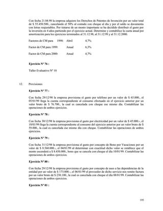 Con fecha 21.04.98 la empresa adquiere los Derechos de Patentes de Invención ppoorr uunn vvaalloorr ttoottaall 
ddee $$ 5555..445500..550000..,, ccaanncceellaannddoo eell 5500%% aall ccoonnttaaddoo ccoonn cchheeqquuee aall ddííaa yy ppoorr eell ssaallddoo ssee ddooccuummeennttaa 
ccoonn lleettrraass rreeaajjuussttaabblleess.. PPoorr ttrraattaarrssee ddee uunn mmoonnttoo iimmppoorrttaannttee ssee hhaa ddeecciiddiiddoo ddiissttrriibbuuiirr eell ggaassttoo ppoorr 
llaa iinnvveerrssiióónn eenn 44 aaññooss ppaarrttiieennddoo ppoorr eell eejjeerrcciicciioo aaccttuuaall.. DDeetteerrmmiinnee yy ccoonnttaabbiilliiccee llaa ccuuoottaa aannuuaall ppoorr 
aammoorrttiizzaacciióónn ppaarraa llooss eejjeerrcciicciiooss tteerrmmiinnaaddooss aall 3311..1122..9988,, aall 3311..1122..9999 yy aall 3311..1122..22000000.. 
FFaaccttoorreess ddee CCMM ppaarraa 11999988:: AAbbrriill 44,,77%% 
FFaaccttoorr ddee CCMM ppaarraa 11999999:: AAnnuuaall 66,,33%% 
FFaaccttoorr ddee CCMM ppaarraa 22000000:: AAnnuuaall 44,,77%% 
EEjjeerrcciicciioo NNº 7766 :: 
TTaalllleerr EEvvaalluuaattiivvoo NNº 1100 
1122.. PPrroovviissiioonneess 
EEjjeerrcciicciioo NNº 7777 :: 
CCoonn ffeecchhaa 2299//1122//9988 llaa eemmpprreessaa pprroovviissiioonnaa eell ggaassttoo ppoorr tteellééffoonnoo ppoorr uunn vvaalloorr ddee $$ 6655..000000..,, eell 
0055//0011//9999 lllleeggaa llaa ccuueennttaa ccoorrrreessppoonnddiieennttee aall ccoonnssuummoo eeffeeccttuuaaddoo eenn eell eejjeerrcciicciioo aanntteerriioorr ppoorr uunn 
vvaalloorr bbrruuttoo ddee $$ 7766..770000..,, llaa ccuuaall eess ccaanncceellaaddaa ccoonn cchheeqquuee eessee mmiissmmoo ddííaa.. CCoonnttaabbiilliizzaarr llaass 
ooppeerraacciioonneess ddee aammbbooss eejjeerrcciicciiooss.. 
EEjjeerrcciicciioo NNº 7788 :: 
CCoonn ffeecchhaa 3300//1122//9988 llaa eemmpprreessaa pprroovviissiioonnaa eell ggaassttoo ppoorr eelleeccttrriicciiddaadd ppoorr uunn vvaalloorr ddee $$ 4455..000000..--,, eell 
1100//0011//9999 lllleeggaa llaa ccuueennttaa ccoorrrreessppoonnddiieennttee aall ccoonnssuummoo ddeell eejjeerrcciicciioo aanntteerriioorr ppoorr uunn vvaalloorr bbrruuttoo ddee $$ 
5599..000000..,, llaa ccuuaall eess ccaanncceellaaddaa eessee mmiissmmoo ddííaa ccoonn cchheeqquuee.. CCoonnttaabbiilliizzaarr llaass ooppeerraacciioonneess ddee aammbbooss 
eejjeerrcciicciiooss.. 
EEjjeerrcciicciioo NNº 7799 :: 
CCoonn ffeecchhaa 3311//1122//9988 llaa eemmpprreessaa pprroovviissiioonnaa eell ggaassttoo ppoorr ccoonncceeppttoo ddee BBoonnoo ppoorr VVaaccaacciioonneess ppoorr uunn 
vvaalloorr ddee $$ 88..556600..000000..--,, eell 0044//0011//9999 aall ddeetteerrmmiinnaarr ccoonn eexxaaccttiittuudd ddiicchhoo vvaalloorr ssee eessttaabblleeccee qquuee eell 
mmoonnttoo aasscceennddeerráá aa $$ 88..445500..000000..,, bboonnoo qquuee ssee ccaanncceellaa ccoonn cchheeqquuee eell ddííaa 1100//0011//9999.. CCoonnttaabbiilliizzaarr llaass 
ooppeerraacciioonneess ddee aammbbooss eejjeerrcciicciiooss.. 
EEjjeerrcciicciioo NNº 8800 :: 
CCoonn ffeecchhaa 2299//1122//9988 llaa eemmpprreessaa pprroovviissiioonnaa eell ggaassttoo ppoorr ccoonncceeppttoo ddee aasseeoo aa llaass ddeeppeennddeenncciiaass ddee llaa 
eennttiiddaadd ppoorr uunn vvaalloorr ddee $$ 117733..000000..--,, eell 0066//0011//9999 eell pprroovveeeeddoorr ddee ddiicchhoo sseerrvviicciioo nnooss rreemmiittee ffaaccttuurraa 
ppoorr uunn vvaalloorr bbrruuttoo ddee $$ 223300..110000..,, llaa ccuuaall eess ccaanncceellaaddaa ccoonn cchheeqquuee eell ddííaa 0088//0011//9999.. CCoonnttaabbiilliizzaarr llaass 
ooppeerraacciioonneess ddee aammbbooss eejjeerrcciicciiooss.. 
EEjjeerrcciicciioo NNº 8811 :: 
119955 
 