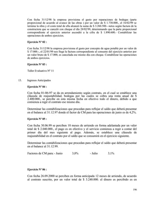 Con fecha 31/12/98 la empresa provisiona el gasto por reparaciones ddee bbooddeeggaass ((ppaarrttee 
pprrooppoorrcciioonnaall ddee aaccuueerrddoo aall aavvaannccee ddee llaass oobbrraass )) ppoorr uunn vvaalloorr ddee $$ 11..773300..000000..,, eell 1166//0022//9999 ssee 
tteerrmmiinnaa llaa oobbrraa yy eell ccoossttoo ttoottaall ddee eellllaa aallccaannzzóó llaa ssuummaa ddee $$ 33..226600..550000..-- nneettooss sseeggúúnn ffaaccttuurraa ddee llaa 
ccoonnssttrruuccttoorraa qquuee ssee ccaanncceellóó ccoonn cchheeqquuee eell ddííaa 2288//0022//9999,, ddeetteerrmmiinnaannddoo qquuee llaa ppaarrttee pprrooppoorrcciioonnaall 
ccoorrrreessppoonnddiieennttee aall eejjeerrcciicciioo aanntteerriioorr aasscceennddiióó aa llaa cciiffrraa ddee $$ 11..889900..660000..-- CCoonnttaabbiilliizzaarr llaass 
ooppeerraacciioonneess ddee aammbbooss eejjeerrcciicciiooss.. 
EEjjeerrcciicciioo NNº 8822 :: 
CCoonn ffeecchhaa 3311//1122//9988 llaa eemmpprreessaa pprroovviissiioonnaa eell ggaassttoo ppoorr ccoonncceeppttoo ddee aagguuaa ppoottaabbllee ppoorr uunn vvaalloorr ddee 
$$ 1177..000000..--,, eell 2222//0011//9999 nnooss lllleeggaa llaa ffaaccttuurraa ccoorrrreessppoonnddiieennttee aall ccoonnssuummoo ddeell eejjeerrcciicciioo aanntteerriioorr ppoorr 
uunn vvaalloorr bbrruuttoo ddee $$ 1177..000000,, eess ccaanncceellaaddaa eessee mmiissmmoo ddííaa ccoonn cchheeqquuee.. CCoonnttaabbiilliizzaarr llaass ooppeerraacciioonneess 
ddee aammbbooss eejjeerrcciicciiooss.. 
EEjjeerrcciicciioo NNº 8833 :: 
TTaalllleerr EEvvaalluuaattiivvoo NNº 1111 
1133.. IInnggrreessooss AAnnttiicciippaaddooss 
EEjjeerrcciicciioo NNº 8844 :: 
CCoonn ffeecchhaa 0011--0066--9977 ssee ddaa eenn aarrrreennddaammiieennttoo sseeggúúnn ccoonnttrraattoo,, eenn eell ccuuaall ssee eessttaabblleeccee uunnaa 
ccllááuussuullaa ddee rreeaajjuussttaabbiilliiddaadd,, bbooddeeggaass ppoorr llaass ccuuaalleess ssee ccoobbrraa uunnaa rreennttaa aannuuaall ddee $$ 
22..440000..000000..,, ssee ppeerrcciibbee eenn eessttaa mmiissmmaa ffeecchhaa eenn eeffeeccttiivvoo ttooddoo eell ddiinneerroo,, ddeebbiiddoo aa qquuee 
ccoommiieennzzaa aa rreeggiirr eell ccoonnttrraattoo eessee mmiissmmoo ddííaa.. 
DDeetteerrmmiinnaarr llaass ccoonnttaabbiilliizzaacciioonneess qquuee pprroocceeddaann ppaarraa rreefflleejjaarr eell ssaallddoo qquuee ddeebbeerráá pprreesseennttaarr 
eenn eell bbaallaannccee aall 3311..1122..9977 ddoonnddee eell ffaaccttoorr ddee CCMM ppaarraa llaass ooppeerraacciioonneess ddee jjuunniioo eess ddee 44,,22%%.. 
EEjjeerrcciicciioo NNº 8855 :: 
CCoonn ffeecchhaa 3300..0066..9999 ssee ppeerrcciibbeenn 1100 mmeesseess ddee aarrrriieennddoo eenn ffoorrmmaa aaddeellaannttaaddaa ppoorr uunn vvaalloorr 
ttoottaall ddee $$ 22..004400..000000..,, eell ppaaggoo eess eenn eeffeeccttiivvoo yy eell sseerrvviicciioo ccoommiieennzzaa aa rreeggiirr aa ccoonnttaarr ddeell 
pprriimmeerr ddííaa ddeell mmeess ssiigguuiieennttee aall ppaaggoo.. AAddeemmááss,, ssee eessttaabblleeccee uunnaa ccllááuussuullaa ddee 
rreeaajjuussttaabbiilliiddaadd eenn eell ccoonnttrraattoo ppoorr eell ssaallddoo qquuee ssee ccoonnssuummiirráá eenn eell eejjeerrcciicciioo ssiigguuiieennttee.. 
DDeetteerrmmiinnaarr llaass ccoonnttaabbiilliizzaacciioonneess qquuee pprroocceeddaann ppaarraa rreefflleejjaarr eell ssaallddoo qquuee ddeebbeerráá pprreesseennttaarr 
eenn eell bbaallaannccee aall 3311..1122..9999.. 
FFaaccttoorreess ddee CCMM ppaarraa:: -- JJuunniioo 33,,88%% -- JJuulliioo 33,,11%% 
EEjjeerrcciicciioo NNº 8866 :: 
CCoonn ffeecchhaa 2266..0099..22000000 ssee ppeerrcciibbeenn eenn ffoorrmmaa aannttiicciippaaddaa 1122 mmeesseess ddee aarrrriieennddoo,, ddee aaccuueerrddoo 
aall ccoonnttrraattoo ssuussccrriittoo,, ppoorr uunn vvaalloorr ttoottaall ddee $$ 33..224400..000000.. eell ddiinneerroo eess ppeerrcciibbiiddoo eess eenn 
119966 
 