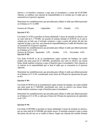 efectivo y el beneficio comienza a regir para el aarrrreennddaattaarriioo aa ccoonnttaarr ddeell 0011..0099..22000000.. 
AAddeemmááss,, ssee eessttaabblleeccee uunnaa ccllááuussuullaa ddee rreeaajjuussttaabbiilliiddaadd eenn eell ccoonnttrraattoo ppoorr eell ssaallddoo qquuee ssee 
ccoonnssuummiirráá eenn eell eejjeerrcciicciioo ssiigguuiieennttee.. 
DDeetteerrmmiinnaarr llaass ccoonnttaabbiilliizzaacciioonneess qquuee pprroocceeddaann ppaarraa rreefflleejjaarr eell ssaallddoo qquuee ddeebbeerráá pprreesseennttaarr 
eenn eell bbaallaannccee aall 3311..1122..22000000 
FFaaccttoorreess ddee CCMM ppaarraa:: -- SSeeppttiieemmbbrree 22,,33%% -- OOccttuubbrree 11,,55%% 
EEjjeerrcciicciioo NNº 8877 :: 
CCoonn ffeecchhaa 2255..1100..9999 ssee ppeerrcciibbeenn eenn ffoorrmmaa aaddeellaannttaaddaa 77 mmeesseess ddee aarrrriieennddoo eenn eeffeeccttiivvoo,, ppoorr 
uunn vvaalloorr ttoottaall ddee $$ 11..777700..000000..,, ddee aaccuueerrddoo aall ccoonnttrraattoo ffiirrmmaaddoo eell 3300..0099..9999,, eenn eell ccuuaall ssee 
eessttiippuullaa ppoorr uunn llaaddoo qquuee eell aarrrriieennddoo ccoommiieennzzaa aa rreeggiirr aa ccoonnttaarr ddeell pprriimmeerr ddííaa ddeell mmeess 
ssiigguuiieennttee aall ppaaggoo yy ppoorr oottrroo,, uunnaa ccllááuussuullaa ddee rreeaajjuussttaabbiilliiddaadd ppoorr eell ssaallddoo ddeell bbeenneeffiicciioo qquuee 
ssee ccoonnssuummiirráá eenn eell eejjeerrcciicciioo ssiigguuiieennttee.. 
DDeetteerrmmiinnaarr llaass ccoonnttaabbiilliizzaacciioonneess qquuee pprroocceeddaann ppaarraa rreefflleejjaarr eell ssaallddoo qquuee ddeebbeerráá pprreesseennttaarr 
eenn eell bbaallaannccee aall 3311..1122..9999.. 
FFaaccttoorreess ddee CCMM ppaarraa:: -- SSeeppttiieemmbbrree 11,,99%% -- OOccttuubbrree 11,,55%% -- NNoovviieemmbbrree 00,,99%% 
EEjjeerrcciicciioo NNº 8888 :: 
CCoonn ffeecchhaa 0011--0066--9988 ssee ddaa eenn aarrrreennddaammiieennttoo sseeggúúnn ccoonnttrraattoo llaass bbooddeeggaass,, llaass ccuuaalleess 
tteennddrráánn uunnaa rreennttaa aannuuaall ddee $$ 22..440000..000000..,, ppeerrcciibbiieennddoo eessttee vvaalloorr eenn eeffeeccttiivvoo eessaa mmiissmmaa 
ffeecchhaa,, ddoonnddee ttaammbbiiéénn ccoommiieennzzaa aa rreeggiirr eell bbeenneeffiicciioo ppaarraa eell aarrrreennddaattaarriioo.. OOttrraa ccllááuussuullaa eenn 
eell ccoonnttrraattoo eenn llaa rreeaajjuussttaabbiilliiddaadd qquuee ssee hhaarráá aall ssaallddoo qquuee ssee ccoonnssuummiirráá eenn eell eejjeerrcciicciioo 
ssiigguuiieennttee.. 
DDeetteerrmmiinnaarr llaass ccoonnttaabbiilliizzaacciioonneess qquuee pprroocceeddaann ppaarraa rreefflleejjaarr eell ssaallddoo qquuee ddeebbeerráá pprreesseennttaarr 
eenn eell bbaallaannccee aall 3311..1122..9988,, ccoonnssiiddeerraannddoo ccoommoo ffaaccttoorr ddee CCMM ppaarraa llaass ooppeerraacciioonneess ddee jjuunniioo 
uunn 44%%.. 
EEjjeerrcciicciioo NNº 8899 :: 
CCoonn ffeecchhaa 0011..0099..9988 ssee ddaa eenn aarrrreennddaammiieennttoo sseeggúúnn ccoonnttrraattoo llaass bbooddeeggaass,, llaass ccuuaalleess tteennddrráánn 
uunnaa rreennttaa aannuuaall ddee $$ 33..660000..000000..,, ppeerrcciibbiieennddoo eessttee vvaalloorr eenn eeffeeccttiivvoo eessaa mmiissmmaa ffeecchhaa,, 
ddoonnddee ttaammbbiiéénn ccoommiieennzzaa aa rreeggiirr eell bbeenneeffiicciioo ppaarraa eell aarrrreennddaattaarriioo.. 
DDeetteerrmmiinnaarr llaass ccoonnttaabbiilliizzaacciioonneess qquuee pprroocceeddaann ppaarraa rreefflleejjaarr eell ssaallddoo qquuee ddeebbeerráá pprreesseennttaarr 
eenn eell bbaallaannccee aall 3311..1122..9988,, ssee ssaabbee qquuee eell ffaaccttoorr ddee CCMM ppaarraa llaass ooppeerraacciioonneess ddee sseeppttiieemmbbrree 
eess ddee 11,,99%%.. 
EEjjeerrcciicciioo NNº 9900 :: 
CCoonn ffeecchhaa 2211//0099//22000000 ssee ppeerrcciibbeenn eenn ffoorrmmaa aaddeellaannttaaddaa 88 mmeesseess ddee aarrrriieennddoo eenn eeffeeccttiivvoo,, 
ppoorr uunn vvaalloorr ttoottaall ddee $$ 44..330000..000000.. ppoorr ddiicchhooss mmeesseess.. EEll aarrrriieennddoo ccoommeennzzóó aa rreeggiirr aa ccoonnttaarr 
ddeell pprriimmeerr ddííaa ddeell mmeess eenn ssee rreecciibbiióó eell ddiinneerroo.. SSeeggúúnn uunnaa ccllááuussuullaa ddeell ccoonnttrraattoo ffiirrmmaaddoo 
119977 
 
