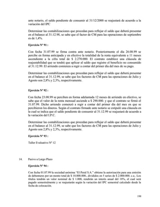 ante notario, el saldo pendiente de consumir al 31/12/2000 se rreeaajjuussttaarráá ddee aaccuueerrddoo aa llaa 
vvaarriiaacciióónn ddeell IIPPCC 
DDeetteerrmmiinnaarr llaass ccoonnttaabbiilliizzaacciioonneess qquuee pprroocceeddaann ppaarraa rreefflleejjaarr eell ssaallddoo qquuee ddeebbeerráá pprreesseennttaarr 
eenn eell bbaallaannccee aall 3311..1122..9988,, ssee ssaabbee qquuee eell ffaaccttoorr ddee CCMM ppaarraa llaass ooppeerraacciioonneess ddee sseeppttiieemmbbrree 
eess ddee 11,,44%%.. 
EEjjeerrcciicciioo NNº 9911 :: 
CCoonn ffeecchhaa 3311..0077..9999 ssee ffiirrmmaa ccoonnttrraa aannttee nnoottaarriioo.. PPoosstteerriioorrmmeennttee eell ddííaa 2266..0088..9999 ssee 
ppeerrcciibbee eenn ffoorrmmaa aannttiicciippaaddaa yy eenn eeffeeccttiivvoo llaa ttoottaalliiddaadd ddee llaa rreennttaa eeqquuiivvaalleennttee aa 1111 mmeesseess 
aasscceennddiieennttee aa llaa cciiffrraa ttoottaall ddee $$ 22..227700..000000.. EEll ccoonnttrraattoo eessttaabblleeccee uunnaa ccllááuussuullaa ddee 
rreeaajjuussttaabbiilliiddaadd qquuee ssee tteennddrráá qquuee aapplliiccaarr aall ssaallddoo qquuee rreeggiissttrree eell bbeenneeffiicciioo nnoo ccoonnssuummiiddoo 
aall 3311..1122..9999.. EEll aarrrriieennddoo ccoommiieennzzaa aa rreeggiirr aa ccoonnttaarr ddeell pprriimmeerr ddííaa ddeell mmeess ddee ssuu ppaaggoo.. 
DDeetteerrmmiinnaarr llaass ccoonnttaabbiilliizzaacciioonneess qquuee pprroocceeddaann ppaarraa rreefflleejjaarr eell ssaallddoo qquuee ddeebbeerráá pprreesseennttaarr 
eenn eell bbaallaannccee aall 3311..1122..9999,, ssee ssaabbee qquuee llooss ffaaccttoorreess ddee CCMM ppaarraa llaass ooppeerraacciioonneess ddee JJuulliioo yy 
AAggoossttoo ssoonn 22,,88%% yy 22,,33%%,, rreessppeeccttiivvaammeennttee.. 
EEjjeerrcciicciioo NNº 9922 :: 
CCoonn ffeecchhaa 2233..0088..9999 ssee ppeerrcciibbeenn eenn ffoorrmmaa aaddeellaannttaaddaa 1122 mmeesseess ddee aarrrriieennddoo eenn eeffeeccttiivvoo,, ssee 
ssaabbee qquuee eell vvaalloorr ddee llaa rreennttaa mmeennssuuaall aasscciieennddee aa $$ 229900..000000.. yy qquuee eell ccoonnttrraattoo ssee ffiirrmmóó eell 
3311..0077..9999.. DDiicchhoo aarrrriieennddoo ccoommeennzzóó aa rreeggiirr aa ccoonnttaarr ddeell pprriimmeerr ddííaa ddeell mmeess eenn qquuee ssee 
ppeerrcciibbiieerroonn llooss ddiinneerrooss.. SSeeggúúnn eell ccoonnttrraattoo ffiirrmmaaddoo aannttee nnoottaarriioo ssee eessttiippuullóó uunnaa ccllááuussuullaa eenn 
llaa ccuuaall ssee iinnddiiccaa qquuee eell ssaallddoo ppeennddiieennttee ddee ccoonnssuummiirr aall 3311..1122..9999 ssee rreeaajjuussttaarráá ddee aaccuueerrddoo aa 
llaa vvaarriiaacciióónn ddeell II..PP..CC.. 
DDeetteerrmmiinnaarr llaass ccoonnttaabbiilliizzaacciioonneess qquuee pprroocceeddaann ppaarraa rreefflleejjaarr eell ssaallddoo qquuee ddeebbeerráá pprreesseennttaarr 
eenn eell bbaallaannccee aall 3311..1122..9999,, ssee ssaabbee qquuee llooss ffaaccttoorreess ddee CCMM ppaarraa llaass ooppeerraacciioonneess ddee JJuulliioo yy 
AAggoossttoo ssoonn 22,,88%% yy 22,,33%%,, rreessppeeccttiivvaammeennttee.. 
EEjjeerrcciicciioo NNº 9933 :: 
TTaalllleerr EEvvaalluuaattiivvoo NNº 1122 
1144.. PPaassiivvoo aa LLaarrggoo PPllaazzoo 
EEjjeerrcciicciioo NNº 9944 :: 
CCoonn ffeecchhaa 0011..0077..9999 llaa ssoocciieeddaadd aannóónniimmaa ““EEll PPeerraall SS..AA..”” oobbttiieennee llaa aauuttoorriizzaacciióónn ppaarraa uunnaa eemmiissiióónn 
ddee ddeebbeennttuurreess ppoorr uunn mmoonnttoo ttoottaall ddee $$ 1100..000000..000000..,, ddiivviiddiiddooss eenn 55 sseerriieess ddee $$ 22..000000..000000.. cc..uu.... LLooss 
ttííttuullooss tteennddrráánn uunn vvaalloorr nnoommiinnaall ddee $$ 11..000000,, rreennddiirráánn uunn iinntteerrééss aannuuaall ddeell 1188%%,, eell ccuuaall sseerráá 
ppaaggaaddoo sseemmeessttrraallmmeennttee yy ssee rreeaajjuussttaarráánn sseeggúúnn llaa vvaarriiaacciióónn ddeell IIPPCC sseemmeessttrraall ccaallccuullaaddoo ddeessddee llaa 
ffeecchhaa ddee ccoollooccaacciióónn.. 
119988 
 