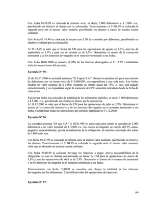 Con fecha 01.08.99 es colocada la primera serie, es decir, 2.000 debentures aa $$ 11..000000.. cc..uu..,, 
ppeerrcciibbiieennddoo eenn eeffeeccttiivvoo eell ddiinneerroo ppoorr llaa ccoollooccaacciióónn.. PPoosstteerriioorrmmeennttee eell 0011..0099..9999 eess ccoollooccaaddaa llaa 
sseegguunnddaa sseerriiee ppoorr eell mmiissmmoo vvaalloorr uunniittaarriioo,, ppeerrcciibbiieennddoo llooss ddiinneerrooss aa ttrraavvééss ddee nnuueessttrraa ccuueennttaa 
ccoorrrriieennttee.. 
CCoonn ffeecchhaa 0011..1100..9999 eess ccoollooccaaddaa llaa tteerrcceerraa ccoonn $$ 5500 ddee ccoommiissiióónn ppoorr ddeebbeennttuurree,, ppeerrcciibbiieennddoo eenn 
eeffeeccttiivvoo eell ddiinneerroo ppoorr llaa ccoollooccaacciióónn.. 
AAll 3311..1122..9999 ssee ssaabbee qquuee eell ffaaccttoorr ddee CCMM ppaarraa llaass ooppeerraacciioonneess ddee aaggoossttoo eess 33,,33%%,, ppaarraa llaass ddee 
sseeppttiieemmbbrree eess 11,,99%% yy ppaarraa llaass ddee ooccttuubbrree eess ddee 11,,55%%.. DDeetteerrmmiinnaarr eell mmoonnttoo ddee llaa ccoorrrreecccciióónn 
mmoonneettaarriiaa yy ddee llooss iinntteerreesseess ddeevveennggaaddooss eenn eell sseemmeessttrree tteerrmmiinnaaddoo aa eessaa ffeecchhaa.. 
CCoonn ffeecchhaa 1100..0011..22000000 ssee ccaanncceellaa eell 7700%% ddee llooss iinntteerreessee ddeevveennggaaddooss aall 3311..1122..9999.. CCoonnttaabbiilliizzaarr 
ttooddaass llaass ooppeerraacciioonneess ddeell eejjeerrcciicciioo.. 
EEjjeerrcciicciioo NNº 9955 :: 
EEll ddííaa 0011..0077..22000000 llaa ssoocciieeddaadd aannóónniimmaa ““EEll CCooppeettee SS..AA..”” oobbttiieennee llaa aauuttoorriizzaacciióónn ppaarraa uunnaa eemmiissiióónn 
ddee ddeebbeennttuurreess ppoorr uunn mmoonnttoo ttoottaall ddee $$ 55..000000..000000..,, ccoorrrreessppoonnddiieennttee aa uunnaa ssoollaa sseerriiee.. LLooss ttííttuullooss 
tteennddrráánn uunn vvaalloorr nnoommiinnaall ddee $$ 55..000000,, rreennddiirráánn uunn iinntteerrééss aannuuaall ddeell 1155%%,, eell ccuuaall sseerráá ppaaggaaddoo 
sseemmeessttrraallmmeennttee yy ssee rreeaajjuussttaarráánn sseeggúúnn llaa vvaarriiaacciióónn ddeell IIPPCC sseemmeessttrraall ccaallccuullaaddoo ddeessddee llaa ffeecchhaa ddee 
ccoollooccaacciióónn.. 
EEssaa mmiissmmaa ffeecchhaa ssoonn ccoollooccaaddooss llaa ttoottaalliiddaadd ddee llooss ddeebbeennttuurreess eemmiittiiddooss,, eess ddeecciirr,, 11..000000 ddeebbeennttuurreess 
aa $$ 55..000000.. cc..uu..,, ppeerrcciibbiieennddoo eenn eeffeeccttiivvoo eell ddiinneerroo ppoorr llaa ccoollooccaacciióónn.. 
AAll 3311..1122..22000000 ssee ssaabbee qquuee eell ffaaccttoorr ddee CCMM ppaarraa llaass ooppeerraacciioonneess ddee jjuulliioo eess 22,,99%%.. DDeetteerrmmiinnaarr eell 
mmoonnttoo ddee llaa ccoorrrreecccciióónn mmoonneettaarriiaa yy ddee llooss iinntteerreesseess ddeevveennggaaddooss eenn eell sseemmeessttrree tteerrmmiinnaaddoo aa eessaa 
ffeecchhaa.. CCoonnttaabbiilliizzaarr ttooddaass llaass ooppeerraacciioonneess ddeell eejjeerrcciicciioo tteerrmmiinnaaddoo aall 3311..1122..22000000.. 
EEjjeerrcciicciioo NNº 9966 :: 
LLaa ssoocciieeddaadd aannóónniimmaa ““EEll ttaajjoo SS..AA..”” eell 0022..0011..999999 eess aauuttoorriizzaaddaa ppaarraa eemmiittiirr llaa ccaannttiiddaadd ddee 22..000000 
ddeebbeennttuurreess aa uunn vvaalloorr nnoommiinnaall ddee $$ 33..000000 cc..uu..,, llooss ccuuaalleess ddeevveennggaarráánn uunn iinntteerrééss ddeell 99%% aannuuaall,, 
ppaaggaaddeerroo sseemmeessttrraallmmeennttee,, pprreevviiaa aaccttuuaalliizzaacciióónn ddee llaa oobblliiggaacciióónn,, llaa eemmiissiióónn ccoonntteemmppllaa ddooss sseerriieess 
ddee 11..000000 ccaaddaa uunnaa.. 
CCoonn ffeecchhaa 0011..0033..9999 eess ccoollooccaaddoo llaa pprriimmeerraa sseerriiee aall mmiissmmoo vvaalloorr nnoommiinnaall,, ppeerrcciibbiieennddoo eenn eeffeeccttiivvoo 
llooss ddiinneerrooss.. PPoosstteerriioorrmmeennttee eell 0011..0044..9999 eess ccoollooccaaddaa llaa sseegguunnddaa sseerriiee aall mmiissmmoo vvaalloorr nnoommiinnaall,, 
vvaalloorr qquuee eess aabboonnaaddoo eenn nnuueessttrraa ccuueennttaa ccoorrrriieennttee 
CCoonn ffeecchhaa 3300..0066..9999 llaa ssoocciieeddaadd ddeevveennggaa llooss iinntteerreesseess aa ppaaggaarr,, pprreevviiaa rreeaajjuussttaabbiilliiddaadd ddee llaa 
oobblliiggaacciióónn,, llaa ccuuaall ssee eeffeeccttúúaa ccoonnssiiddeerraannddoo uunn ffaaccttoorr ddee CCMM ppaarraa llaa ooppeerraacciioonneess ddee mmaarrzzoo ddee 
33,,66%% yy ppaarraa llaass ooppeerraacciioonneess ddee aabbrriill eess ddee 22,,99%%.. DDeetteerrmmiinnaarr eell mmoonnttoo ddee llaa ccoorrrreecccciióónn mmoonneettaarriiaa 
yy ddee llooss iinntteerreesseess ddeevveennggaaddooss eenn eell sseemmeessttrree tteerrmmiinnaaddoo aa eessaa ffeecchhaa.. 
PPoosstteerriioorrmmeennttee ccoonn ffeecchhaa 1100..1100..9999 ssee ccaanncceellaann ccoonn cchheeqquuee llaa ttoottaalliiddaadd ddee llooss iinntteerreesseess 
ddeevveennggaaddooss ppoorr llooss ddeebbeennttuurreess.. CCoonnttaabbiilliizzaarr ttooddaass llaass ooppeerraacciioonneess ddeell eejjeerrcciicciioo.. 
EEjjeerrcciicciioo NNº 9977 :: 
119999 
 