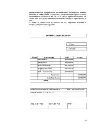 respectivas facturas, o pagado según los comprobantes ddee iinnggrreessoo ddeell iimmppuueessttoo 
ttrraattáánnddoossee ddee iimmppoorrttaacciioonneess,, yy qquuee eessttooss ddooccuummeennttooss hhaann ssiiddoo rreeggiissttrraaddooss eenn llooss 
lliibbrrooss eessppeecciiaalleess qquuee sseeññaallaa eell AArrtt.. 5599º.. EEnn eell ccaassoo ddee iimmppuueessttooss aaccrreeddiittaaddooss ccoonn 
ffaaccttuurraa,, ééssttooss ssóólloo ppooddrráánn ddeedduucciirrssee ssii ssee hhuubbiieerreenn rreeccaarrggaaddoo sseeppaarraaddaammeennttee eenn 
eellllaass.."" 
EEll aassiieennttoo ddee cceennttrraalliizzaacciióónn eess rreeaalliizzaaddoo eenn uunn CCoommpprroobbaannttee CCoonnttaabbllee ddee 
TTrraassppaassoo,, uunn eejjeemmpplloo eess eell ssiigguuiieennttee:: 
CCÓÓDDIIGGOO DDEESSCCRRIIPPCCIIÓÓNN DDEEBBEE HHAABBEERR 
MMeerrccaaddeerrííaass 9999..999999..999999 
MMaaqquuiinnaarriiaass 9999..999999..999999 
GGaassttooss GGeenneerraalleess 9999..999999..999999 
RReeppaarraacciioonneess vvaarriiaass 9999..999999..999999 
IIVVAA CCrrééddiittoo FFiissccaall 9999..999999..999999 
PPrroovveeeeddoorreess 9999..999999..999999 
AAccrreeeeddoorreess VVaarriiooss 9999..999999..999999 
TToottaalleess 
GGLLOOSSAA:: CCeennttrraalliizzaacciióónn ddee llaass ccoommpprraass ddeell mmeess ddee..................................,, sseeggúúnn LLiibbrroo AAuuxxiilliiaarr ddee CCoomm-- 
pprraass ddeessddee llooss ffoolliiooss NNº .............. aall NNº...................... 
PPRREEPPAARRAADDOO PPOORR:: RREEVVIISSAADDOO PPOORR:: VVº BBº 
2200 
CCOOMMPPRROOBBAANNTTEE DDEE TTRRAASSPPAASSOO 
FFEECCHHAA:: 
NNUUMMEERROO:: 
 
