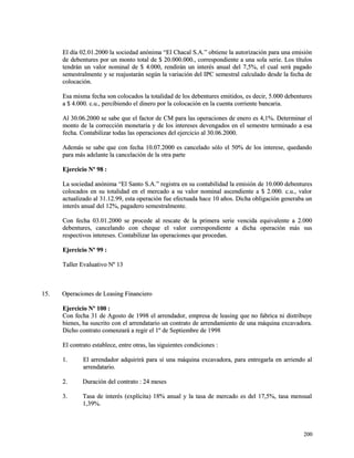 El día 02.01.2000 la sociedad anónima “El Chacal S.A.” obtiene la autorización ppaarraa uunnaa eemmiissiióónn 
ddee ddeebbeennttuurreess ppoorr uunn mmoonnttoo ttoottaall ddee $$ 2200..000000..000000..,, ccoorrrreessppoonnddiieennttee aa uunnaa ssoollaa sseerriiee.. LLooss ttííttuullooss 
tteennddrráánn uunn vvaalloorr nnoommiinnaall ddee $$ 44..000000,, rreennddiirráánn uunn iinntteerrééss aannuuaall ddeell 77,,55%%,, eell ccuuaall sseerráá ppaaggaaddoo 
sseemmeessttrraallmmeennttee yy ssee rreeaajjuussttaarráánn sseeggúúnn llaa vvaarriiaacciióónn ddeell IIPPCC sseemmeessttrraall ccaallccuullaaddoo ddeessddee llaa ffeecchhaa ddee 
ccoollooccaacciióónn.. 
EEssaa mmiissmmaa ffeecchhaa ssoonn ccoollooccaaddooss llaa ttoottaalliiddaadd ddee llooss ddeebbeennttuurreess eemmiittiiddooss,, eess ddeecciirr,, 55..000000 ddeebbeennttuurreess 
aa $$ 44..000000.. cc..uu..,, ppeerrcciibbiieennddoo eell ddiinneerroo ppoorr llaa ccoollooccaacciióónn eenn llaa ccuueennttaa ccoorrrriieennttee bbaannccaarriiaa.. 
AAll 3300..0066..22000000 ssee ssaabbee qquuee eell ffaaccttoorr ddee CCMM ppaarraa llaass ooppeerraacciioonneess ddee eenneerroo eess 44,,11%%.. DDeetteerrmmiinnaarr eell 
mmoonnttoo ddee llaa ccoorrrreecccciióónn mmoonneettaarriiaa yy ddee llooss iinntteerreesseess ddeevveennggaaddooss eenn eell sseemmeessttrree tteerrmmiinnaaddoo aa eessaa 
ffeecchhaa.. CCoonnttaabbiilliizzaarr ttooddaass llaass ooppeerraacciioonneess ddeell eejjeerrcciicciioo aall 3300..0066..22000000.. 
AAddeemmááss ssee ssaabbee qquuee ccoonn ffeecchhaa 1100..0077..22000000 eess ccaanncceellaaddoo ssóólloo eell 5500%% ddee llooss iinntteerreessee,, qquueeddaannddoo 
ppaarraa mmááss aaddeellaannttee llaa ccaanncceellaacciióónn ddee llaa oottrraa ppaarrttee 
EEjjeerrcciicciioo NNº 9988 :: 
LLaa ssoocciieeddaadd aannóónniimmaa ““EEll SSaannttoo SS..AA..”” rreeggiissttrraa eenn ssuu ccoonnttaabbiilliiddaadd llaa eemmiissiióónn ddee 1100..000000 ddeebbeennttuurreess 
ccoollooccaaddooss eenn ssuu ttoottaalliiddaadd eenn eell mmeerrccaaddoo aa ssuu vvaalloorr nnoommiinnaall aasscceennddiieennttee aa $$ 22..000000.. cc..uu..,, vvaalloorr 
aaccttuuaalliizzaaddoo aall 3311..1122..9999,, eessttaa ooppeerraacciióónn ffuuee eeffeeccttuuaaddaa hhaaccee 1100 aaññooss.. DDiicchhaa oobblliiggaacciióónn ggeenneerraabbaa uunn 
iinntteerrééss aannuuaall ddeell 1122%%,, ppaaggaaddeerroo sseemmeessttrraallmmeennttee.. 
CCoonn ffeecchhaa 0033..0011..22000000 ssee pprroocceeddee aall rreessccaattee ddee llaa pprriimmeerraa sseerriiee vveenncciiddaa eeqquuiivvaalleennttee aa 22..000000 
ddeebbeennttuurreess,, ccaanncceellaannddoo ccoonn cchheeqquuee eell vvaalloorr ccoorrrreessppoonnddiieennttee aa ddiicchhaa ooppeerraacciióónn mmááss ssuuss 
rreessppeeccttiivvooss iinntteerreesseess.. CCoonnttaabbiilliizzaarr llaass ooppeerraacciioonneess qquuee pprroocceeddaann.. 
EEjjeerrcciicciioo NNº 9999 :: 
TTaalllleerr EEvvaalluuaattiivvoo NNº 1133 
1155.. OOppeerraacciioonneess ddee LLeeaassiinngg FFiinnaanncciieerroo 
EEjjeerrcciicciioo NNº 110000 :: 
CCoonn ffeecchhaa 3311 ddee AAggoossttoo ddee 11999988 eell aarrrreennddaaddoorr,, eemmpprreessaa ddee lleeaassiinngg qquuee nnoo ffaabbrriiccaa nnii ddiissttrriibbuuyyee 
bbiieenneess,, hhaa ssuussccrriittoo ccoonn eell aarrrreennddaattaarriioo uunn ccoonnttrraattoo ddee aarrrreennddaammiieennttoo ddee uunnaa mmááqquuiinnaa eexxccaavvaaddoorraa.. 
DDiicchhoo ccoonnttrraattoo ccoommeennzzaarráá aa rreeggiirr eell 11º ddee SSeeppttiieemmbbrree ddee 11999988 
EEll ccoonnttrraattoo eessttaabblleeccee,, eennttrree oottrraass,, llaass ssiigguuiieenntteess ccoonnddiicciioonneess :: 
11.. EEll aarrrreennddaaddoorr aaddqquuiirriirráá ppaarraa ssíí uunnaa mmááqquuiinnaa eexxccaavvaaddoorraa,, ppaarraa eennttrreeggaarrllaa eenn aarrrriieennddoo aall 
aarrrreennddaattaarriioo.. 
22.. DDuurraacciióónn ddeell ccoonnttrraattoo :: 2244 mmeesseess 
33.. TTaassaa ddee iinntteerrééss ((eexxppllíícciittaa)) 1188%% aannuuaall yy llaa ttaassaa ddee mmeerrccaaddoo eess ddeell 1177,,55%%,, ttaassaa mmeennssuuaall 
11,,3399%%.. 
220000 
 
