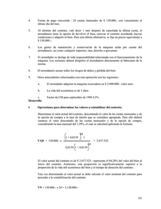 44.. FFoorrmmaa ddee ppaaggoo ccoonnvveenniiddaa :: 2244 ccuuoottaass mmeennssuuaalleess ddee $$ 113300..000000..-- ccoonn vveenncciimmiieennttoo eell 
úúllttiimmoo ddííaa ddeell mmeess.. 
55.. AAll ttéérrmmiinnoo ddeell ccoonnttrraattoo,, vvaallee ddeecciirr 11 mmeess ddeessppuuééss ddee ccaanncceellaaddaa llaa úúllttiimmaa ccuuoottaa,, eell 
aarrrreennddaattaarriioo ttiieennee llaa ooppcciióónn ddee ddeevvoollvveerr eell bbiieenn,, rreennoovvaarr eell ccoonnttrraattoo aaccoorrddaannddoo nnuueevvaass 
ccoonnddiicciioonneess oo aaddqquuiirriirr eell bbiieenn.. PPaarraa eessttaa úúllttiimmaa aalltteerrnnaattiivvaa,, ssee ffiijjaa uunn pprreecciioo eeqquuiivvaalleennttee aa 
$$ 113300..000000..--.. 
66.. LLooss ggaassttooss ddee mmaanntteenncciióónn yy ccoonnsseerrvvaacciióónn ddee llaa mmááqquuiinnaa sseerráánn ppoorr ccuueennttaa ddeell 
aarrrreennddaattaarriioo,, aassíí ccoommoo ccuuaallqquuiieerr iimmppuueessttoo,, ttaassaa,, ddeerreecchhoo oo ggrraavvaammeenn.. 
77.. EEll aarrrreennddaaddoorr ssee ddeesslliiggaa ddee ttooddaa rreessppoonnssaabbiilliiddaadd rreellaacciioonnaaddaa ccoonn eell ffuunncciioonnaammiieennttoo ddee llaa 
mmááqquuiinnaa.. LLooss rreeccllaammooss ddeebbeerráá ddiirriiggiirrllooss eell aarrrreennddaattaarriioo ddiirreeccttaammeennttee aall ffaabbrriiccaannttee ddee llaa 
mmiissmmaa.. 
88.. EEll aarrrreennddaattaarriioo aassuummee ttooddooss llooss rriieessggooss ddee ddaaññooss yy ppéérrddiiddaa ddeell bbiieenn.. 
99.. OOttrrooss aanntteecceeddeenntteess rreellaacciioonnaaddooss ccoonn eessttaa ooppeerraacciióónn ssoonn llooss ssiigguuiieenntteess :: 
aa.. EEll aarrrreennddaaddoorr aaddqquuiieerree llaa mmááqquuiinnaa eexxccaavvaaddoorraa eenn $$ 22..880000..000000..-- vvaalloorr nneettoo.. 
bb.. LLaa vviiddaa úúttiill eeccoonnóómmiiccaa eess ddee 33 aaññooss.. 
cc.. FFaaccttoorr ddee CCMM ppaarraa sseeppttiieemmbbrree ddee 11999988 44,,55%% 
DDeessaarrrroolllloo:: 
II OOppeerraacciioonneess ppaarraa ddeetteerrmmiinnaarr llooss vvaalloorreess aa ccoonnttaabbiilliizzaarr ddeell ccoonnttrraattoo:: 
DDeetteerrmmiinnaarr eell vvaalloorr aaccttuuaall ddeell ccoonnttrraattoo,, ddeessccoonnttaannddoo eell vvaalloorr ddee llaass ccuuoottaass mmeennssuuaalleess yy ddee 
llaa ooppcciióónn ddee ccoommpprraa aa llaa ttaassaa ddee iinntteerrééss qquuee ssee ccoonnssiiddeerree aapprrooppiiaaddaa.. PPaarraa eelllloo ddeebbeerráá 
ssuummaarrssee eell vvaalloorr ddeessccoonnttaaddoo ddee llaass ccuuoottaass mmeennssuuaalleess yy ddee llaa ooppcciióónn ddee ccoommpprraa,, 
ccoonnssiiddeerraannddoo llaa ttaassaa mmeennssuuaall ddeell 11,,3399%%,, eell ccuuaall ssee ccaallccuullaarráá aapplliiccaannddoo llaa ffoorrmmuullaa.. 
2244 
11 ++ 00,,00113399 -- 11 
VVAADD == 113300..000000..-- xx == 22..663377..552255.. 
2244 
00,,00113399 11 ++ 00,,00113399 
EEll vvaalloorr aaccttuuaall ddeell ccoonnttrraattoo eess ddee $$ 22..663377..552255..-- rreepprreesseennttaa eell 9944,,2200%% ddeell vvaalloorr ddeell bbiieenn aall 
iinniicciioo ddeell ccoonnttrraattoo.. AAssiimmiissmmoo,, eessttaa pprrooppoorrcciióónn eess ssiiggnniiffiiccaattiivvaammeennttee ssuuppeerriioorr aa llaa 
pprrooppoorrcciióónn ddee llaa vviiddaa úúttiill eeccoonnóómmiiccaa ddeell bbiieenn yy eell ttiieemmppoo ddee dduurraacciióónn ddeell ccoonnttrraattoo.. 
UUnnaa vveezz ddeetteerrmmiinnaaddoo eell vvaalloorr aaccttuuaall ssee ddeebbee ccaallccuullaarr eell vvaalloorr nnoommiinnaall ddeell ccoonnttrraattoo ppaarraa 
pprroocceeddeerr aa llaa ccoonnttaabbiilliizzaacciióónn ddeell ccoonnttrraattoo.. 
VVNN == 113300..000000..-- xx 2244 == 33..112200..000000..-- 
220011 
 