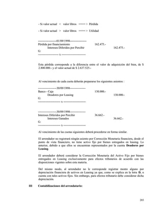 - Si valor actual < valor lliibbrrooss ======== >> PPéérrddiiddaa 
-- SSii vvaalloorr aaccttuuaall >> vvaalloorr lliibbrrooss ======== >> UUttiilliiddaadd 
--------------------------------------0011//0099//11999988---------------------------------- 
PPéérrddiiddaa ppoorr ffiinnaanncciiaammiieennttoo 116622..447755..-- 
IInntteerreesseess DDiiffeerriiddooss ppoorr PPeerrcciibbiirr 116622..447755..-- 
GG:: 
------------------------------------------ xx -------------------------------------------------- 
EEssttaa ppéérrddiiddaa ccoorrrreessppoonnddee aa llaa ddiiffeerreenncciiaa eennttrree eell vvaalloorr ddee aaddqquuiissiicciióónn ddeell bbiieenn,, ddee $$ 
22..880000..000000..-- yy eell vvaalloorr aaccttuuaall ddee $$ 22..663377..552255..-- 
AAll vveenncciimmiieennttoo ddee ccaaddaa ccuuoottaa ddeebbeerráánn pprreeppaarraarrssee llooss ssiigguuiieenntteess aassiieennttooss :: 
--------------------------------------3300//0099//11999988-------------------------------- 
BBaannccoo -- CCaajjaa 113300..000000..-- 
DDeeuuddoorreess ppoorr LLeeaassiinngg 113300..000000..-- 
GG:: 
---------------------------------------------- xx ---------------------------------------------- 
--------------------------------------3300//0099//11999988-------------------------------- 
IInntteerreesseess DDiiffeerriiddooss ppoorr PPeerrcciibbiirr 3366..666622..-- 
IInntteerreesseess GGaannaaddooss 3366..666622..-- 
GG:: 
---------------------------------------------- xx ---------------------------------------------- 
AAll vveenncciimmiieennttoo ddee llaass ccuuoottaass ssiigguuiieenntteess ddeebbeerráá pprroocceeddeerrssee eenn ffoorrmmaa ssiimmiillaarr.. 
EEll aarrrreennddaaddoorr nnoo rreeggiissttrraarráá nniinnggúúnn aassiieennttoo ppoorr CCoorrrreecccciióónn MMoonneettaarriiaa ffiinnaanncciieerraa,, ddeessddee eell 
ppuunnttoo ddee vviissttaa ffiinnaanncciieerroo,, nnoo ttiieennee aaccttiivvoo ffiijjoo ppoorr bbiieenneess eessttrreeggaaddooss eenn lleeaassiinngg.. LLoo 
aanntteerriioorr,, ddeebbiiddoo aa qquuee eellllooss ssee eennccuueennttrraann rreepprreesseennttaaddooss ppoorr llaa ccuueennttaa DDeeuuddoorreess ppoorr 
LLeeaassiinngg.. 
EEll aarrrreennddaaddoorr ddeebbeerráá ccoonnssiiddeerraarr llaa CCoorrrreecccciióónn MMoonneettaarriiaa ddeell AAccttiivvoo FFiijjoo ppoorr bbiieenneess 
eennttrreeggaaddooss eenn LLeeaassiinngg eexxcclluussiivvaammeennttee ppaarraa eeffeeccttooss ttrriibbuuttaarriiooss ddee aaccuueerrddoo ccoonn llaass 
ddiissppoossiicciioonneess vviiggeenntteess ssoobbrree eessttaa mmaatteerriiaa.. 
DDeell mmiissmmoo mmooddoo,, aall aarrrreennddaaddoorr nnoo llee ccoorrrreessppoonnddee rreeggiissttrraarr mmoonnttoo aallgguunnoo ppoorr 
ddeepprreecciiaacciióónn ffiinnaanncciieerraa ddee aaccttiivvooss eenn LLeeaassiinngg yyaa qquuee,, ccoommoo ssee eexxpplliiccaa eenn llaa lleettrraa DD,, nn 
ccuueennttaa ccoonn ttaalleess aaccttiivvooss ffiijjooss.. SSiinn eemmbbaarrggoo,, ppaarraa eeffeeccttooss ttrriibbuuttaarriioo ddeebbee ccoonnssiiddeerraarr ddiicchhaa 
ddeepprreecciiaacciióónn.. 
IIIIII CCoonnttaabbiilliizzaacciioonneess ddeell aarrrreennddaattaarriioo:: 
220033 
 