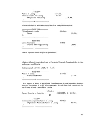 -------------------3311//0088//11999988------------------------------ 
AAccttiivvooss eenn LLeeaassiinngg 22..663377..552255..-- 
IInntteerreesseess ddiiffeerriiddooss ppoorr LLeeaassiinngg 448822..447755..-- 
OObblliiggaacciioonneess ppoorr LLeeaassiinngg 33..112200..000000..-- 
GG:: 
------------------------------------------ xx ------------------------------------------------ 
AAll vveenncciimmiieennttoo ddee llaa pprriimmeerraa ccuuoottaa ddeebbeerráá rreeaalliizzaarr llooss ssiigguuiieenntteess aassiieennttooss :: 
------------------------------------3300//0099//11999988------------------------------ 
OObblliiggaacciioonneess ppoorr LLeeaassiinngg 113300..000000..-- 
BBaannccoo 113300..000000.. 
GG:: 
---------------------------------------- xx ------------------------------------------------ 
------------------------------------3300//0099//11999988------------------------------ 
GGaassttooss FFiinnaanncciieerrooss 3366..666622..-- 
IInntteerreesseess ddiiffeerriiddooss ppoorr lleeaassiinngg 3366..666622..-- 
GG:: 
---------------------------------------- xx ------------------------------------------------ 
PPaarraa llooss ssiigguuiieenntteess mmeesseess ssee ooppeerraa ddee iigguuaall mmaanneerraa.. 
AAll cciieerrrree ddeell eejjeerrcciicciioo ddeebbeerráá aapplliiccaarrssee llaa CCoorrrreecccciióónn MMoonneettaarriiaa ffiinnaanncciieerraa ddee llooss AAccttiivvooss 
eenn lleeaassiinngg yy ccoonnttaabbiilliizzaarrllaa.. 
SSaallddoo ccoonnttaabbllee $$ 22..663377..552255 xx 44,,55%% == $$ 111188..668899.. 
------------------------------------3311//1122//11999988-------------------------------- 
AAccttiivvooss eenn lleeaassiinngg 111188..668899..-- 
CCoorrrreecccciióónn MMoonneettaarriiaa 111188..668899..-- 
GG:: 
---------------------------------------------- xx -------------------------------------------- 
AAccttoo sseegguuiiddoo ssee ddeebbeerráá llaa ddeepprreecciiaacciióónn ffiinnaanncciieerraa ssoobbrree eell vvaalloorr rreeaajjuussttaaddoo,, ppuuddiieennddoo 
ooppttaarr ppoorr eell rreemmaanneennttee ddee llaa vviiddaa úúttiill eeccoonnóómmiiccaa ddeell bbiieenn oo llaa dduurraacciióónn eell ccoonnttrraattoo,, ooppcciióónn 
qquuee ddee ttoommaa aall iinniicciioo yy nnoo ppooddrráá sseerr vvaarriiaaddaa.. 
22..775566..221144.. 
CCuuoottaa aa DDeepprreecciiaarr eenn eell eejjeerrcciicciioo == == 111144..884422,,2255 xx 44 == 445599..336699..-- 
2244 
--------------------------------------3311//1122//11999988------------------------------------------ 
DDeepprreecciiaacciióónn ddeell eejjeerrcciicciioo AAccttiivvooss eenn LLeeaassiinngg 445599..336699..-- 
DDeepprreecciiaacciióónn AAccuummuullaaddaa AAccttiivvooss eenn LLeeaassiinngg 445599..336699..-- 
GG:: 
-------------------------------------------- xx ---------------------------------------------------------- 
220044 
 
