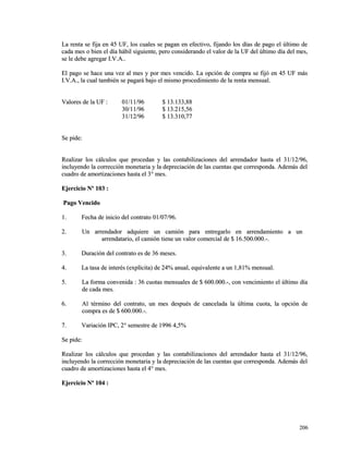 La renta se fija en 45 UF, los cuales se pagan en efectivo, fijando los días ddee ppaaggoo eell úúllttiimmoo ddee 
ccaaddaa mmeess oo bbiieenn eell ddííaa hháábbiill ssiigguuiieennttee,, ppeerroo ccoonnssiiddeerraannddoo eell vvaalloorr ddee llaa UUFF ddeell úúllttiimmoo ddííaa ddeell mmeess,, 
ssee llee ddeebbee aaggrreeggaarr II..VV..AA.... 
EEll ppaaggoo ssee hhaaccee uunnaa vveezz aall mmeess yy ppoorr mmeess vveenncciiddoo.. LLaa ooppcciióónn ddee ccoommpprraa ssee ffiijjóó eenn 4455 UUFF mmááss 
II..VV..AA..,, llaa ccuuaall ttaammbbiiéénn ssee ppaaggaarráá bbaajjoo eell mmiissmmoo pprroocceeddiimmiieennttoo ddee llaa rreennttaa mmeennssuuaall.. 
VVaalloorreess ddee llaa UUFF :: 0011//1111//9966 $$ 1133..113333,,8888 
3300//1111//9966 $$ 1133..221155,,5566 
3311//1122//9966 $$ 1133..331100,,7777 
SSee ppiiddee:: 
RReeaalliizzaarr llooss ccáállccuullooss qquuee pprroocceeddaann yy llaass ccoonnttaabbiilliizzaacciioonneess ddeell aarrrreennddaaddoorr hhaassttaa eell 3311//1122//9966,, 
iinncclluuyyeennddoo llaa ccoorrrreecccciióónn mmoonneettaarriiaa yy llaa ddeepprreecciiaacciióónn ddee llaass ccuueennttaass qquuee ccoorrrreessppoonnddaa.. AAddeemmááss ddeell 
ccuuaaddrroo ddee aammoorrttiizzaacciioonneess hhaassttaa eell 33°° mmeess.. 
EEjjeerrcciicciioo NNº 110033 :: 
PPaaggoo VVeenncciiddoo 
11.. FFeecchhaa ddee iinniicciioo ddeell ccoonnttrraattoo 0011//0077//9966.. 
22.. UUnn aarrrreennddaaddoorr aaddqquuiieerree uunn ccaammiióónn ppaarraa eennttrreeggaarrlloo eenn aarrrreennddaammiieennttoo aa uunn 
aarrrreennddaattaarriioo,, eell ccaammiióónn ttiieennee uunn vvaalloorr ccoommeerrcciiaall ddee $$ 1166..550000..000000..--.. 
33.. DDuurraacciióónn ddeell ccoonnttrraattoo eess ddee 3366 mmeesseess.. 
44.. LLaa ttaassaa ddee iinntteerrééss ((eexxppllíícciittaa)) ddee 2244%% aannuuaall,, eeqquuiivvaalleennttee aa uunn 11,,8811%% mmeennssuuaall.. 
55.. LLaa ffoorrmmaa ccoonnvveenniiddaa :: 3366 ccuuoottaass mmeennssuuaalleess ddee $$ 660000..000000..--,, ccoonn vveenncciimmiieennttoo eell úúllttiimmoo ddííaa 
ddee ccaaddaa mmeess.. 
66.. AAll ttéérrmmiinnoo ddeell ccoonnttrraattoo,, uunn mmeess ddeessppuuééss ddee ccaanncceellaaddaa llaa úúllttiimmaa ccuuoottaa,, llaa ooppcciióónn ddee 
ccoommpprraa eess ddee $$ 660000..000000..--.. 
77.. VVaarriiaacciióónn IIPPCC,, 22°° sseemmeessttrree ddee 11999966 44,,55%% 
SSee ppiiddee:: 
RReeaalliizzaarr llooss ccáállccuullooss qquuee pprroocceeddaann yy llaass ccoonnttaabbiilliizzaacciioonneess ddeell aarrrreennddaaddoorr hhaassttaa eell 3311//1122//9966,, 
iinncclluuyyeennddoo llaa ccoorrrreecccciióónn mmoonneettaarriiaa yy llaa ddeepprreecciiaacciióónn ddee llaass ccuueennttaass qquuee ccoorrrreessppoonnddaa.. AAddeemmááss ddeell 
ccuuaaddrroo ddee aammoorrttiizzaacciioonneess hhaassttaa eell 44°° mmeess.. 
EEjjeerrcciicciioo NNº 110044 :: 
220066 
 