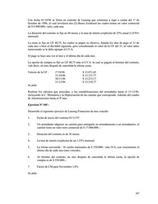Con fecha 01/10/96 se firma un contrato de Leasing que comienza a rreeggiirr aa ccoonnttaarr ddeell 11º ddee 
OOccttuubbrree ddee 11999966,, eell ccuuaall iinnvvoolluuccrraa ddooss ((22)) BBuusseess EEccooddiieesseell llaass ccuuaalleess ttiieenneenn uunn vvaalloorr ccoommeerrcciiaall 
ddee $$ 88..990000..000000..-- nneettoo,, ccaaddaa uunnaa.. 
LLaa dduurraacciióónn ddeell ccoonnttrraattoo ssee ffiijjaa eenn 4488 mmeesseess yy llaa ttaassaa ddee iinntteerrééss ((eexxppllíícciittaa)) ddee 2255%% aannuuaall ((11,,887766%% 
mmeennssuuaall)).. 
LLaa rreennttaa ssee ffiijjaa eenn UUFF 4400,,7755,, llooss ccuuaalleess ssee ppaaggaann eenn eeffeeccttiivvoo,, ffiijjaannddoo llooss ddííaass ddee ppaaggoo eell 3311 ddee 
ccaaddaa mmeess oo bbiieenn eell ddííaa hháábbiill ssiigguuiieennttee,, ppeerroo ccoonnssiiddeerraannddoo eell vvaalloorr ddee llaa UUFF ddeell 3311,, aall vvaalloorr aanntteess 
mmeenncciioonnaaddoo ssee llee ddeebbee aaggrreeggaarr eell II..VV..AA.. 
EEll ppaaggoo ssee hhaaccee uunnaa vveezz aall mmeess yy eell úúllttiimmoo ddííaa ddee ccaaddaa mmeess.. 
LLaa ooppcciióónn ddee ccoommpprraa ssee ffiijjóó eenn UUFF 4400,,7755 mmááss eell II..VV..AA.. llaa ccuuaall ssee ppaaggaarráá aall ttéérrmmiinnoo ddeell ccoonnttrraattoo,, 
vvaallee ddeecciirr,, uunn mmeess ddeessppuuééss ddee ccaanncceellaaddaa llaa úúllttiimmaa ccuuoottaa.. 
VVaalloorreess ddee llaa UUFF :: 11º//1100//9966 $$ 1133..007711,,4455 
3311//1100//9966 $$ 1133..113311,,7777 
3300//1111//9966 $$ 1133..221155,,1177 
3311//1122//9966 $$ 1133..331100,,7777 
SSee ppiiddee:: 
RReeaalliizzaarr llooss ccáállccuullooss qquuee pprroocceeddaann,, yy llaass ccoonnttaabbiilliizzaacciioonneess ddeell aarrrreennddaaddoorr hhaassttaa eell 3311//1122//9966,, 
iinncclluuyyeennddoo llaa CC.. MMoonneettaarriiaa yy llaa DDeepprreecciiaacciióónn ddee llaass ccuueennttaass qquuee ccoorrrreessppoonnddaa.. AAddeemmááss ddeell ccuuaaddrroo 
ddee AAmmoorrttiizzaacciioonneess hhaassttaa eell 44º mmeess.. 
EEjjeerrcciicciioo NNº 110055 :: 
DDeessaarrrroollllee eell ssiigguuiieennttee eejjeerrcciicciioo ddee LLeeaassiinngg FFiinnaanncciieerroo ddee mmeess vveenncciiddoo 
11.. FFeecchhaa ddee iinniicciioo ddeell ccoonnttrraattoo 0011//1111//9977.. 
22.. UUnn aarrrreennddaaddoorr aaddqquuiieerree uunn ccaammiióónn ppaarraa eennttrreeggaarrlloo eenn aarrrreennddaammiieennttoo aa uunn aarrrreennddaattaarriioo,, eell 
ccaammiióónn ttiieennee uunn vvaalloorr nneettoo ccoommeerrcciiaall ddee $$ 1177..000000..000000..--.. 
33.. DDuurraacciióónn ddeell ccoonnttrraattoo eess ddee 3366 mmeesseess.. 
44.. LLaa ttaassaa ddee iinntteerrééss ((eexxppllíícciittaa)) ddee uunn 11,,5555%% mmeennssuuaall.. 
55.. LLaa ffoorrmmaa ccoonnvveenniiddaa :: 3366 ccuuoottaass mmeennssuuaalleess ddee $$ 555500..000000..-- mmááss IIVVAA,, ccoonn vveenncciimmiieennttoo eell 
úúllttiimmoo ddííaa ddee ccaaddaa mmeess ((mmeess vveenncciiddoo)).. 
66.. AAll ttéérrmmiinnoo ddeell ccoonnttrraattoo,, uunn mmeess ddeessppuuééss ddee ccaanncceellaaddaa llaa úúllttiimmaa ccuuoottaa,, llaa ooppcciióónn ddee 
ccoommpprraa eess ddee $$ 555500..000000..--.. 
77.. FFaaccttoorr ddee CCMM ppaarraa NNoovviieemmbbrree 11,,88%% 
SSee ppiiddee:: 
220077 
 