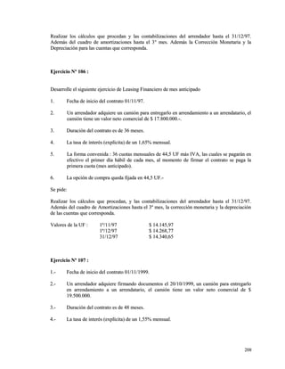 Realizar los cálculos que procedan y las contabilizaciones del aarrrreennddaaddoorr hhaassttaa eell 3311//1122//9977.. 
AAddeemmááss ddeell ccuuaaddrroo ddee aammoorrttiizzaacciioonneess hhaassttaa eell 33°° mmeess.. AAddeemmááss llaa CCoorrrreecccciióónn MMoonneettaarriiaa yy llaa 
DDeepprreecciiaacciióónn ppaarraa llaass ccuueennttaass qquuee ccoorrrreessppoonnddaa.. 
EEjjeerrcciicciioo NNº 110066 :: 
DDeessaarrrroollllee eell ssiigguuiieennttee eejjeerrcciicciioo ddee LLeeaassiinngg FFiinnaanncciieerroo ddee mmeess aannttiicciippaaddoo 
11.. FFeecchhaa ddee iinniicciioo ddeell ccoonnttrraattoo 0011//1111//9977.. 
22.. UUnn aarrrreennddaaddoorr aaddqquuiieerree uunn ccaammiióónn ppaarraa eennttrreeggaarrlloo eenn aarrrreennddaammiieennttoo aa uunn aarrrreennddaattaarriioo,, eell 
ccaammiióónn ttiieennee uunn vvaalloorr nneettoo ccoommeerrcciiaall ddee $$ 1177..880000..000000..--.. 
33.. DDuurraacciióónn ddeell ccoonnttrraattoo eess ddee 3366 mmeesseess.. 
44.. LLaa ttaassaa ddee iinntteerrééss ((eexxppllíícciittaa)) ddee uunn 11,,6655%% mmeennssuuaall.. 
55.. LLaa ffoorrmmaa ccoonnvveenniiddaa :: 3366 ccuuoottaass mmeennssuuaalleess ddee 4444,,55 UUFF mmááss IIVVAA,, llaass ccuuaalleess ssee ppaaggaarráánn eenn 
eeffeeccttiivvoo eell pprriimmeerr ddííaa hháábbiill ddee ccaaddaa mmeess,, aall mmoommeennttoo ddee ffiirrmmaarr eell ccoonnttrraattoo ssee ppaaggaa llaa 
pprriimmeerraa ccuuoottaa ((mmeess aannttiicciippaaddoo)).. 
66.. LLaa ooppcciióónn ddee ccoommpprraa qquueeddaa ffiijjaaddaa eenn 4444,,55 UUFF..-- 
SSee ppiiddee:: 
RReeaalliizzaarr llooss ccáállccuullooss qquuee pprroocceeddaann,, yy llaass ccoonnttaabbiilliizzaacciioonneess ddeell aarrrreennddaaddoorr hhaassttaa eell 3311//1122//9977.. 
AAddeemmááss ddeell ccuuaaddrroo ddee AAmmoorrttiizzaacciioonneess hhaassttaa eell 33º mmeess,, llaa ccoorrrreecccciióónn mmoonneettaarriiaa yy llaa ddeepprreecciiaacciióónn 
ddee llaass ccuueennttaass qquuee ccoorrrreessppoonnddaa.. 
VVaalloorreess ddee llaa UUFF :: 11º//1111//9977 $$ 1144..114455,,9977 
11º//1122//9977 $$ 1144..226688,,7777 
3311//1122//9977 $$ 1144..334400,,6655 
EEjjeerrcciicciioo NNº 110077 :: 
11..-- FFeecchhaa ddee iinniicciioo ddeell ccoonnttrraattoo 0011//1111//11999999.. 
22..-- UUnn aarrrreennddaaddoorr aaddqquuiieerree ffiirrmmaannddoo ddooccuummeennttooss eell 2200//1100//11999999,, uunn ccaammiióónn ppaarraa eennttrreeggaarrlloo 
eenn aarrrreennddaammiieennttoo aa uunn aarrrreennddaattaarriioo,, eell ccaammiióónn ttiieennee uunn vvaalloorr nneettoo ccoommeerrcciiaall ddee $$ 
1199..550000..000000.. 
33..-- DDuurraacciióónn ddeell ccoonnttrraattoo eess ddee 4488 mmeesseess.. 
44..-- LLaa ttaassaa ddee iinntteerrééss ((eexxppllíícciittaa)) ddee uunn 11,,5555%% mmeennssuuaall.. 
220088 
 