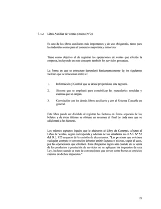 33..44..22 LLiibbrroo AAuuxxiilliiaarr ddee VVeennttaass ((AAnneexxoo NNº 22)) 
EEss uunnoo ddee llooss lliibbrrooss aauuxxiilliiaarreess mmááss iimmppoorrttaanntteess yy ddee uussoo oobblliiggaattoorriioo,, ttaannttoo ppaarraa 
llaass iinndduussttrriiaass ccoommoo ppaarraa eell ccoommeerrcciioo mmaayyoorriissttaa yy mmiinnoorriissttaa.. 
TTiieennee ccoommoo oobbjjeettiivvoo eell ddee rreeggiissttrraarr llaass ooppeerraacciioonneess ddee vveennttaass qquuee eeffeeccttúúaa llaa 
eemmpprreessaa,, iinncclluuyyeennddoo eenn eessttee ccoonncceeppttoo ttaammbbiiéénn llooss sseerrvviicciiooss pprreessttaaddooss.. 
LLaa ffoorrmmaa eenn qquuee ssee eessttrruuccttuurree ddeeppeennddeerráá ffuunnddaammeennttaallmmeennttee ddee llooss ssiigguuiieenntteess 
ffaaccttoorreess qquuee ssee rreellaacciioonnaann eennttrree ssíí :: 
11.. IInnffoorrmmaacciióónn yy CCoonnttrrooll qquuee ssee ddeesseeee pprrooppoorrcciioonnee eessttee rreeggiissttrroo.. 
22.. SSiisstteemmaa qquuee ssee eemmpplleeaarráá ppaarraa ccoonnttaabbiilliizzaarr llaass mmeerrccaaddeerrííaass vveennddiiddaass yy 
ccuueennttaass qquuee ssee ccaarrggaann.. 
33.. CCoorrrreellaacciióónn ccoonn llooss ddeemmááss lliibbrrooss aauuxxiilliiaarreess yy ccoonn eell SSiisstteemmaa CCoonnttaabbllee eenn 
ggeenneerraall.. 
EEssttee lliibbrroo ppuueeddee sseerr ddiivviiddiiddoo aall rreeggiissttrraarr llaass ffaaccttuurraass eenn ffoorrmmaa sseeppaarraaddaa ddee llaass 
bboolleettaass yy ddee ééssttaass úúllttiimmaass ssee oobbttiieennee uunn rreessuummeenn aall ffiinnaall ddee ccaaddaa mmeess qquuee ssee 
aaddiicciioonnaarráá aa llaass ffaaccttuurraass.. 
LLooss mmiissmmooss aassppeeccttooss lleeggaalleess qquuee llee aaffeeccttaarroonn aall LLiibbrroo ddee CCoommpprraass,, aaffeeccttaann aall 
LLiibbrroo ddee VVeennttaass,, sseeggúúnn ccoorrrreessppoonnddaa yy aaddeemmááss ddee llooss sseeññaallaaddooss eenn eell AArrtt.. NNº 5522 
ddeell DD..LL.. 882255 rreessppeeccttoo ddee llaa eemmiissiióónn ddee ddooccuummeennttooss:: ""LLaass ppeerrssoonnaass qquuee cceelleebbrreenn 
ccuuaallqquuiieerr ccoonnttrraattoo oo ccoonnvveenncciióónn ddeebbeerráánn eemmiittiirr ffaaccttuurraass oo bboolleettaass,, sseeggúúnn eell ccaassoo,, 
ppoorr llaass ooppeerraacciioonneess qquuee eeffeeccttúúeenn.. EEssttaa oobblliiggaacciióónn rreeggiirráá aaúúnn ccuuaannddoo eenn llaa vveennttaa 
ddee llooss pprroodduuccttooss oo pprreessttaacciióónn ddee sseerrvviicciiooss nnoo ssee aapplliiqquueenn llooss iimmppuueessttooss ddee eessttaa 
LLeeyy,, iinncclluussoo ccuuaannddoo ssee ttrraattee ddee ccoonnvveenncciioonneess qquuee vveerrsseenn ssoobbrree bbiieenneess oo sseerrvviicciiooss 
eexxeennttooss ddee ddiicchhooss iimmppuueessttooss.."" 
2211 
 