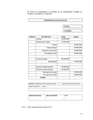 El asiento de centralización es realizado en uunn CCoommpprroobbaannttee CCoonnttaabbllee ddee 
TTrraassppaassoo,, uunn eejjeemmpplloo eess eell ssiigguuiieennttee:: 
CCÓÓDDIIGGOO DDEESSCCRRIIPPCCIIÓÓNN DDEEBBEE HHAABBEERR 
CClliieenntteess 9999..999999..999999 
DDeeuuddoorreess ppoorr vveennttaass 9999..999999..999999 
VVeennttaass 9999..999999..999999 
VVeennttaass EExxeennttaass 9999..999999..999999 
VVeennttaass ddee AAccttiivvoo FFiijjoo 9999..999999..999999 
IIVVAA DDéébbiittoo FFiissccaall 9999..999999..999999 
CCoossttoo ddee VVeennttaass 9999..999999..999999 
MMeerrccaaddeerrííaass 9999..999999..999999 
CCoossttoo ddee VVeennttaass EExxeennttaass 9999..999999..999999 
CCoossttoo ddee VVeennttaass EExxeennttaass 9999..999999..999999 
MMeerrccaaddeerrííaass EExxeennttaass 9999..999999..999999 
CCttaa.. ddeell AAccttiivvoo FFiijjoo 9999..999999..999999 
TToottaalleess 
GGLLOOSSAA:: CCeennttrraalliizzaacciióónn ddee llaass vveennttaass ddeell mmeess ddee..................................,, sseeggúúnn LLiibbrroo AAuuxxiilliiaarr ddee VVeennttaass 
DDeessddee llooss ffoolliiooss NNº .............. aall NNº...................... 
PPRREEPPAARRAADDOO PPOORR:: RREEVVIISSAADDOO PPOORR:: VVº BBº 
33..44..33 LLiibbrroo AAuuxxiilliiaarr ddee CCaajjaa ((AAnneexxoo NNº 33)) 
2222 
CCOOMMPPRROOBBAANNTTEE DDEE TTRRAASSPPAASSOO 
FFEECCHHAA:: 
NNUUMMEERROO:: 
 