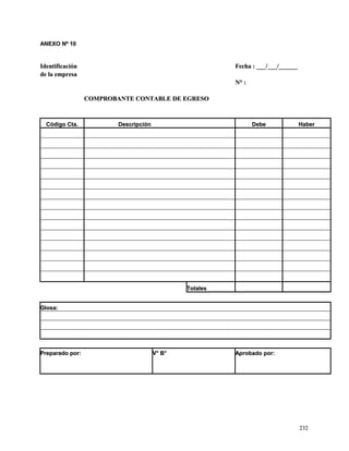 AANNEEXXOO NNº 1100 
IIddeennttiiffiiccaacciióónn FFeecchhaa :: ______//______//____________ 
ddee llaa eemmpprreessaa 
NN°° :: 
CCOOMMPPRROOBBAANNTTEE CCOONNTTAABBLLEE DDEE EEGGRREESSOO 
CCóóddiiggoo CCttaa.. DDeessccrriippcciióónn DDeebbee HHaabbeerr 
TToottaalleess 
GGlloossaa:: 
PPrreeppaarraaddoo ppoorr:: VV°° BB°° AApprroobbaaddoo ppoorr:: 
223322 
 