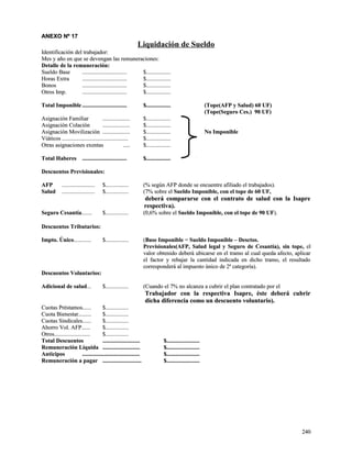 AANNEEXXOO NNº 1177 
Liquidación de Sueldo 
IIddeennttiiffiiccaacciióónn ddeell ttrraabbaajjaaddoorr:: 
MMeess yy aaññoo eenn qquuee ssee ddeevveennggaann llaass rreemmuunneerraacciioonneess:: 
DDeettaallllee ddee llaa rreemmuunneerraacciióónn:: 
SSuueellddoo BBaassee .............................................................. $$.................................. 
HHoorraass EExxttrraa .............................................................. $$.................................. 
BBoonnooss .............................................................. $$.................................. 
OOttrrooss IImmpp.. .............................................................. $$.................................. 
TToottaall IImmppoonniibbllee .............................................................. $$.................................. ((TTooppee((AAFFPP yy SSaalluudd)) 6600 UUFF)) 
((TTooppee((SSeegguurroo CCeess..)) 9900 UUFF)) 
AAssiiggnnaacciióónn FFaammiilliiaarr ...................................... $$.................................. 
AAssiiggnnaacciióónn CCoollaacciióónn ...................................... $$.................................. 
AAssiiggnnaacciióónn MMoovviilliizzaacciióónn ...................................... $$.................................. NNoo IImmppoonniibbllee 
VViiááttiiccooss ............................................................................................ $$.................................. 
OOttrraass aassiiggnnaacciioonneess eexxeennttaass .......... $$.................................. 
TToottaall HHaabbeerreess .............................................................. $$.................................. 
DDeessccuueennttooss PPrreevviissiioonnaalleess:: 
AAFFPP .............................................. $$................................ ((%% sseeggúúnn AAFFPP ddoonnddee ssee eennccuueennttrree aaffiilliiaaddoo eell ttrraabbaajjaaddooss)).. 
SSaalluudd .............................................. $$................................ ((77%% ssoobbrree eell SSuueellddoo IImmppoonniibbllee,, ccoonn eell ttooppee ddee 6600 UUFF,, 
ddeebbeerráá ccoommppaarraarrssee ccoonn eell ccoonnttrraattoo ddee ssaalluudd ccoonn llaa IIssaapprree 
rreessppeeccttiivvaa)).. 
SSeegguurroo CCeessaannttííaa.............. $$................................ ((00,,66%% ssoobbrree eell SSuueellddoo IImmppoonniibbllee,, ccoonn eell ttooppee ddee 9900 UUFF)).. 
DDeessccuueennttooss TTrriibbuuttaarriiooss:: 
IImmppttoo.. ÚÚnniiccoo........................ $$................................ ((BBaassee IImmppoonniibbllee == SSuueellddoo IImmppoonniibbllee –– DDeessccttooss.. 
PPrreevviissiioonnaalleess((AAFFPP,, SSaalluudd lleeggaall yy SSeegguurroo ddee CCeessaannttííaa)),, ssiinn ttooppee,, eell 
vvaalloorr oobbtteenniiddoo ddeebbeerráá uubbiiccaarrssee eenn eell ttrraammoo aall ccuuaall qquueeddaa aaffeeccttoo,, aapplliiccaarr 
eell ffaaccttoorr yy rreebbaajjaarr llaa ccaannttiiddaadd iinnddiiccaaddaa eenn ddiicchhoo ttrraammoo,, eell rreessuullttaaddoo 
ccoorrrreessppoonnddeerráá aall iimmppuueessttoo úúnniiccoo ddee 22ª ccaatteeggoorrííaa)).. 
DDeessccuueennttooss VVoolluunnttaarriiooss:: 
AAddiicciioonnaall ddee ssaalluudd...... $$................................ ((CCuuaannddoo eell 77%% nnoo aallccaannzzaa aa ccuubbrriirr eell ppllaann ccoonnttrraattaaddoo ppoorr eell 
TTrraabbaajjaaddoorr ccoonn llaa rreessppeeccttiivvaa IIssaapprree,, ééssttee ddeebbeerráá ccuubbrriirr 
ddiicchhaa ddiiffeerreenncciiaa ccoommoo uunn ddeessccuueennttoo vvoolluunnttaarriioo)).. 
CCuuoottaass PPrrééssttaammooss............ $$................................ 
CCuuoottaa BBiieenneessttaarr.................. $$................................ 
CCuuoottaass SSiinnddiiccaalleess............ $$................................ 
AAhhoorrrroo VVooll.. AAFFPP............ $$................................ 
OOttrrooss.................................................. $$................................ 
TToottaall DDeessccuueennttooss .................................................... $$.............................................. 
RReemmuunneerraacciióónn LLííqquuiiddaa .................................................... $$.............................................. 
AAnnttiicciippooss ................................................................................ $$.............................................. 
RReemmuunneerraacciióónn aa ppaaggaarr ...................................................... $$.............................................. 
224400 
 