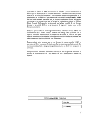Con el fin de reducir el doble movimiento de entradas y ssaalliiddaass ssiimmuullttaanneeaass ddee 
ffoonnddooss qquuee ssee pprroodduucceenn eenn llooss ssiisstteemmaass aanntteerriioorreess.. TTeenniieennddoo ccoommoo ccaarraacctteerrííssttiiccaa 
eesseenncciiaall eell ddee ddoottaarr ddee ccoolluummnnaass aa llaass ddiiffeerreenntteess ccuueennttaass qquuee ppaarrttiicciippaann eenn eell 
mmoovviimmiieennttoo ddee llooss ffoonnddooss.. CCaaddaa uunnaa ddee eellllaass eessttaa ssuubbddiivviiddiiddaa eenn ddeebbee yy hhaabbeerr.. 
DDee eessttee mmooddoo,, eenn ccaaddaa ooppeerraacciióónn qquuee ssee rreeggiissttrraa,, ssee ccaarrggaann oo aabboonnaann llaass ccuueennttaass 
rreessppeeccttiivvaass eenn llaa mmiissmmaa ffoorrmmaa qquuee ssee hhaarrííaa ssii ssee ttrraattaarraa ddee uunn aassiieennttoo eenn eell LLiibbrroo 
DDiiaarriioo GGeenneerraall.. DDee lloo aanntteerriioorr ssee ddeesspprreennddee qquuee llaa bbaassee ccoonnttaabbllee ddee eessttee ffoorrmmaattoo 
ddee ccaajjaa eess llaa ppaarrttiiddaa ddoobbllee yy nnoo eell ccoonncceeppttoo ddee iinnggrreessoo yy eeggrreessoo vviissttoo eenn llooss 
ffoorrmmaattooss aanntteerriioorreess 
DDeebbiiddoo aa qquuee nnoo ttooddaass llaass ccuueennttaass ppuueeddaann tteenneerr ssuuss ccoolluummnnaass ssee ddeejjaa aall ffiinnaall uunnaa 
ddeennoommiinnaacciióónn ddee ""CCuueennttaass VVaarriiaass"",, ttaammbbiiéénn ccoonn ddeebbee yy hhaabbeerr yy aaddeemmááss ccoonn eell 
eessppaacciioo ssuuffiicciieennttee ppaarraa rreeggiissttrraarr eell nnoommbbrree ddee llaa ccuueennttaa,, aall ffiinnaall ddee mmeess ppaarraa 
hhaacceerr eell aassiieennttoo ddee cceennttrraalliizzaacciióónn rreeqquueerriirráá qquuee ssee rreeaalliiccee uunn bbrreevvee rreessuummeenn ccoonn 
ttooddaass llaass ccuueennttaass qquuee ssee rreeggiissttrraarroonn eessttee ccoolluummnnaaddoo.. 
EEss ccoonnvveenniieennttee tteenneerr pprreesseennttee qquuee eenn eessttee ffoorrmmaattoo,, llaa ccuueennttaa ccoonnttaabbllee ““CCaajjaa”” eess 
uunnaa mmááss ddeell lliibbrroo yy qquuee ppoorr lloo ttaannttoo eenn eellllaa ssee rreeggiissttrraarraann eexxcclluussiivvaammeennttee llooss 
mmoovviimmiieennttooss ddee eeffeeccttiivvoo ((ppaaggoo yy rreecceeppcciióónn ddee ddiinneerrooss eenn eeffeeccttiivvoo yy rreecceeppcciióónn ddee 
cchheeqquueess)).. 
AAll iigguuaall qquuee llooss aanntteerriioorreess aa lloo mmeennooss uunnaa vveezz aall mmeess ssee pprreecceeddee aa rreeaalliizzaarr eell 
aassiieennttoo ddee cceennttrraalliizzaacciióónn aall LLiibbrroo DDiiaarriioo eenn uunn CCoommpprroobbaannttee CCoonnttaabbllee ddee 
IInnggrreessoo.. 
2244 
CCOOMMPPRROOBBAANNTTEE DDEE IINNGGRREESSOO 
FFEECCHHAA:: 
NNUUMMEERROO:: 
 