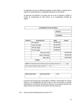 corresponden a las que se debitarán (cargarán) en Libro Diario yy aaqquueellllaass qquuee ssee 
rreeggiissttrreenn eenn eell llaaddoo ddeerreecchhoo ssee aaccrreeddiittaarráánn ((aabboonnaarráánn)) eenn LLiibbrroo DDiiaarriioo.. 
AAll iigguuaall qquuee llooss aanntteerriioorreess aa lloo mmeennooss uunnaa vveezz aall mmeess ssee pprreecceeddee aa rreeaalliizzaarr eell 
aassiieennttoo ddee cceennttrraalliizzaacciióónn aall LLiibbrroo DDiiaarriioo eenn uunn CCoommpprroobbaannttee CCoonnttaabbllee ddee 
IInnggrreessoo.. 
CCÓÓDDIIGGOO DDEESSCCRRIIPPCCIIÓÓNN DDEEBBEE HHAABBEERR 
PPrroovveeeeddoorreess 9999..999999..999999 
LLeettrraass ppoorr ppaaggaarr 9999..999999..999999 
AAFFPP ppoorr ppaaggaarr 9999..999999..999999 
IIVVAA ppoorr ppaaggaarr 9999..999999..999999 
BBaannccoo ddee CChhiillee 9999..999999..999999 
BBaannccoo SSaannttaannddeerr 9999..999999..999999 
BBaannccoo BBCCII 9999..999999..999999 
TToottaalleess 
GGLLOOSSAA:: CCeennttrraalliizzaacciióónn ddeell mmoovviimmiieennttoo ddee eeggrreessooss bbaannccaarriiooss ddeell mmeess ddee..................................,, sseeggúúnn 
LLiibbrroo AAuuxxiilliiaarr ddee BBaannccooss ddeessddee llooss ffoolliiooss NNº .............. aall NNº...................... 
PPRREEPPAARRAADDOO PPOORR:: RREEVVIISSAADDOO PPOORR:: VVº BBº 
CCoonnvviieennee tteenneerr pprreesseennttee qquuee eell LLiibbrroo BBaannccoo,, ddiisseeññaaddoo yy ffuunncciioonnaannddoo eenn llaa ffoorrmmaa 
ddeessccrriittaa,, eess uunn ccoommpplleemmeennttoo ddeell LLiibbrroo CCaajjaa,, yyaa qquuee eenn ééssttee lliibbrroo ssee ccoonnttiinnúúaa 
rreeggiissttrraannddoo llooss mmoovviimmiieennttooss ddee ffoonnddooss ddee eeffeeccttiivvoo yy eell mmoovviimmiieennttoo bbaannccaarriioo qquuee 
tteennggaa rreellaacciióónn ccoonn aauummeennttooss eenn llaass ccuueennttaass ccoorrrriieenntteess bbaannccaarriiaass.. 
33..44..55 LLiibbrroo AAuuxxiilliiaarr ddee RReemmuunneerraacciioonneess ((AAnneexxoo NNº 55)) 
2266 
CCOOMMPPRROOBBAANNTTEE DDEE EEGGRREESSOO 
FFEECCHHAA:: 
NNUUMMEERROO:: 
 