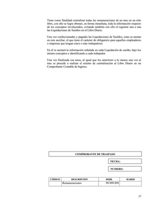 Tiene como finalidad centralizar todas las remuneraciones ddee uunn mmeess eenn uunn ssóólloo 
lliibbrroo,, ccoonn eelllloo ssee llooggrraa oobbtteenneerr,, eenn ffoorrmmaa iinnmmeeddiiaattaa,, ttooddaa llaa iinnffoorrmmaacciióónn rreessppeeccttoo 
ddee llooss ccoonncceeppttooss iinnvvoolluuccrraaddooss,, eevviittaannddoo ttaammbbiiéénn ccoonn eelllloo eell rreeggiissttrraarr uunnaa aa uunnaa 
llaass LLiiqquuiiddaacciioonneess ddee SSuueellddooss eenn eell LLiibbrroo DDiiaarriioo.. 
UUnnaa vveezz ccoonnffeecccciioonnaaddaass yy ppaaggaaddaass llaass LLiiqquuiiddaacciioonneess ddee SSuueellddooss,, eessttaass ssee aannoottaann 
eenn eessttee aauuxxiilliiaarr,, eell qquuee ttiieennee eell ccaarráácctteerr ddee oobblliiggaattoorriioo ppaarraa aaqquueellllooss eemmpplleeaaddoorreess 
oo eemmpprreessaass qquuee tteennggaann cciinnccoo oo mmááss ttrraabbaajjaaddoorreess.. 
EEnn ééll ssee aannoottaarráá llaa iinnffoorrmmaacciióónn sseeññaallaaddaa eenn ccaaddaa LLiiqquuiiddaacciióónn ddee ssuueellddoo,, bbaajjoo llooss 
mmiissmmoo ccoonncceeppttooss ee iiddeennttiiffiiccaannddoo aa ccaaddaa ttrraabbaajjaaddoorr.. 
UUnnaa vveezz ffiinnaalliizzaaddaa eessaa ttaarreeaa,, aall iigguuaall qquuee llooss aanntteerriioorreess aa lloo mmeennooss uunnaa vveezz aall 
mmeess ssee pprreecceeddee aa rreeaalliizzaarr eell aassiieennttoo ddee cceennttrraalliizzaacciióónn aall LLiibbrroo DDiiaarriioo eenn uunn 
CCoommpprroobbaannttee CCoonnttaabbllee ddee IInnggrreessoo.. 
CCÓÓDDIIGGOO DDEESSCCRRIIPPCCIIÓÓNN DDEEBBEE HHAABBEERR 
RReemmuunneerraacciioonneess 9999..999999..999999 
2277 
CCOOMMPPRROOBBAANNTTEE DDEE TTRRAASSPPAASSOO 
FFEECCHHAA:: 
NNUUMMEERROO:: 
 