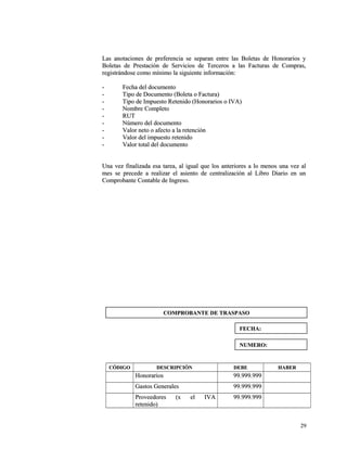 Las anotaciones de preferencia se separan entre las BBoolleettaass ddee HHoonnoorraarriiooss yy 
BBoolleettaass ddee PPrreessttaacciióónn ddee SSeerrvviicciiooss ddee TTeerrcceerrooss aa llaass FFaaccttuurraass ddee CCoommpprraass,, 
rreeggiissttrráánnddoossee ccoommoo mmíínniimmoo llaa ssiigguuiieennttee iinnffoorrmmaacciióónn:: 
-- FFeecchhaa ddeell ddooccuummeennttoo 
-- TTiippoo ddee DDooccuummeennttoo ((BBoolleettaa oo FFaaccttuurraa)) 
-- TTiippoo ddee IImmppuueessttoo RReetteenniiddoo ((HHoonnoorraarriiooss oo IIVVAA)) 
-- NNoommbbrree CCoommpplleettoo 
-- RRUUTT 
-- NNúúmmeerroo ddeell ddooccuummeennttoo 
-- VVaalloorr nneettoo oo aaffeeccttoo aa llaa rreetteenncciióónn 
-- VVaalloorr ddeell iimmppuueessttoo rreetteenniiddoo 
-- VVaalloorr ttoottaall ddeell ddooccuummeennttoo 
UUnnaa vveezz ffiinnaalliizzaaddaa eessaa ttaarreeaa,, aall iigguuaall qquuee llooss aanntteerriioorreess aa lloo mmeennooss uunnaa vveezz aall 
mmeess ssee pprreecceeddee aa rreeaalliizzaarr eell aassiieennttoo ddee cceennttrraalliizzaacciióónn aall LLiibbrroo DDiiaarriioo eenn uunn 
CCoommpprroobbaannttee CCoonnttaabbllee ddee IInnggrreessoo.. 
CCÓÓDDIIGGOO DDEESSCCRRIIPPCCIIÓÓNN DDEEBBEE HHAABBEERR 
HHoonnoorraarriiooss 9999..999999..999999 
GGaassttooss GGeenneerraalleess 9999..999999..999999 
PPrroovveeeeddoorreess ((xx eell IIVVAA 
9999..999999..999999 
rreetteenniiddoo)) 
2299 
CCOOMMPPRROOBBAANNTTEE DDEE TTRRAASSPPAASSOO 
FFEECCHHAA:: 
NNUUMMEERROO:: 
 