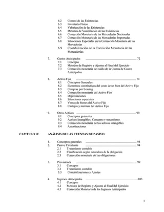 66..22 CCoonnttrrooll ddee llaass EExxiisstteenncciiaass 
66..33 IInnvveennttaarriioo FFííssiiccoo 
66..44 VVaalloorriizzaacciióónn ddee llaass EExxiisstteenncciiaass 
66..55 MMééttooddooss ddee VVaalloorriizzaacciióónn ddee llaass EExxiisstteenncciiaass 
66..66 CCoorrrreecccciióónn MMoonneettaarriiaa ddee llaass MMeerrccaaddeerrííaass NNaacciioonnaalleess 
66..77 CCoorrrreecccciióónn MMoonneettaarriiaa ddee llaass MMeerrccaaddeerrííaass IImmppoorrttaaddaass 
66..88 SSiittuuaacciioonneess EEssppeecciiaalleess eenn llaa CCoorrrreecccciióónn MMoonneettaarriiaa ddee llaass 
MMeerrccaaddeerrííaass 
66..99 CCoonnttaabbiilliizzaacciióónn ddee llaa CCoorrrreecccciióónn MMoonneettaarriiaa ddee llaass 
MMeerrccaaddeerrííaass 
77.. GGaassttooss AAnnttiicciippaaddooss .......................................................................................................................................... 7722 
77..11 CCoonncceeppttoo 
77..22 MMééttooddooss ddee RReeggiissttrroo yy AAjjuusstteess aall FFiinnaall ddeell EEjjeerrcciicciioo 
77..33 CCoorrrreecccciióónn mmoonneettaarriiaa ddeell ssaallddoo ddee llaa CCuueennttaa ddee GGaassttooss 
AAnnttiicciippaaddooss 
88.. AAccttiivvoo FFiijjoo .................................................................................................................................................................. 7744 
88..11 CCoonncceeppttooss GGeenneerraalleess 
88..22 EElleemmeennttooss ccoonnssttiittuuttiivvooss ddeell ccoossttoo ddee uunn bbiieenn ddeell AAccttiivvoo FFiijjoo 
88..33 CCoommpprraass ppoorr LLeeaassiinngg 
88..44 CCoorrrreecccciióónn mmoonneettaarriiaa ddeell AAccttiivvoo FFiijjoo 
88..55 DDeepprreecciiaacciioonneess 
88..66 SSiittuuaacciioonneess eessppeecciiaalleess 
88..77 VVeennttaass ddee bbiieenneess ddeell AAccttiivvoo FFiijjoo 
88..88 CCaassttiiggooss yy mmeerrmmaass ddeell AAccttiivvoo FFiijjoo 
99.. OOttrrooss AAccttiivvooss .................................................................................................................................................................. 9900 
99..11 CCoonncceeppttooss ggeenneerraalleess 
99..22 AAccttiivvooss IInnttaannggiibblleess:: CCoonncceeppttoo yy ttrraattaammiieennttoo 
99..33 CCoorrrreecccciióónn mmoonneettaarriiaa ddee llooss aaccttiivvooss iinnttaannggiibblleess 
99..44 AAmmoorrttiizzaacciioonneess 
CCAAPPIITTUULLOO IIVV AANNÁÁLLIISSIISS DDEE LLAASS CCUUEENNTTAASS DDEE PPAASSIIVVOO 
11.. CCoonncceeppttooss ggeenneerraalleess .......................................................................................................................................... 9944 
22.. PPaassiivvoo CCiirrccuullaannttee .......................................................................................................................................... 9944 
22..11 TTrraattaammiieennttoo ccoonnttaabbllee 
22..22 CCllaassiiffiiccaacciióónn sseeggúúnn nnaattuurraalleezzaa ddee llaa oobblliiggaacciióónn 
22..33 CCoorrrreecccciióónn mmoonneettaarriiaa ddee llaass oobblliiggaacciioonneess 
33.. PPrroovviissiioonneess ..........................................................................................................................................................…….. 9999 
33..11 CCoonncceeppttoo 
33..22 TTrraattaammiieennttoo ccoonnttaabbllee 
33..33 CCoonnttaabbiilliizzaacciioonneess yy AAjjuusstteess 
44.. IInnggrreessooss AAnnttiicciippaaddooss ......................................................................................................................................……110033 
44..11 CCoonncceeppttoo 
44..22 MMééttooddooss ddee RReeggiissttrroo yy AAjjuusstteess aall FFiinnaall ddeell EEjjeerrcciicciioo 
44..33 CCoorrrreecccciióónn MMoonneettaarriiaa ddee llooss IInnggrreessooss AAnnttiicciippaaddooss 
33 
 