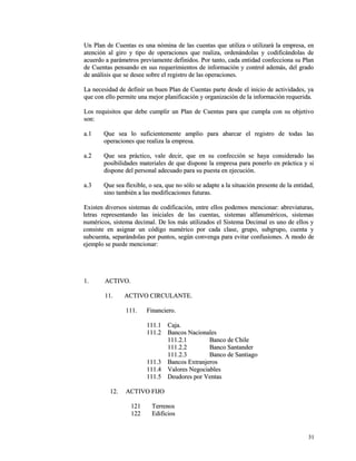 Un Plan de Cuentas es una nómina de las cuentas que utiliza o utilizará llaa eemmpprreessaa,, eenn 
aatteenncciióónn aall ggiirroo yy ttiippoo ddee ooppeerraacciioonneess qquuee rreeaalliizzaa,, oorrddeennáánnddoollaass yy ccooddiiffiiccáánnddoollaass ddee 
aaccuueerrddoo aa ppaarráámmeettrrooss pprreevviiaammeennttee ddeeffiinniiddooss.. PPoorr ttaannttoo,, ccaaddaa eennttiiddaadd ccoonnffeecccciioonnaa ssuu PPllaann 
ddee CCuueennttaass ppeennssaannddoo eenn ssuuss rreeqquueerriimmiieennttooss ddee iinnffoorrmmaacciióónn yy ccoonnttrrooll aaddeemmááss,, ddeell ggrraaddoo 
ddee aannáálliissiiss qquuee ssee ddeesseeee ssoobbrree eell rreeggiissttrroo ddee llaass ooppeerraacciioonneess.. 
LLaa nneecceessiiddaadd ddee ddeeffiinniirr uunn bbuueenn PPllaann ddee CCuueennttaass ppaarrttee ddeessddee eell iinniicciioo ddee aaccttiivviiddaaddeess,, yyaa 
qquuee ccoonn eelllloo ppeerrmmiittee uunnaa mmeejjoorr ppllaanniiffiiccaacciióónn yy oorrggaanniizzaacciióónn ddee llaa iinnffoorrmmaacciióónn rreeqquueerriiddaa.. 
LLooss rreeqquuiissiittooss qquuee ddeebbee ccuummpplliirr uunn PPllaann ddee CCuueennttaass ppaarraa qquuee ccuummppllaa ccoonn ssuu oobbjjeettiivvoo 
ssoonn:: 
aa..11 QQuuee sseeaa lloo ssuuffiicciieenntteemmeennttee aammpplliioo ppaarraa aabbaarrccaarr eell rreeggiissttrroo ddee ttooddaass llaass 
ooppeerraacciioonneess qquuee rreeaalliizzaa llaa eemmpprreessaa.. 
aa..22 QQuuee sseeaa pprrááccttiiccoo,, vvaallee ddeecciirr,, qquuee eenn ssuu ccoonnffeecccciióónn ssee hhaayyaa ccoonnssiiddeerraaddoo llaass 
ppoossiibbiilliiddaaddeess mmaatteerriiaalleess ddee qquuee ddiissppoonnee llaa eemmpprreessaa ppaarraa ppoonneerrlloo eenn pprrááccttiiccaa yy ssii 
ddiissppoonnee ddeell ppeerrssoonnaall aaddeeccuuaaddoo ppaarraa ssuu ppuueessttaa eenn eejjeeccuucciióónn.. 
aa..33 QQuuee sseeaa fflleexxiibbllee,, oo sseeaa,, qquuee nnoo ssóólloo ssee aaddaappttee aa llaa ssiittuuaacciióónn pprreesseennttee ddee llaa eennttiiddaadd,, 
ssiinnoo ttaammbbiiéénn aa llaass mmooddiiffiiccaacciioonneess ffuuttuurraass.. 
EExxiisstteenn ddiivveerrssooss ssiisstteemmaass ddee ccooddiiffiiccaacciióónn,, eennttrree eellllooss ppooddeemmooss mmeenncciioonnaarr:: aabbrreevviiaattuurraass,, 
lleettrraass rreepprreesseennttaannddoo llaass iinniicciiaalleess ddee llaass ccuueennttaass,, ssiisstteemmaass aallffaannuumméérriiccooss,, ssiisstteemmaass 
nnuumméérriiccooss,, ssiisstteemmaa ddeecciimmaall.. DDee llooss mmááss uuttiilliizzaaddooss eell SSiisstteemmaa DDeecciimmaall eess uunnoo ddee eellllooss yy 
ccoonnssiissttee eenn aassiiggnnaarr uunn ccóóddiiggoo nnuumméérriiccoo ppoorr ccaaddaa ccllaassee,, ggrruuppoo,, ssuubbggrruuppoo,, ccuueennttaa yy 
ssuubbccuueennttaa,, sseeppaarráánnddoollaass ppoorr ppuunnttooss,, sseeggúúnn ccoonnvveennggaa ppaarraa eevviittaarr ccoonnffuussiioonneess.. AA mmooddoo ddee 
eejjeemmpplloo ssee ppuueeddee mmeenncciioonnaarr:: 
11.. AACCTTIIVVOO.. 
1111.. AACCTTIIVVOO CCIIRRCCUULLAANNTTEE.. 
111111.. FFiinnaanncciieerroo.. 
111111..11 CCaajjaa.. 
111111..22 BBaannccooss NNaacciioonnaalleess 
111111..22..11 BBaannccoo ddee CChhiillee 
111111..22..22 BBaannccoo SSaannttaannddeerr 
111111..22..33 BBaannccoo ddee SSaannttiiaaggoo 
111111..33 BBaannccooss EExxttrraannjjeerrooss 
111111..44 VVaalloorreess NNeeggoocciiaabblleess 
111111..55 DDeeuuddoorreess ppoorr VVeennttaass 
1122.. AACCTTIIVVOO FFIIJJOO 
112211 TTeerrrreennooss 
112222 EEddiiffiicciiooss 
3311 
 