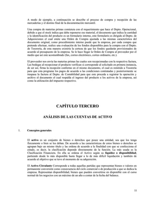 A modo de ejemplo, a continuación se describe el proceso de compra yy rreecceeppcciióónn ddee llaass 
mmeerrccaaddeerrííaass yy eell ddeessttiinnoo ffiinnaall ddee llaa ddooccuummeennttaacciióónn mmeerrccaannttiill.. 
UUnnaa ccoommpprraa ddee mmaatteerriiaass pprriimmaass ccoommiieennzzaa ccoonn eell rreeqquueerriimmiieennttoo qquuee hhaaccee eell DDeeppttoo.. OOppeerraacciioonnaall,, 
ddeebbiiddoo aa qquuee eell ssttoocckk iinnddiiccaa qquuee ddeebbee rreeppoonneerrssee eessee mmaatteerriiaall,, eell ddooccuummeennttoo qquuee iinnddiiccaa llaa ccaannttiiddaadd 
yy llaa iiddeennttiiffiiccaacciióónn ddeell pprroodduuccttoo eess uunn ffoorrmmuullaarriioo iinntteerrnnoo,, eessttee ffoorrmmuullaarriioo eess ddiirriiggiiddoo aall DDeeppttoo.. ddee 
AAddqquuiissiicciioonneess eell ccuuaall eemmiittee uunnaa OOrrddeenn ddee CCoommpprraa aajjuussttaaddaa aa llaass mmiissmmaass ccaarraacctteerrííssttiiccaa ddeell 
ddooccuummeennttoo oorriiggiinnaall,, ccoommoo pprroocceeddiimmiieennttoo iinntteerrnnoo ppuueeddee qquuee llaa eemmpprreessaa,, ppoorr ccaaddaa ccoommpprraa qquuee 
pprreetteennddee eeffeeccttuuaarr,, rreeaalliiccee uunnaa eevvaalluuaacciióónn ddee llooss ffoonnddooss ddiissppoonniibblleess ppaarraa llaa ccoommpprraa ccoonn eell DDeeppttoo.. 
ddee TTeessoorreerrííaa,, ddee eessttaa mmaanneerraa eexxiissttiirrííaa llaa cceerrtteezzaa ddee qquuee llooss ffoonnddooss qquueeddaarráánn pprroovviissiioonnaaddooss ddee 
aaccuueerrddoo aall pprreessuuppuueessttoo ddee llaa eemmpprreessaa.. SSee llee hhaaccee lllleeggaarr llaa OOrrddeenn ddee CCoommpprraa aall pprroovveeeeddoorr ppoorr eell 
mmeeddiioo qquuee aassíí eessttee aaccoossttuummbbrraaddoo ((ffaaxx,, ccoorrrreeoo eelleeccttrróónniiccoo,, ccoorrrreeoo oorrddiinnaarriioo,, eettcc..)).. 
EEll pprroovveeeeddoorr nnooss eennvvííaa llaass mmaatteerriiaass pprriimmaass llaass ccuuaalleess ssoonn rreecceeppcciioonnaaddaass ccoonn llaa rreessppeeccttiivvaa ffaaccttuurraa,, 
LLaass bbooddeeggaass aall rreecceeppcciioonnaarr eell pprroodduuccttoo vveerriiffiiccaann ssii ccoorrrreessppoonnddee aall ssoolliicciittaaddoo eenn pprriimmeerraa iinnssttaanncciiaa,, 
ddee sseerr aassíí,, ffiirrmmaa llaa rreecceeppcciióónn ccoonnffoorrmmee eenn eell mmiissmmoo ddooccuummeennttoo,, eell ccuuaall eess rreemmiittiiddoo aa TTeessoorreerrííaa 
ppaarraa qquuee eessttaa pprrooggrraammee llooss ppaaggooss ddee aaccuueerrddoo aa llaass ccoonnddiicciioonneess ccoonnttrraattaaddaass yy ppoosstteerriioorrmmeennttee ssee 
ttrraassppaassaa llaa ffaaccttuurraa aall DDeeppttoo.. ddee CCoonnttaabbiilliiddaadd ppaarraa qquuee eessttee pprroocceeddaa aa rreeggiissttrraarr llaa ooppeerraacciióónn yy 
aarrcchhiivvee eell ddooccuummeennttoo eell ccuuaall rreessppaallddaa eell iinnggrreessoo ddeell pprroodduuccttoo aa llooss aaccttiivvooss ddee llaa eemmpprreessaa,, aassíí 
ccoommoo llaa uuttiilliizzaacciióónn ddeell iimmppuueessttoo rreessppeeccttiivvoo.. 
CCAAPPÍÍTTUULLOO TTEERRCCEERROO 
AANNÁÁLLIISSIISS DDEE LLAASS CCUUEENNTTAASS DDEE AACCTTIIVVOO 
11.. CCoonncceeppttooss ggeenneerraalleess 
EEll aaccttiivvoo eess uunn ccoonnjjuunnttoo ddee bbiieenneess oo ddeerreecchhooss qquuee ppoosseeee uunnaa eennttiiddaadd,, sseeaa qquuee llooss tteennggaa 
ffííssiiccaammeennttee oo bbiieenn ssee llooss ddeebbaann.. DDee aaccuueerrddoo aa llaass ccaarraacctteerrííssttiiccaass ddee eessttooss bbiieenneess oo ddeerreecchhooss ssee 
aaggrruuppaann bbaajjoo uunn mmiissmmoo ttííttuulloo yy llaass oorrddeennaa ddee aaccuueerrddoo aa llaa ffiinnaalliiddaadd ccoonn qquuee ssee ccoonnffeecccciioonnaa eell 
eessttaaddoo,, eess ddeecciirr,, llaa ccllaassiiffiiccaacciióónn ddeeppeennddee ddiirreeccttaammeennttee ddee llaa ffuunncciióónn.. LLaa mmááss uussaaddaa eess llaa 
CCllaassiiffiiccaacciióónn FFiinnaanncciieerraa.. EEnn eellllaa ssee oorrddeennaa eell AAccttiivvoo sseeggúúnn ssuu lliiqquuiiddeezz oo ddiissppoonniibbiilliiddaadd,, 
ppaarrttiieennddoo ddeessddee lloo mmááss ddiissppoonniibbllee hhaassttaa lllleeggaarr aa lloo ddee mmááss ddiiffíícciill lliiqquuiiddaacciióónn yy ttaammbbiiéénn ddee 
aaccuueerrddoo aall oobbjjeettiivvoo qquuee ssee ttuuvvoo aall mmoommeennttoo ddee ssuu aaddqquuiissiicciióónn.. 
EEll AAccttiivvoo CCiirrccuullaannttee CCoorrrreessppoonnddee aa ttooddaass aaqquueellllaass ppaarrttiiddaass qquuee rreepprreesseennttaann bbiieenneess oo vvaalloorreess eenn 
ppeerrmmaanneennttee ccoonnvveerrssiióónn ccoommoo ccoonnsseeccuueenncciiaa ddeell cciicclloo ccoommeerrcciiaall oo ddee pprroodduucccciióónn aa qquuee ssee ddeeddiiccaa llaa 
eemmpprreessaa.. RReepprreesseennttaann ddiissppoonniibbiilliiddaadd,, bbiieenneess qquuee ppuueeddeenn ccoonnvveerrttiirrssee eenn ddiissppoonniibbllee ccoonn eell ccuurrssoo 
nnoorrmmaall ddee llooss nneeggoocciiooss ccoonn uunn mmááxxiimmoo ddee uunn aaññoo aa ccoonnttaarr ddee llaa ffeecchhaa ddeell bbaallaannccee.. 
3333 
 