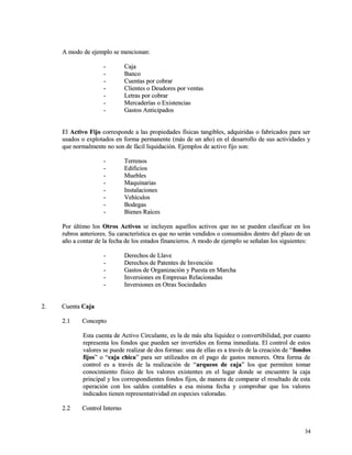 A modo ddee eejjeemmpplloo ssee mmeenncciioonnaann:: 
-- CCaajjaa 
-- BBaannccoo 
-- CCuueennttaass ppoorr ccoobbrraarr 
-- CClliieenntteess oo DDeeuuddoorreess ppoorr vveennttaass 
-- LLeettrraass ppoorr ccoobbrraarr 
-- MMeerrccaaddeerrííaass oo EExxiisstteenncciiaass 
-- GGaassttooss AAnnttiicciippaaddooss 
EEll AAccttiivvoo FFiijjoo ccoorrrreessppoonnddee aa llaass pprrooppiieeddaaddeess ffííssiiccaass ttaannggiibblleess,, aaddqquuiirriiddaass oo ffaabbrriiccaaddooss ppaarraa sseerr 
uussaaddooss oo eexxpplloottaaddooss eenn ffoorrmmaa ppeerrmmaanneennttee ((mmááss ddee uunn aaññoo)) eenn eell ddeessaarrrroolllloo ddee ssuuss aaccttiivviiddaaddeess yy 
qquuee nnoorrmmaallmmeennttee nnoo ssoonn ddee ffáácciill lliiqquuiiddaacciióónn.. EEjjeemmppllooss ddee aaccttiivvoo ffiijjoo ssoonn:: 
-- TTeerrrreennooss 
-- EEddiiffiicciiooss 
-- MMuueebblleess 
-- MMaaqquuiinnaarriiaass 
-- IInnssttaallaacciioonneess 
-- VVeehhííccuullooss 
-- BBooddeeggaass 
-- BBiieenneess RRaaíícceess 
PPoorr úúllttiimmoo llooss OOttrrooss AAccttiivvooss ssee iinncclluuyyeenn aaqquueellllooss aaccttiivvooss qquuee nnoo ssee ppuueeddeenn ccllaassiiffiiccaarr eenn llooss 
rruubbrrooss aanntteerriioorreess.. SSuu ccaarraacctteerrííssttiiccaa eess qquuee nnoo sseerráánn vveennddiiddooss oo ccoonnssuummiiddooss ddeennttrroo ddeell ppllaazzoo ddee uunn 
aaññoo aa ccoonnttaarr ddee llaa ffeecchhaa ddee llooss eessttaaddooss ffiinnaanncciieerrooss.. AA mmooddoo ddee eejjeemmpplloo ssee sseeññaallaann llooss ssiigguuiieenntteess:: 
-- DDeerreecchhooss ddee LLllaavvee 
-- DDeerreecchhooss ddee PPaatteenntteess ddee IInnvveenncciióónn 
-- GGaassttooss ddee OOrrggaanniizzaacciióónn yy PPuueessttaa eenn MMaarrcchhaa 
-- IInnvveerrssiioonneess eenn EEmmpprreessaass RReellaacciioonnaaddaass 
-- IInnvveerrssiioonneess eenn OOttrraass SSoocciieeddaaddeess 
22.. CCuueennttaa CCaajjaa 
22..11 CCoonncceeppttoo 
EEssttaa ccuueennttaa ddee AAccttiivvoo CCiirrccuullaannttee,, eess llaa ddee mmááss aallttaa lliiqquuiiddeezz oo ccoonnvveerrttiibbiilliiddaadd,, ppoorr ccuuaannttoo 
rreepprreesseennttaa llooss ffoonnddooss qquuee ppuueeddeenn sseerr iinnvveerrttiiddooss eenn ffoorrmmaa iinnmmeeddiiaattaa.. EEll ccoonnttrrooll ddee eessttooss 
vvaalloorreess ssee ppuueeddee rreeaalliizzaarr ddee ddooss ffoorrmmaass:: uunnaa ddee eellllaass eess aa ttrraavvééss ddee llaa ccrreeaacciióónn ddee ““ffoonnddooss 
ffiijjooss”” oo ““ccaajjaa cchhiiccaa”” ppaarraa sseerr uuttiilliizzaaddooss eenn eell ppaaggoo ddee ggaassttooss mmeennoorreess.. OOttrraa ffoorrmmaa ddee 
ccoonnttrrooll eess aa ttrraavvééss ddee llaa rreeaalliizzaacciióónn ddee ““aarrqquueeooss ddee ccaajjaa”” llooss qquuee ppeerrmmiitteenn ttoommaarr 
ccoonnoocciimmiieennttoo ffííssiiccoo ddee llooss vvaalloorreess eexxiisstteenntteess eenn eell lluuggaarr ddoonnddee ssee eennccuueennttrree llaa ccaajjaa 
pprriinncciippaall yy llooss ccoorrrreessppoonnddiieenntteess ffoonnddooss ffiijjooss,, ddee mmaanneerraa ddee ccoommppaarraarr eell rreessuullttaaddoo ddee eessttaa 
ooppeerraacciióónn ccoonn llooss ssaallddooss ccoonnttaabblleess aa eessaa mmiissmmaa ffeecchhaa yy ccoommpprroobbaarr qquuee llooss vvaalloorreess 
iinnddiiccaaddooss ttiieenneenn rreepprreesseennttaattiivviiddaadd eenn eessppeecciieess vvaalloorraaddaass.. 
22..22 CCoonnttrrooll IInntteerrnnoo 
3344 
 