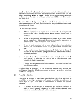 Una de las técnicas de auditoría más utilizadas para controlar la existencia ddee llooss vvaalloorreess 
rreepprreesseennttaattiivvooss ddee ddiinneerroo eenn eeffeeccttiivvoo qquuee ddeebbeenn ccoonnssttiittuuiirr eell iinnvveennttaarriioo ddee llaa ccaajjaa,, eessttaa 
ttééccnniiccaa ddeennoommiinnaaddaa ““AArrqquueeoo ddee FFoonnddooss””,, ccoonnssiissttee eenn eell rreeccuueennttoo ddee ddiicchhooss vvaalloorreess ppaarraa 
ccoonnffrroonnttaarr llooss rreessuullttaaddooss ccoonn llooss ssaallddooss qquuee eennttrreeggaa llaa ccoonnttaabbiilliiddaadd ppaarraa ddiicchhaa ccuueennttaa aa 
uunnaa mmiissmmaa ffeecchhaa.. 
PPoorr ttaannttoo,, eell AArrqquueeoo ddee CCaajjaa ccoorrrreessppoonnddee aall rreeccuueennttoo ddee eeffeeccttiivvoo,, cchheeqquueess yy ccuuaallqquuiieerr 
oottrroo vvaalloorr rreepprreesseennttaattiivvoo ddee ddiinneerroo qquuee ssee eennccuueennttrree eenn llaa ccaajjaa aall mmoommeennttoo ddee eeffeeccttuuaarr eell 
pprroocceeddiimmiieennttoo ddee aarrqquueeoo.. 
LLaass ccaarraacctteerrííssttiiccaass ddee ééssttee ssoonn:: 
aa.. DDeebbee sseerr ssoorrpprreessiivvoo ccoonn eell oobbjjeettoo ddee nnoo ddaarr ooppoorrttuunniiddaadd aall eennccaarrggaaddoo ddee llaa 
ccuussttooddiiaa ddee llooss ffoonnddooss ppaarraa rreeppoonneerr llooss ppoossiibblleess ffaallttaanntteess oo bbiieenn rreettiirraarr llooss 
ssoobbrraanntteess.. 
bb.. SSee ddeebbee hhaacceerr eenn pprreesseenncciiaa ddeell rreessppoonnssaabbllee ddee llaa ccuussttooddiiaa ddee llooss vvaalloorreess,, ccoonn eelllloo 
ssee eevviittaa qquuee ccuuaallqquuiieerraa ddiiffeerreenncciiaa ddee ddiinneerroo sseeaa iimmppuuttaaddaa aa llooss rreessppoonnssaabblleess ddeell 
rreeccuueennttoo,, ddeebbiiddoo aa qquuee eell eennccaarrggaaddoo nnoo eessttaabbaa pprreesseennttee.. 
cc.. EEnn ccaassoo ddee eexxiissttiirr mmááss ddee uunnaa ccaajjaa llaass ccuuaalleess eessttéénn uubbiiccaaddaass eenn lluuggaarreess ddiissttiinnttooss,, 
eell aarrqquueeoo ddeebbee sseerr ssiimmuullttáánneeoo,, ccoonn eelllloo ssee eevviittaa qquuee ssee ccuubbrraann ddiiffeerreenncciiaass eennttrree 
eellllaass.. 
dd.. SSee ddeebbee ccoonnssiiddeerraarr ccoommoo ddiinneerroo,, eenn eell rreeccuueennttoo,, ssóólloo eell eeffeeccttiivvoo yy llooss cchheeqquueess ,, llaa 
eexxiisstteenncciiaa ddee oottrrooss ddooccuummeennttooss qquuee rreepprreesseenntteenn vvaalloorreess ddeebbeerráánn sseerr eevvaalluuaaddooss ssii 
eessttáánn aauuttoorriizzaaddooss oo nnoo.. 
ee.. EEll ccoonntteeoo ddee llooss vvaalloorreess ddeebbee rreeaalliizzaarrlloo llaa ppeerrssoonnaa eennccaarrggaaddaa ddee llaa ccuussttooddiiaa ddee 
ddiicchhooss vvaalloorreess,, llooss aauuddiittoorreess ssóólloo vveerriiffiiccaann qquuee eell vvaalloorr ccoonnssiiggnnaaddoo ccoommoo 
eexxiisstteenncciiaa ddee eeffeeccttiivvoo eessttee ccoorrrreeccttoo.. 
ff.. CCuuaallqquuiieerr oottrraa mmeeddiiddaa tteennddiieennttee hhaa hhaacceerr eessttaa ttééccnniiccaa mmááss sseegguurraa yy uunn aaddeeccuuaaddoo 
ccoonnttrrooll iinntteerrnnoo,, aayyuuddaarráá.. 
EEll ssaallddoo ccoonnttaabbllee ddee eessttaa ccuueennttaa yy eell ttoottaall qquuee eennttrreegguuee eell aarrqquueeoo ddeebbeenn ccooiinncciiddiirr,, ssii ssee 
eessttaabblleecciieerraann ddiiffeerreenncciiaass,, ddeebbeerráánn ddeetteerrmmiinnaarrssee llaass ccaauussaass yy pprroocceeddeerr aa llooss aajjuusstteess 
ccoonnttaabblleess,, ssii ccoorrrreessppoonnddeenn.. 
22..33 FFoonnddoo FFiijjoo oo CCaajjaa CChhiiccaa 
UUnnaa ffoorrmmaa ddee ccoonnttrroollaarr eell eeffeeccttiivvoo eenn uunnaa eennttiiddaadd eess sseeppaarraarrlloo ddee aaccuueerrddoo aa llaass 
nneecceessiiddaaddeess ddee ccoonnttrrooll qquuee ssee qquuiieerreenn eessttaabblleecceerr,, eessttaa mmooddaalliiddaadd eess ccoonnoocciiddaa ccoommoo llooss 
FFoonnddooss FFiijjooss oo CCaajjaass CChhiiccaass,, ppaarraa ssuu ffuunncciioonnaammiieennttoo ssee eessttiippuullaann llooss ssiigguuiieenntteess 
rreeqquuiissiittooss:: 
aa.. SSee eessttaabblleeccee llaa ssuummaa mmááxxiimmaa ddee ddeesseemmbboollssooss qquuee ppuueeddeenn sseerr ccaanncceellaaddooss eenn 
ddiinneerroo eenn eeffeeccttiivvoo ppoorr eessttaass ccaajjaass cchhiiccaass,, llooss vvaalloorreess qquuee ssoobbrreeppaasseenn eessee mmoonnttoo 
ddeebbeerráánn sseerr ccaanncceellaaddooss mmeeddiiaannttee llaa eemmiissiióónn ddee cchheeqquueess.. 
3355 
 