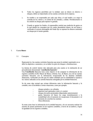bb.. TTooddooss llooss iinnggrreessooss ppeerrcciibbiiddooss ppoorr llaa eennttiiddaadd,, sseeaann eenn ddiinneerroo eenn eeffeeccttiivvoo oo 
cchheeqquueess,, ddeebbeenn sseerr ddeeppoossiittaaddooss eenn llaass ccuueennttaass ccoorrrriieenntteess ddee llaa eemmpprreessaa.. 
cc.. SSee nnoommbbrree aa uunn rreessppoonnssaabbllee ppoorr ccaaddaa ccaajjaa cchhiiccaa,, eell ccuuaall tteennddrráá aa ssuu ccaarrggoo llaa 
ccuussttooddiiaa ddee llooss vvaalloorreess yy eell ccoonnttrrooll ddee llaass eennttrraaddaass yy ssaalliiddaass.. PPeerriióóddiiccaammeennttee ssee 
lleess eemmiittiirráá uunn cchheeqquuee ppaarraa rreeppoonneerr lloo ggaassttaaddoo.. 
dd.. CCuuaannddoo ssee aaggootteenn llooss ffoonnddooss,, eell rreessppoonnssaabblleess eemmiittiirráá uunnaa rreennddiicciióónn ddee ggaassttooss eenn 
llaa ccuuaall ddeettaallllaa llooss ccoonncceeppttooss ppoorr llooss ccuuaalleess ddeesseemmbboollssóó ddiinneerroo,, ddee eessaa ffoorrmmaa yy 
vveerriiffiiccaaddoo eell ccoorrrreeccttoo ddeesseemmppeeññoo ddeell ffoonnddoo ffiijjoo ssee rreeppoonneenn llooss ddiinneerrooss eemmiittiieennddoo 
uunn cchheeqquuee ppoorr eell mmoonnttoo ggaassttaaddoo.. 
33.. CCuueennttaa BBaannccoo 
33..11 CCoonncceeppttooss 
RReepprreesseennttaa llaa oo llaass ccuueennttaass ccoorrrriieenntteess bbaannccaarriiaass qquuee ppoosseeee llaa eennttiiddaadd,, rreeggiissttrraannddoo eenn ssuu 
ddeebbee llooss ddeeppóóssiittooss oo aauummeennttooss yy eenn ssuu hhaabbeerr llooss ggiirrooss ddee cchheeqquueess oo ddiissmmiinnuucciioonneess.. 
LLaa ttééccnniiccaa ddee ccoonnttrrooll iinntteerrnnoo mmááss aaddeeccuuaaddaa ppaarraa eessttaa ccuueennttaa eess llaa rreeaalliizzaacciióónn ddee uunn 
pprroocceeddiimmiieennttoo ddeennoommiinnaaddoo ““ccoonncciilliiaacciióónn bbaannccaarriiaa””.. 
UUnnaa CCoonncciilliiaacciióónn BBaannccaarriiaa ttiieennee ccoommoo oobbjjeettiivvoo eell ddee ccoommppaarraarr llaa iinnffoorrmmaacciióónn ddee llooss 
rreeggiissttrrooss ccoonnttaabblleess ((LLiibbrroo MMaayyoorr ddee BBaannccoo,, LLiibbrreettaass AAuuxx.. ddee BBaannccoo,, eettcc..)) ddee llaass ccuueennttaass 
ccoorrrriieenntteess bbaannccaarriiaass ccoonn llaa iinnffoorrmmaacciióónn rreecceeppcciioonnaaddaa ddee llaass ddiissttiinnttaass eennttiiddaaddeess 
ffiinnaanncciieerraass,, vveerriiffiiccaannddoo ccoonn eelllloo qquuee llooss ssaallddooss sseeññaallaaddooss ppoorr llaa ccoonnttaabbiilliiddaadd ssee aajjuussttaann aa 
llooss vvaalloorreess iinnddiiccaaddooss eenn llaass ccaarrttoollaass bbaannccaarriiaass eennttrreeggaaddaass ppoorr llaa eennttiiddaadd ffiinnaanncciieerraa.. 
SSee ddaa ccoommoo aallggoo nnoorrmmaall qquuee eexxiissttaann ddiiffeerreenncciiaass eennttrree llaa iinnffoorrmmaacciióónn bbaannccaarriiaa yy llaa 
ccoonnttaabbllee,, eessttoo ssee ddaa ddeebbiiddoo aa cciieerrttaass ssiittuuaacciioonneess,, ccoommoo ppoorr eejjeemmpplloo:: 
-- cchheeqquueess ggiirraaddooss yy nnoo ccoobbrraaddooss 
-- ddeeppóóssiittooss mmaall rreeggiissttrraaddooss ((vvaalloorr yy//oo ccuueennttaa)) 
-- cchheeqquueess ddeevvuueellttooss pprrootteessttaaddooss ((ddeeppoossiittaaddooss aanntteerriioorrmmeennttee)) 
-- ggaassttooss bbaannccaarriiooss ((eell bbaannccoo llooss ccaarrggaa iinnmmeeddiiaattaammeennttee yy llaa 
ccoonnttaabbiilliiddaadd ssóólloo aall mmoommeennttoo ddee rreecceeppcciioonnaarr eell ddooccuummeennttoo oo aall 
mmoommeennttoo ddee ccoonncciilliiaarr llaass ccuueennttaass)).. 
-- OOttrraass ddiiffeerreenncciiaass.. 
SSee ttoommaa ccoommoo bbaassee llaa iinnffoorrmmaacciióónn ddee llaa eennttiiddaadd bbaannccaarriiaa yy ddee sseerr nneecceessaarriioo rreeaalliizzaarr llooss 
aassiieennttooss ddee aajjuusstteess ppeerrttiinneenntteess eenn llooss rreeggiissttrrooss ccoonnttaabblleess,, aa ttrraavvééss ddee uunn aannáálliissiiss yy llooggrraarr 
llaa iigguuaallddaadd ccoonn llooss rreeggiissttrrooss ccoonnttaabblleess.. 
3366 
 