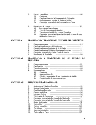 55.. PPaassiivvoo aa LLaarrggoo PPllaazzoo ..........................................................................................................................................110055 
55..11 CCoonncceeppttooss 
55..22 CCllaassiiffiiccaacciióónn sseeggúúnn llaa NNaattuurraalleezzaa ddee llaa OObblliiggaacciióónn 
55..33 OObblliiggaacciioonneess ppoorr eemmiissiióónn ddee ttííttuullooss ddee ccrrééddiittoo 
55..44 CCoorrrreecccciióónn mmoonneettaarriiaa ddee llooss PPaassiivvooss aa LLaarrggoo PPllaazzoo 
66.. OOppeerraacciioonneess ddee LLeeaassiinngg........................................................................................................................................110099 
66..11 CCoonncceeppttoo yy CCaarraacctteerrííssttiiccaass 
66..22 TTiippooss ddee OOppeerraacciioonneess ddee LLeeaassiinngg 
66..33 TTrraattaammiieennttoo CCoonnttaabbllee ddeell LLeeaassiinngg FFiinnaanncciieerroo 
66..44 CCoorrrreecccciióónn MMoonneettaarriiaa yy DDeepprreecciiaacciióónn,, ddeessddee eell ppuunnttoo ddee vviissttaa 
ddeell LLeeaassiinngg FFiinnaanncciieerroo 
CCAAPPIITTUULLOO VV CCLLAASSIIFFIICCAACCIIÓÓNN YY TTRRAATTAAMMIIEENNTTOO CCOONNTTAABBLLEE DDEELL PPAATTRRIIMMOONNIIOO 
11.. CCoonncceeppttooss ggeenneerraalleess ................................................................................................................................……..111199 
22.. CCllaassiiffiiccaacciióónn yy EEssttrruuccttuurraa ddeell PPaattrriimmoonniioo ............................................................111199 
33.. CCoonnttaabbiilliizzaacciioonneess ddee IInniicciiaacciióónn ddee AAccttiivviiddaaddeess ............................................................112222 
44.. CCoonnttaabbiilliizzaacciioonneess ddee UUttiilliiddaaddeess RReetteenniiddaass yy RReesseerrvvaass ..................................112233 
55.. CCoorrrreecccciióónn mmoonneettaarriiaa ddeell CCaappiittaall PPrrooppiioo TTrriibbuuttaarriioo ..................................112255 
66.. DDiissttrriibbuucciióónn ddee RReessuullttaaddooss ................................................................................................................113300 
CCAAPPIITTUULLOO VVII CCLLAASSIIFFIICCAACCIIÓÓNN YY TTRRAATTAAMMIIEENNTTOO DDEE LLAASS CCUUEENNTTAASS DDEE 
RREESSUULLTTAADDOO 
11.. CCoonncceeppttooss ggeenneerraalleess ..........................................................................................................................................113311 
22.. CCllaassiiffiiccaacciióónn ..........................................................................................................................................................……..113322 
33.. TTrraattaammiieennttoo ccoonnttaabbllee ..........................................................................................................................................113344 
44.. RReemmuunneerraacciioonneess ................................................................................................................113344 
44..11 CCoonncceeppttooss 
44..22 AAssppeeccttooss GGeenneerraalleess 
44..33 CCáállccuulloo yy pprreesseennttaacciióónn ddee uunnaa LLiiqquuiiddaacciióónn ddee SSuueellddoo 
44..44 CCoonnttaabbiilliizzaacciióónn ddee llaass rreemmuunneerraacciioonneess 
CCAAPPIITTUULLOO VVIIII EEJJEERRCCIICCIIOOSS PPAARRAA DDEESSAARRRROOLLLLAARR 
11.. AApplliiccaacciióónn ddee PPrriinncciippiiooss CCoonnttaabblleess ......................................................................................114433 
22.. SSiisstteemmaa CCeennttrraalliizzaaddooss ..................................................................................................................................……114444 
33.. CCoonncciilliiaacciioonneess BBaannccaarriiaass ................................................................................................................115566 
44.. CCuueennttaass ppoorr CCoobbrraarr ..........................................................................................................................................116644 
55.. LLeettrraass ppoorr CCoobbrraarr ..........................................................................................................................................116655 
66.. VVaalloorriizzaacciióónn ddee EExxiisstteenncciiaass ................................................................................................................116677 
77.. CCoorrrreecccciióónn MMoonneettaarriiaa ddee llaass MMeerrccaaddeerrííaass NNaacciioonnaalleess ..................................117755 
88.. CCoorrrreecccciióónn MMoonneettaarriiaa ddee llaass MMeerrccaaddeerrííaass IImmppoorrttaaddaass ..................................118833 
99.. GGaassttooss AAnnttiicciippaaddooss ........................................................................................................................................119922 
1100.. AAccttiivvoo FFiijjoo ..................................................................................................................................................................119933 
1111.. AAccttiivvooss IInnttaannggiibblleess ........................................................................................................................................220011 
1122.. PPrroovviissiioonneess ........................................................................................................................................................……..220033 
1133.. IInnggrreessooss AAnnttiicciippaaddooss ................................................................................................................................……220044 
1144.. PPaassiivvoo aa LLaarrggoo PPllaazzoo ................................................................................................................................……220077 
44 
 