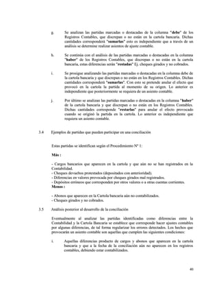 gg.. SSee aannaalliizzaann llaass ppaarrttiiddaass mmaarrccaaddaass oo ddeessttaaccaaddaass ddee llaa ccoolluummnnaa ""ddeebbee"" ddee llooss 
RReeggiissttrrooss CCoonnttaabblleess,, qquuee ddiissccrreeppaann oo nnoo eessttáánn eenn llaa ccaarrttoollaa bbaannccaarriiaa.. DDiicchhaass 
ccaannttiiddaaddeess ccoorrrreessppoonnddeerráá ""ssuummaarrllaass"" eessttoo eess iinnddeeppeennddiieennttee qquuee aa ttrraavvééss ddee uunn 
aannáálliissiiss ssee ddeetteerrmmiinnee rreeaalliizzaarr aassiieennttooss ddee aajjuussttee ccoonnttaabbllee.. 
hh.. SSee ccoonnttiinnúúaa ccoonn eell aannáálliissiiss ddee llaass ppaarrttiiddaass mmaarrccaaddaass oo ddeessttaaccaaddaass eenn llaa ccoolluummnnaa 
""hhaabbeerr"" ddee llooss RReeggiissttrrooss CCoonnttaabblleess,, qquuee ddiissccrreeppaann oo nnoo eessttáánn eenn llaa ccaarrttoollaa 
bbaannccaarriiaa,, eessttaass ddiiffeerreenncciiaass sseerráánn ""rreessttaaddaass"" EEjj.. cchheeqquueess ggiirraaddooss yy nnoo ccoobbrraaddooss.. 
ii.. SSee pprroossiigguuee aannaalliizzaannddoo llaass ppaarrttiiddaass mmaarrccaaddaass oo ddeessttaaccaaddaass eenn llaa ccoolluummnnaa ddeebbee ddee 
llaa ccaarrttoollaa bbaannccaarriiaa yy qquuee ddiissccrreeppaann oo nnoo eessttáánn eenn llooss RReeggiissttrrooss CCoonnttaabblleess.. DDiicchhaass 
ccaannttiiddaaddeess ccoorrrreessppoonnddeerráá ""ssuummaarrllaass"".. CCoonn eessttoo ssee pprreetteennddee aannuullaarr eell eeffeeccttoo qquuee 
pprroovvooccóó eenn llaa ccaarrttoollaa llaa ppaarrttiiddaa aall mmoommeennttoo ddee ssuu oorriiggeenn.. LLoo aanntteerriioorr eess 
iinnddeeppeennddiieennttee qquuee ppoosstteerriioorrmmeennttee ssee rreeqquuiieerraa ddee uunn aassiieennttoo ccoonnttaabbllee.. 
jj.. PPoorr úúllttiimmoo ssee aannaalliizzaann llaass ppaarrttiiddaass mmaarrccaaddaass oo ddeessttaaccaaddaass eenn llaa ccoolluummnnaa ""hhaabbeerr"" 
ddee llaa ccaarrttoollaa bbaannccaarriiaa yy qquuee ddiissccrreeppaann oo nnoo eessttáánn eenn llooss RReeggiissttrrooss CCoonnttaabblleess.. 
DDiicchhaass ccaannttiiddaaddeess ccoorrrreessppoonnddee ""rreessttaarrllaass"" ppaarraa aannuullaarr eell eeffeeccttoo pprroovvooccaaddoo 
ccuuaannddoo ssee oorriiggiinnóó llaa ppaarrttiiddaa eenn llaa ccaarrttoollaa.. LLoo aanntteerriioorr eess iinnddeeppeennddiieennttee qquuee 
rreeqquuiieerraa uunn aassiieennttoo ccoonnttaabbllee.. 
33..44 EEjjeemmppllooss ddee ppaarrttiiddaass qquuee ppuueeddeenn ppaarrttiicciippaarr eenn uunnaa ccoonncciilliiaacciióónn 
EEssttaass ppaarrttiiddaass ssee iiddeennttiiffiiccaann sseeggúúnn eell PPrroocceeddiimmiieennttoo NNº 11:: 
MMááss :: 
-- CCaarrggooss bbaannccaarriiooss qquuee aappaarreecceenn eenn llaa ccaarrttoollaa yy qquuee aaúúnn nnoo ssee hhaann rreeggiissttrraaddooss eenn llaa 
CCoonnttaabbiilliiddaadd.. 
-- CChheeqquueess ddeevvuueellttooss pprrootteessttaaddooss ((ddeeppoossiittaaddooss ccoonn aanntteerriioorriiddaadd)).. 
-- DDiiffeerreenncciiaass eenn vvaalloorreess pprroovvooccaaddaa ppoorr cchheeqquueess ggiirraaddooss mmaall rreeggiissttrraaddooss.. 
-- DDeeppóóssiittooss eerrrróónneeooss qquuee ccoorrrreessppoonnddeenn ppoorr oottrrooss vvaalloorreess oo aa oottrraass ccuueennttaass ccoorrrriieenntteess.. 
MMeennooss :: 
-- AAbboonnooss qquuee aappaarreecceenn eenn llaa CCaarrttoollaa bbaannccaarriiaa aaúúnn nnoo ccoonnttaabbiilliizzaaddooss.. 
-- CChheeqquueess ggiirraaddooss yy nnoo ccoobbrraaddooss.. 
33..55 AAnnáálliissiiss ppoosstteerriioorr aall ddeessaarrrroolllloo ddee llaa ccoonncciilliiaacciióónn 
EEvveennttuuaallmmeennttee aall aannaalliizzaarr llaass ppaarrttiiddaass iiddeennttiiffiiccaaddaass ccoommoo ddiiffeerreenncciiaass eennttrree llaa 
CCoonnttaabbiilliiddaadd yy llaa CCaarrttoollaa BBaannccaarriiaa ssee eessttaabblleeccee qquuee ccoorrrreessppoonnddee hhaacceerr aajjuusstteess ccoonnttaabblleess 
ppoorr aallgguunnaass ddiiffeerreenncciiaass,, ddee ttaall ffoorrmmaa rreegguullaarriizzaarr llooss eerrrroorreess ddeetteeccttaaddooss.. LLooss hheecchhooss qquuee 
pprroovvooccaarráánn uunn aassiieennttoo ccoonnttaabbllee ssoonn aaqquueellllaass qquuee ccuummpplleenn llaass ssiigguuiieenntteess ccoonnddiicciioonneess:: 
ii.. AAqquueellllaass ddiiffeerreenncciiaass pprroodduuccttoo ddee ccaarrggooss yy aabboonnooss qquuee aappaarreecceenn eenn llaa ccaarrttoollaa 
bbaannccaarriiaa yy qquuee aa llaa ffeecchhaa ddee llaa ccoonncciilliiaacciióónn aaúúnn nnoo aappaarreecceenn eenn llooss rreeggiissttrrooss 
ccoonnttaabblleess,, ddeebbiieennddoo eessttaarr ccoonnttaabbiilliizzaaddooss.. 
4400 
 