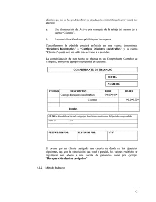 clientes que no se les podrá cobrar su deuda, esta contabilización pprroovvooccaarráá ddooss 
eeffeeccttooss:: 
aa.. UUnnaa ddiissmmiinnuucciióónn ddeell AAccttiivvoo ppoorr ccoonncceeppttoo ddee llaa rreebbaajjaa ddeell mmoonnttoo ddee llaa 
ccuueennttaa ““CClliieenntteess””.. 
bb.. LLaa mmaatteerriiaalliizzaacciióónn ddee uunnaa ppéérrddiiddaa ppaarraa llaa eemmpprreessaa.. 
CCoonnttaabblleemmeennttee llaa ppéérrddiiddaa qquueeddaarráá rreefflleejjaaddaa eenn uunnaa ccuueennttaa ddeennoommiinnaaddaa 
““DDeeuuddoorreess IInnccoobbrraabblleess”” oo ““CCaassttiiggooss DDeeuuddoorreess IInnccoobbrraabblleess”” yy llaa ccuueennttaa 
““CClliieenntteess”” qquueerrrráá ccoonn uunn ssaallddoo mmááss cceerrccaannoo aa llaa rreeaalliiddaadd.. 
LLaa ccoonnttaabbiilliizzaacciióónn ddee eessttee hheecchhoo ssee eeffeeccttúúaa eenn uunn CCoommpprroobbaannttee CCoonnttaabbllee ddee 
TTrraassppaassoo,, aa mmooddoo ddee eejjeemmpplloo ssee pprreesseennttaa eell ssiigguuiieennttee:: 
CCÓÓDDIIGGOO DDEESSCCRRIIPPCCIIÓÓNN DDEEBBEE HHAABBEERR 
CCaassttiiggoo DDeeuuddoorreess IInnccoobbrraabblleess 9999..999999..999999 
CClliieenntteess 9999..999999..999999 
TToottaalleess 
GGLLOOSSAA:: CCoonnttaabbiilliizzaacciióónn ddeell ccaassttiiggoo ppoorr llooss cclliieenntteess iinnssoollvveenntteess ddeell ppeerrííooddoo ccoommpprreennddiiddoo 
eennttrree eell .............................................. yy eell ...................................................................... 
PPRREEPPAARRAADDOO PPOORR:: RREEVVIISSAADDOO PPOORR:: VVº BBº 
SSii ooccuurrrree qquuee uunn cclliieennttee ccaassttiiggaaddoo nnooss ccaanncceellaa ssuu ddeeuuddaa eenn llooss eejjeerrcciicciiooss 
ssiigguuiieenntteess,, sseeaa qquuee llaa ccaanncceellaacciióónn sseeaa ttoottaall oo ppaarrcciiaall,, llooss vvaalloorreess rreecciibbiiddooss ssee 
rreeggiissttrraarráánn ccoonn aabboonnoo aa uunnaa ccuueennttaa ddee ggaannaanncciiaass ccoommoo ppoorr eejjeemmpplloo 
““RReeccuuppeerraacciióónn ddeeuuddaass ccaassttiiggaaddaass”” 
44..22..22 MMééttooddoo IInnddiirreeccttoo 
4422 
CCOOMMPPRROOBBAANNTTEE DDEE TTRRAASSPPAASSOO 
FFEECCHHAA:: 
NNUUMMEERROO:: 
 