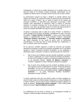 Normalmente a la fecha de los estados financieros nnoo eess ppoossiibbllee ccoonnoocceerr ccoonn 
pprreecciissiióónn ccuuaalleess ddee llooss ddeeuuddoorreess rreessuullttaarráá iinnccoobbrraabbllee,, eessppeecciiaallmmeennttee ccoonn llooss 
oottoorrggaaddooss llooss úúllttiimmooss mmeesseess,, eessttoo ppoorrqquuee mmuucchhooss ddee eellllooss aauunn nnoo eessttáánn vveenncciiddooss.. 
LLoo aanntteerriioorrmmeennttee eexxppuueessttoo ddaa oorriiggeenn aa eessttaabblleecceerr uunn mmééttooddoo iinnddiirreeccttoo ppaarraa 
rreefflleejjaarr eessttaa ssiittuuaacciióónn.. SSee ccoommiieennzzaa hhaacciieennddoo uunnaa aapprreecciiaacciióónn ddeell ppoorrcceennttaajjee ddeell 
ssaallddoo ddee llaa ccuueennttaa ““CClliieenntteess”” qquuee ssee eessttiimmaa eell mmoonnttoo ddee llooss cclliieenntteess qquuee 
rreessuullttaarráánn iinnccoobbrraabblleess.. LLaa aapprreecciiaacciióónn ppaarraa ddeetteerrmmiinnaarr eell ppoorrcceennttaajjee ssee hhaarráá 
ttoommaannddoo ccoommoo aanntteecceeddeenntteess llaa eexxppeerriieenncciiaa ssoobbrree llaa mmaatteerriiaa eenn eejjeerrcciicciiooss 
aanntteerriioorreess,, llaa ssiittuuaacciióónn eeccoonnóómmiiccaa ppoorr llaa qquuee aattrraavviieessaa eell ccoommeerrcciioo eenn eessee 
mmoommeennttoo yy oottrrooss ddaattooss qquuee ppeerrmmiittaann eevvaalluuaarr eenn llaa ffoorrmmaa mmááss pprreecciissaa ppoossiibbllee eell 
mmoonnttoo ddee llaass ddeeuuddaass iinnccoobbrraabblleess ddeell rreessppeeccttiivvoo eejjeerrcciicciioo ccoommeerrcciiaall.. 
AAll aapplliiccaarr eell ppoorrcceennttaajjee ssoobbrree eell ssaallddoo ddee llaa ccuueennttaa ““CClliieennttee”” ssee oobbtteennddrráá eell 
mmoonnttoo eessttiimmaaddoo ddee llooss ddeeuuddoorreess iinnccoobbrraabblleess aa ccoonnttaabbiilliizzaarr ccoonn ccaarrggoo aa llaa ccuueennttaa 
ddee ppéérrddiiddaass ““CCaassttiiggooss DDeeuuddoorreess IInnccoobbrraabblleess”” yy aabboonnoo aa uunnaa ccuueennttaa ddeeuuddoorraa 
eessppeecciiaall yy ccoommpplleemmeennttaarriiaa ddee llaa ccuueennttaa pprriinncciippaall ““CClliieenntteess”” ddeennoommiinnaaddaa 
““EEssttiimmaacciióónn DDeeuuddoorreess IInnccoobbrraabblleess”” oo ““PPrroovviissiióónn DDeeuuddoorreess IInnccoobbrraabblleess””,, 
qquuee tteennddrráá ttrraattaammiieennttoo ddee uunnaa ccuueennttaa ddee ppaassiivvoo,, ppeerroo ssuu ccllaassiiffiiccaacciióónn 
ccoorrrreessppoonnddeerráá aa llaa mmiissmmaa qquuee ttiieennee llaa ccuueennttaa pprriinncciippaall qquuee ccoommpplleemmeennttaa,, eess 
ddeecciirr,, ssee ccllaassiiffiiccaa ccoommoo AAccttiivvoo CCiirrccuullaannttee.. 
EEnn llooss eejjeerrcciicciiooss ccoonnttaabblleess ssiigguuiieenntteess ssee hhaarráánn llaass rreevviissiioonneess qquuee ppeerrmmiittaann 
ddeetteerrmmiinnaarr eexxaaccttaammeennttee eell mmoonnttoo ddee llooss ddeeuuddoorreess iinnccoobbrraabblleess,, ppoorr lloo ccuuaall ddeebbeerráá 
aajjuussttaarrssee llaa ccuueennttaa ““EEssttiimmaacciióónn DDeeuuddoorreess IInnccoobbrraabblleess”” yyaa sseeaa ccaarrggáánnddoollaa oo 
aabboonnáánnddoollaa,, sseeggúúnn ccoorrrreessppoonnddaa.. AAll rreessppeeccttoo ssee ppuueeddeenn pprroodduucciirr ddooss ssiittuuaacciioonneess:: 
aa.. QQuuee eell mmoonnttoo ddee llooss ddeeuuddoorreess qquuee hhaann rreessuullttaaddoo iinnccoobbrraabblleess sseeaa iinnffeerriioorr 
aall mmoonnttoo ccoonnttaabbiilliizzaaddoo eenn llaa ccuueennttaa ““EEssttiimmaacciióónn DDeeuuddoorreess IInnccoobbrraabblleess””.. 
EEnn eessttee ccaassoo eell eexxcceeddeennttee ssee aabboonnaa aa uunnaa ccuueennttaa ddee rreessuullttaaddoo ((eenn eessttee ccaassoo 
eess uunnaa ggaannaanncciiaa)) llllaammaaddaa ““AAjjuusstteess ddee BBaallaanncceess AAnntteerriioorreess”” yy 
““CClliieenntteess””,, ccaarrggáánnddoossee llaa ccuueennttaa ““EEssttiimmaacciióónn DDeeuuddoorreess IInnccoobbrraabblleess””.. 
bb.. QQuuee eell mmoonnttoo ddee llooss ddeeuuddoorreess qquuee hhaann rreessuullttaaddoo iinnccoobbrraabblleess sseeaa ddee uunn 
vvaalloorr ssuuppeerriioorr aall mmoonnttoo ccoonnttaabbiilliizzaaddoo eenn llaa ccuueennttaa ““EEssttiimmaacciióónn DDeeuuddoorreess 
IInnccoobbrraabblleess””.. EEnn eessttee ccaassoo llaa ssuummaa qquuee ssoobbrreeppaassee ssee ccaarrggaarráá aa llaa ccuueennttaa 
ddee rreessuullttaaddoo ((eenn eessttee ccaassoo eess uunnaa ppéérrddiiddaa)) llllaammaaddaa ““AAjjuusstteess ddee BBaallaanncceess 
AAnntteerriioorreess”” yy llaa ccuueennttaa ““EEssttiimmaacciióónn DDeeuuddoorreess IInnccoobbrraabblleess””,, 
aabboonnáánnddoossee llaa ccuueennttaa ““CClliieenntteess””.. 
LLaa mmiissmmaa eexxpplliiccaacciióónn ccaabbee ppaarraa eessttee mmééttooddoo ccuuaannddoo uunn cclliieennttee ccaassttiiggaaddoo nnooss 
ccaanncceellee eell ttoottaall oo ppaarrttee ddee ssuu ddeeuuddaa oorriiggiinnaall,, ssiieemmpprree qquuee yyaa ssee hhaayyaa eelliimmiinnaaddoo ddee 
llaa ccuueennttaa ““CClliieenntteess””.. EEnn eessttee ccaassoo llooss vvaalloorreess rreecciibbiiddooss eenn eell ppaaggoo ssee aabboonnaann aa llaa 
ccuueennttaa ddee ggaannaanncciiaa ““RReeccuuppeerraacciióónn ddeeuuddaass ccaassttiiggaaddaass”” oo bbiieenn,, ttaammbbiiéénn ppooddrráá 
uuttiilliizzaarrssee llaa ccuueennttaa ““AAjjuusstteess ddee BBaallaanncceess AAnntteerriioorreess””.. 
LLaa ccoonnttaabbiilliizzaacciióónn ddee eessttee hheecchhoo ssee eeffeeccttúúaa eenn uunn CCoommpprroobbaannttee CCoonnttaabbllee ddee 
TTrraassppaassoo,, aa mmooddoo ddee eejjeemmpplloo ssee pprreesseennttaa eell ssiigguuiieennttee:: 
4433 
 