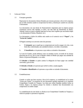 55.. LLeettrraass ppoorr CCoobbrraarr 
55..11 CCoonncceeppttooss ggeenneerraalleess 
RReepprreesseennttaa llooss ddooccuummeennttooss ((lleettrraass)) ffiirrmmaaddooss ppoorr tteerrcceerraass ppeerrssoonnaass aa ffaavvoorr ddee llaa eemmpprreessaa,, 
ppoorr uunn llaaddoo aauummeennttaa ccuuaannddoo ssee rreecceeppcciioonnaann llaass lleettrraass yy ddiissmmiinnuuyyeenn ccuuaannddoo nnooss ccaanncceellaann 
eell ddooccuummeennttoo.. 
LLooss ddooccuummeennttooss ssoonn uunnaa ffuueennttee ddee ffiinnaanncciiaammiieennttoo iimmppoorrttaannttee ppaarraa llaa eemmpprreessaa ppoorrqquuee 
ccoonnssttiittuuyyeenn aaccttiivvooss mmááss llííqquuiiddooss,, eess ddeecciirr,, ssoonn mmááss ffáácciill ddee ttrraannssffoorrmmaarr eenn ddiinneerroo.. 
AAddeemmááss,, ttiieenneenn uunn mmaayyoorr rreessppaallddoo lleeggaall qquuee llooss hhaaccee mmááss eexxiiggiibblleess qquuee uunnaa ddeeuuddaa ssiimmppllee 
oo ssiinn ddooccuummeennttaarr ((CClliieenntteess,, DDeeuuddoorreess,, eettcc..)).. 
LLooss ddooccuummeennttooss oo ttííttuullooss ddee ccrrééddiittooss mmááss uussaaddooss eenn eell ccoommeerrcciioo ssoonn eell ““PPaaggaarréé”” yy llaass 
““LLeettrraass ddee CCaammbbiioo””.. 
EEll PPaaggaarráá ccoonnssttiittuuyyee uunn ccoonnvveenniioo eennttrree ddooss ppeerrssoonnaass:: 
aa.. EEll oottoorrggaannttee:: qquuee eess aaqquuééll qquuee ssee ccoommpprroommeettee ppoorr eessccrriittoo aa ppaaggaarr aa llaa vviissttaa,, aa uunnaa 
ffeecchhaa ffiijjaa oo ddeetteerrmmiinnaaddaa,, uunnaa ccaannttiiddaadd ddee ddiinneerroo,, aa llaa oorrddeenn oo aall ppoorrttaaddoorr.. 
bb.. EEll bbeenneeffiicciiaarriioo:: eess llaa ppeerrssoonnaa aa ccuuyyaa oorrddeenn ssee eexxttiieennddee eell ddooccuummeennttoo.. 
LLaa LLeettrraa ddee CCaammbbiioo,, ppuueeddee ddeeffiinniirrssee ccoommoo uunn mmaannddaattoo eessccrriittoo,, rreevveessttiiddoo ddee llaass ffoorrmmaass 
pprreessccrriittaass ppoorr llaa LLeeyy,, ppoorr eell ccuuaall eell lliibbrraaddoorr oorrddeennaa aall lliibbrraaddoo qquuee ppaagguuee uunnaa ccaannttiiddaadd ddee 
ddiinneerroo aa llaa ppeerrssoonnaa ddeessiiggnnaaddaa oo aa ssuu oorrddeenn.. 
EEll LLiibbrraaddoorr oo GGiirraaddoorr eess qquuiiéénn ccoonnttrraaee llaa oobblliiggaacciióónn ddee hhaacceerr ppaaggaarr uunnaa ccaannttiiddaadd 
ccoonnvveenniiddaa yy ggiirraa llaa lleettrraa.. 
EEll LLiibbrraaddoo oo GGiirraaddoo eess llaa ppeerrssoonnaa qquuee rreecciibbee llaa oorrddeenn yy aacceeppttaa ppaaggaarrllaa.. 
EEll TToommaaddoorr oo BBeenneeffiicciiaarriioo eess llaa ppeerrssoonnaa aa ccuuyyaa oorrddeenn ssee eexxttiieennddee eell ddooccuummeennttoo.. 
55..22 CCoonnttaabbiilliizzaacciioonneess 
CCuuaannddoo ssee rreecciibbee uunnaa lleettrraa ssuussccrriittaa aa ffaavvoorr ddee llaa eemmpprreessaa,, ssee ccoonnttaabbiilliizzaarráá eenn llaa ccuueennttaa 
““LLeettrraass ppoorr CCoobbrraarr””,, llaa rreecceeppcciióónn ddee eessttee ddooccuummeennttee qquueeddaarráá rreeggiissttrraaddoo eenn eell ssiigguuiieennttee 
CCoommpprroobbaannttee CCoonnttaabbllee ddee TTrraassppaassoo.. LLaass lleettrraass ppoorr ccoobbrraarr llllaammaaddaass ttaammbbiiéénn LLeettrraass eenn 
CCaarrtteerraa,, lllleeggaann aa llaa eemmpprreessaa ppoorrqquuee llooss cclliieenntteess oo ddeeuuddoorreess hhaann ddooccuummeennttaaddooss ssuuss 
ccoommpprroommiissooss aall ccrrééddiittoo ssiimmppllee.. 
LLaa ccoonnttaabbiilliizzaacciióónn ddee eessttee hheecchhoo ssee eeffeeccttúúaa eenn uunn CCoommpprroobbaannttee CCoonnttaabbllee ddee TTrraassppaassoo,, aa 
mmooddoo ddee eejjeemmpplloo ssee pprreesseennttaa eell ssiigguuiieennttee:: 
4455 
 