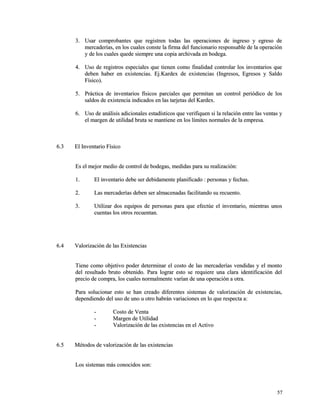 33.. UUssaarr ccoommpprroobbaanntteess qquuee rreeggiissttrreenn ttooddaass llaass ooppeerraacciioonneess ddee iinnggrreessoo yy eeggrreessoo ddee 
mmeerrccaaddeerrííaass,, eenn llooss ccuuaalleess ccoonnssttee llaa ffiirrmmaa ddeell ffuunncciioonnaarriioo rreessppoonnssaabbllee ddee llaa ooppeerraacciióónn 
yy ddee llooss ccuuaalleess qquueeddee ssiieemmpprree uunnaa ccooppiiaa aarrcchhiivvaaddaa eenn bbooddeeggaa.. 
44.. UUssoo ddee rreeggiissttrrooss eessppeecciiaalleess qquuee ttiieenneenn ccoommoo ffiinnaalliiddaadd ccoonnttrroollaarr llooss iinnvveennttaarriiooss qquuee 
ddeebbeenn hhaabbeerr eenn eexxiisstteenncciiaass.. EEjj..KKaarrddeexx ddee eexxiisstteenncciiaass ((IInnggrreessooss,, EEggrreessooss yy SSaallddoo 
FFííssiiccoo)).. 
55.. PPrrááccttiiccaa ddee iinnvveennttaarriiooss ffííssiiccooss ppaarrcciiaalleess qquuee ppeerrmmiittaann uunn ccoonnttrrooll ppeerriióóddiiccoo ddee llooss 
ssaallddooss ddee eexxiisstteenncciiaa iinnddiiccaaddooss eenn llaass ttaarrjjeettaass ddeell KKaarrddeexx.. 
66.. UUssoo ddee aannáálliissiiss aaddiicciioonnaalleess eessttaaddííssttiiccooss qquuee vveerriiffiiqquueenn ssii llaa rreellaacciióónn eennttrree llaass vveennttaass yy 
eell mmaarrggeenn ddee uuttiilliiddaadd bbrruuttaa ssee mmaannttiieennee eenn llooss llíímmiitteess nnoorrmmaalleess ddee llaa eemmpprreessaa.. 
66..33 EEll IInnvveennttaarriioo FFííssiiccoo 
EEss eell mmeejjoorr mmeeddiioo ddee ccoonnttrrooll ddee bbooddeeggaass,, mmeeddiiddaass ppaarraa ssuu rreeaalliizzaacciióónn:: 
11.. EEll iinnvveennttaarriioo ddeebbee sseerr ddeebbiiddaammeennttee ppllaanniiffiiccaaddoo :: ppeerrssoonnaass yy ffeecchhaass.. 
22.. LLaass mmeerrccaaddeerrííaass ddeebbeenn sseerr aallmmaacceennaaddaass ffaacciilliittaannddoo ssuu rreeccuueennttoo.. 
33.. UUttiilliizzaarr ddooss eeqquuiippooss ddee ppeerrssoonnaass ppaarraa qquuee eeffeeccttúúee eell iinnvveennttaarriioo,, mmiieennttrraass uunnooss 
ccuueennttaass llooss oottrrooss rreeccuueennttaann.. 
66..44 VVaalloorriizzaacciióónn ddee llaass EExxiisstteenncciiaass 
TTiieennee ccoommoo oobbjjeettiivvoo ppooddeerr ddeetteerrmmiinnaarr eell ccoossttoo ddee llaass mmeerrccaaddeerrííaass vveennddiiddaass yy eell mmoonnttoo 
ddeell rreessuullttaaddoo bbrruuttoo oobbtteenniiddoo.. PPaarraa llooggrraarr eessttoo ssee rreeqquuiieerree uunnaa ccllaarraa iiddeennttiiffiiccaacciióónn ddeell 
pprreecciioo ddee ccoommpprraa,, llooss ccuuaalleess nnoorrmmaallmmeennttee vvaarrííaann ddee uunnaa ooppeerraacciióónn aa oottrraa.. 
PPaarraa ssoolluucciioonnaarr eessttoo ssee hhaann ccrreeaaddoo ddiiffeerreenntteess ssiisstteemmaass ddee vvaalloorriizzaacciióónn ddee eexxiisstteenncciiaass,, 
ddeeppeennddiieennddoo ddeell uussoo ddee uunnoo uu oottrroo hhaabbrráánn vvaarriiaacciioonneess eenn lloo qquuee rreessppeeccttaa aa:: 
-- CCoossttoo ddee VVeennttaa 
-- MMaarrggeenn ddee UUttiilliiddaadd 
-- VVaalloorriizzaacciióónn ddee llaass eexxiisstteenncciiaass eenn eell AAccttiivvoo 
66..55 MMééttooddooss ddee vvaalloorriizzaacciióónn ddee llaass eexxiisstteenncciiaass 
LLooss ssiisstteemmaass mmááss ccoonnoocciiddooss ssoonn:: 
5577 
 