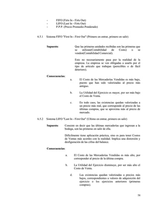 -- FIFO (FFiirrttss IInn -- FFiirrttss OOuutt)) 
-- LLIIFFOO ((LLaasstt IInn -- FFiirrttss OOuutt)) 
-- PP..PP..PP.. ((PPrreecciioo PPrroommeeddiioo PPoonnddeerraaddoo)) 
66..55..11 SSiisstteemmaa FFIIFFOO ""FFiirrsstt IInn -- FFiirrsstt OOuutt"" ((PPrriimmeerroo eenn eennttrraarr,, pprriimmeerroo eenn ssaalliirr)) 
SSuuppuueessttoo:: QQuuee llaass pprriimmeerraass uunniiddaaddeess rreecciibbiiddaass ssoonn llaass pprriimmeerraass qquuee 
ssee uuttiilliizzaann((CCoonnttaabbiilliiddaadd ddee CCoossttoo)) oo ssee 
vveennddeenn((CCoonnttaabbiilliiddaadd CCoommeerrcciiaall)).. 
EEssttoo nnoo nneecceessaarriiaammeennttee ppaassaa ppoorr llaa rreeaalliiddaadd ddee llaa 
eemmpprreessaa.. LLaa eemmpprreessaa ssee vveenn oobblliiggaaddaass aa uussaarrlloo ppoorr eell 
ttiippoo ddee aarrttííccuulloo qquuee ttrraabbaajjaann ((ppeerreecciibblleess oo ddee ffáácciill 
ddeetteerriioorroo)).. 
CCoonnsseeccuueenncciiaass:: 
aa.. EEll CCoossttoo ddee llaass MMeerrccaaddeerrííaass VVeennddiiddaass eess mmááss bbaajjoo,, 
ppuueessttoo qquuee hhaann ssiiddoo vvaalloorriizzaaddaass aall pprreecciioo mmááss 
aannttiigguuoo.. 
bb.. LLaa UUttiilliiddaadd ddeell EEjjeerrcciicciioo eess mmaayyoorr,, ppoorr sseerr mmááss bbaajjoo 
eell CCoossttoo ddee VVeennttaa.. 
cc.. EEnn ttooddoo ccaassoo,, llaass eexxiisstteenncciiaass qquueeddaann vvaalloorriizzaaddaass aa 
uunn pprreecciioo mmááss rreeaall,, qquuee ccoorrrreessppoonnddee aall pprreecciioo ddee llaass 
úúllttiimmaass ccoommpprraass,, qquuee ssee aapprrooxxiimmaa mmááss aall pprreecciioo ddee 
mmeerrccaaddoo.. 
66..55..22 SSiisstteemmaa LLIIFFOO ""LLaasstt IInn -- FFiirrsstt OOuutt"" ((UUllttiimmoo eenn eennttrraarr,, pprriimmeerroo eenn ssaalliirr)) 
SSuuppuueessttoo:: CCoonnssiissttee eenn ddeecciirr qquuee llaass úúllttiimmaass mmeerrccaaddeerrííaass qquuee iinnggrreessaann aa llaa 
bbooddeeggaa,, ssoonn llaass pprriimmeerraass eenn ssaalliirr ddee eellllaa.. 
DDiiffíícciillmmeennttee ttiieennee aapplliiccaacciióónn pprrááccttiiccaa,, ssiinnoo eess ppaarraa tteenneerr CCoossttooss 
ddee VVeennttaass mmááss aaccoorrddeess ccoonn llaa rreeaalliiddaadd.. IImmpplliiccaa uunnaa ddiissttoorrssiióónn yy 
ddeessffiigguurraacciióónn ddee llaass cciiffrraass ddeell bbaallaannccee.. 
CCoonnsseeccuueenncciiaass:: 
aa.. EEll CCoossttoo ddee llaass MMeerrccaaddeerrííaass VVeennddiiddaass eess mmááss aallttoo,, ppoorr 
ccoorrrreessppoonnddeerr aall pprreecciioo ddee llaa úúllttiimmaa ccoommpprraa.. 
bb.. LLaa UUttiilliiddaadd ddeell EEjjeerrcciicciioo ddiissmmiinnuuyyee,, ppoorr sseerr mmááss aallttoo eell 
CCoossttoo ddee VVeennttaa.. 
dd.. LLaass eexxiisstteenncciiaass qquueeddaann vvaalloorriizzaaddaass aa pprreecciiooss mmááss 
bbaajjooss,, ccoorrrreessppoonnddiieenntteess aa vvaalloorreess ddee aaddqquuiissiicciióónn ddeell 
eejjeerrcciicciioo oo llooss eejjeerrcciicciiooss aanntteerriioorreess ((pprriimmeerraass 
ccoommpprraass)).. 
5588 
 
