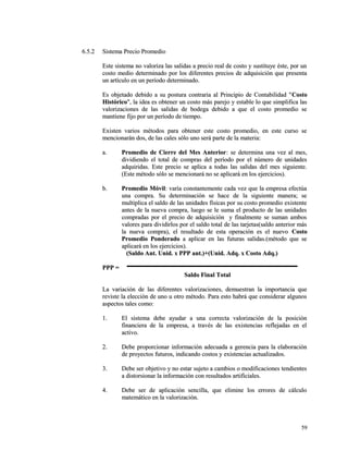 66..55..22 SSiisstteemmaa PPrreecciioo PPrroommeeddiioo 
EEssttee ssiisstteemmaa nnoo vvaalloorriizzaa llaass ssaalliiddaass aa pprreecciioo rreeaall ddee ccoossttoo yy ssuussttiittuuyyee ééssttee,, ppoorr uunn 
ccoossttoo mmeeddiioo ddeetteerrmmiinnaaddoo ppoorr llooss ddiiffeerreenntteess pprreecciiooss ddee aaddqquuiissiicciióónn qquuee pprreesseennttaa 
uunn aarrttííccuulloo eenn uunn ppeerrííooddoo ddeetteerrmmiinnaaddoo.. 
EEss oobbjjeettaaddoo ddeebbiiddoo aa ssuu ppoossttuurraa ccoonnttrraarriiaa aall PPrriinncciippiioo ddee CCoonnttaabbiilliiddaadd ""CCoossttoo 
HHiissttóórriiccoo"",, llaa iiddeeaa eess oobbtteenneerr uunn ccoossttoo mmááss ppaarreejjoo yy eessttaabbllee lloo qquuee ssiimmpplliiffiiccaa llaass 
vvaalloorriizzaacciioonneess ddee llaass ssaalliiddaass ddee bbooddeeggaa ddeebbiiddoo aa qquuee eell ccoossttoo pprroommeeddiioo ssee 
mmaannttiieennee ffiijjoo ppoorr uunn ppeerrííooddoo ddee ttiieemmppoo.. 
EExxiisstteenn vvaarriiooss mmééttooddooss ppaarraa oobbtteenneerr eessttee ccoossttoo pprroommeeddiioo,, eenn eessttee ccuurrssoo ssee 
mmeenncciioonnaarráánn ddooss,, ddee llaass ccaalleess ssóólloo uunnoo sseerráá ppaarrttee ddee llaa mmaatteerriiaa:: 
aa.. PPrroommeeddiioo ddee CCiieerrrree ddeell MMeess AAnntteerriioorr:: ssee ddeetteerrmmiinnaa uunnaa vveezz aall mmeess,, 
ddiivviiddiieennddoo eell ttoottaall ddee ccoommpprraass ddeell ppeerrííooddoo ppoorr eell nnúúmmeerroo ddee uunniiddaaddeess 
aaddqquuiirriiddaass.. EEssttee pprreecciioo ssee aapplliiccaa aa ttooddaass llaass ssaalliiddaass ddeell mmeess ssiigguuiieennttee.. 
((EEssttee mmééttooddoo ssóólloo ssee mmeenncciioonnaarráá nnoo ssee aapplliiccaarráá eenn llooss eejjeerrcciicciiooss)).. 
bb.. PPrroommeeddiioo MMóóvviill:: vvaarrííaa ccoonnssttaanntteemmeennttee ccaaddaa vveezz qquuee llaa eemmpprreessaa eeffeeccttúúaa 
uunnaa ccoommpprraa.. SSuu ddeetteerrmmiinnaacciióónn ssee hhaaccee ddee llaa ssiigguuiieennttee mmaanneerraa;; ssee 
mmuullttiipplliiccaa eell ssaallddoo ddee llaass uunniiddaaddeess ffííssiiccaass ppoorr ssuu ccoossttoo pprroommeeddiioo eexxiisstteennttee 
aanntteess ddee llaa nnuueevvaa ccoommpprraa,, lluueeggoo ssee llee ssuummaa eell pprroodduuccttoo ddee llaass uunniiddaaddeess 
ccoommpprraaddaass ppoorr eell pprreecciioo ddee aaddqquuiissiicciióónn yy ffiinnaallmmeennttee ssee ssuummaann aammbbooss 
vvaalloorreess ppaarraa ddiivviiddiirrllooss ppoorr eell ssaallddoo ttoottaall ddee llaass ttaarrjjeettaass((ssaallddoo aanntteerriioorr mmááss 
llaa nnuueevvaa ccoommpprraa)),, eell rreessuullttaaddoo ddee eessttaa ooppeerraacciióónn eess eell nnuueevvoo CCoossttoo 
PPrroommeeddiioo PPoonnddeerraaddoo aa aapplliiccaarr eenn llaass ffuuttuurraass ssaalliiddaass..((mmééttooddoo qquuee ssee 
aapplliiccaarráá eenn llooss eejjeerrcciicciiooss)).. 
((SSaallddoo AAnntt.. UUnniidd.. xx PPPPPP aanntt..))++((UUnniidd.. AAddqq.. xx CCoossttoo AAddqq..)) 
PPPPPP == 
SSaallddoo FFiinnaall TToottaall 
LLaa vvaarriiaacciióónn ddee llaass ddiiffeerreenntteess vvaalloorriizzaacciioonneess,, ddeemmuueessttrraann llaa iimmppoorrttaanncciiaa qquuee 
rreevviissttee llaa eelleecccciióónn ddee uunnoo uu oottrroo mmééttooddoo.. PPaarraa eessttoo hhaabbrráá qquuee ccoonnssiiddeerraarr aallgguunnooss 
aassppeeccttooss ttaalleess ccoommoo:: 
11.. EEll ssiisstteemmaa ddeebbee aayyuuddaarr aa uunnaa ccoorrrreeccttaa vvaalloorriizzaacciióónn ddee llaa ppoossiicciióónn 
ffiinnaanncciieerraa ddee llaa eemmpprreessaa,, aa ttrraavvééss ddee llaass eexxiisstteenncciiaass rreefflleejjaaddaass eenn eell 
aaccttiivvoo.. 
22.. DDeebbee pprrooppoorrcciioonnaarr iinnffoorrmmaacciióónn aaddeeccuuaaddaa aa ggeerreenncciiaa ppaarraa llaa eellaabboorraacciióónn 
ddee pprrooyyeeccttooss ffuuttuurrooss,, iinnddiiccaannddoo ccoossttooss yy eexxiisstteenncciiaass aaccttuuaalliizzaaddooss.. 
33.. DDeebbee sseerr oobbjjeettiivvoo yy nnoo eessttaarr ssuujjeettoo aa ccaammbbiiooss oo mmooddiiffiiccaacciioonneess tteennddiieenntteess 
aa ddiissttoorrssiioonnaarr llaa iinnffoorrmmaacciióónn ccoonn rreessuullttaaddooss aarrttiiffiicciiaalleess.. 
44.. DDeebbee sseerr ddee aapplliiccaacciióónn sseenncciillllaa,, qquuee eelliimmiinnee llooss eerrrroorreess ddee ccáállccuulloo 
mmaatteemmááttiiccoo eenn llaa vvaalloorriizzaacciióónn.. 
5599 
 