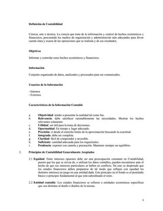 Definición ddee CCoonnttaabbiilliiddaadd 
CCiieenncciiaa,, aarrttee oo ttééccnniiccaa.. LLaa cciieenncciiaa qquuee ttrraattaa ddee llaa iinnffoorrmmaacciióónn yy ccoonnttrrooll ddee hheecchhooss eeccoonnóómmiiccooss yy 
ffiinnaanncciieerrooss,, pprrooccuurraannddoo llooss mmeeddiiooss ddee oorrggaanniizzaacciióónn yy aaddmmiinniissttrraacciióónn mmááss aaddeeccuuaaddooss ppaarraa lllleevvaarr 
ccuueennttaa ccllaarraa yy eexxaaccttaa ddee llaass ooppeerraacciioonneess qquuee ssee rreeaalliizzaann yy ddee ssuuss rreessuullttaaddooss.. 
OObbjjeettiivvooss 
IInnffoorrmmaarr yy ccoonnttrroollaarr eessttooss hheecchhooss eeccoonnóómmiiccooss yy ffiinnaanncciieerrooss.. 
IInnffoorrmmaacciióónn 
CCoonnjjuunnttoo oorrggaanniizzaaddoo ddee ddaattooss,, aannaalliizzaaddooss yy pprroocceessaaddooss ppaarraa sseerr ccoommuunniiccaaddooss.. 
UUssuuaarriiooss ddee llaa IInnffoorrmmaacciióónn 
-- IInntteerrnnooss 
-- EExxtteerrnnooss 
CCaarraacctteerrííssttiiccaass ddee llaa IInnffoorrmmaacciióónn CCoonnttaabbllee 
aa.. OObbjjeettiivviiddaadd:: tteennddeerr aa pprreesseennttaarr llaa rreeaalliiddaadd ttaall ccoommoo ffuuee.. 
bb.. RReelleevvaanncciiaa:: ddeebbee ssaattiissffaacceerr rraazzoonnaabblleemmeennttee llaass nneecceessiiddaaddeess.. MMoossttrraarr llooss hheecchhooss 
rreelleevvaanntteess ssoollaammeennttee.. 
cc.. UUttiilliiddaadd:: sseerr úúttiill ppaarraa llaa ttoommaa ddee ddeecciissiioonneess.. 
dd.. OOppoorrttuunniiddaadd:: EEnn ttiieemmppoo yy lluuggaarr aaddeeccuuaaddoo.. 
ee.. PPrreecciissiióónn:: iirr ddeessddee eell eessttrreecchhoo lliimmiittee ddee llaa aapprrooxxiimmaacciióónn bbuussccaannddoo llaa eexxaaccttiittuudd.. 
ff.. IInntteeggrraaddaa:: ddeebbee sseerr ccoommpplleettaa.. 
gg.. CCllaarriiddaadd:: ffáácciill ddee ccoommpprreennddeerr yy aacccceessiibbllee.. 
hh.. SSuuffiicciieennttee:: ccaannttiiddaadd aaddeeccuuaaddaa ppaarraa llooss rreeqquueerriieenntteess.. 
ii.. PPrruuddeenncciiaa:: eexxppoonneerr ccoonn ccaauutteellaa yy pprreeccaauucciióónn.. MMaanntteenneerr ssiieemmpprree uunn eeqquuiilliibbrriioo.. 
22.. PPrriinncciippiiooss ddee CCoonnttaabbiilliiddaadd GGeenneerraallmmeennttee AAcceeppttaaddooss 
22..11 EEqquuiiddaadd:: EEnnttrree iinntteerreesseess ooppuueessttooss ddeebbee sseerr uunnaa pprreeooccuuppaacciióónn ccoonnssttaannttee eenn CCoonnttaabbiilliiddaadd,, 
ppuueessttoo qquuee llooss qquuee ssee ssiirrvveenn ddee,, oo uuttiilliizzaann llooss ddaattooss ccoonnttaabblleess,, ppuueeddeenn eennccoonnttrraarrssee aannttee eell 
hheecchhoo ddee qquuee ssuuss iinntteerreesseess ppaarrttiiccuullaarreess ssee hhaalllleenn eenn ccoonnfflliiccttoo.. DDee eessttoo ssee ddeesspprreennddee qquuee 
llooss eessttaaddooss ffiinnaanncciieerrooss ddeebbeenn pprreeppaarraarrssee ddee ttaall mmooddoo qquuee rreefflleejjeenn ccoonn eeqquuiiddaadd llooss 
ddiissttiinnttooss iinntteerreesseess eenn jjuueeggoo eenn uunnaa eennttiiddaadd ddaaddaa.. EEssttee pprriinncciippiioo eenn eell ffoonnddoo eess eell ppoossttuullaaddoo 
bbáássiiccoo oo pprriinncciippiioo ffuunnddaammeennttaall aall qquuee eessttáá ssuubboorrddiinnaaddoo eell rreessttoo.. 
22..22 EEnnttiiddaadd ccoonnttaabbllee:: LLooss eessttaaddooss ffiinnaanncciieerrooss ssee rreeffiieerreenn aa eennttiiddaaddeess eeccoonnóómmiiccaass eessppeeccííffiiccaass 
qquuee ssoonn ddiissttiinnttaass aall dduueeññoo oo dduueeññooss ddee llaa mmiissmmaa.. 
66 
 