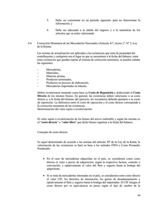 55.. DDeebbee sseerr ccoonnssiisstteennttee eenn uunn ppeerrííooddoo ssiigguuiieennttee,, ppaarraa nnoo ddiissttoorrssiioonnaarr llaa 
iinnffoorrmmaacciióónn,, yy 
66.. DDeebbee sseerr aaddeeccuuaaddoo aa llaa íínnddoollee ddeell nneeggoocciioo yy aa llaa nnaattuurraalleezzaa ddee llooss 
aarrttííccuullooss qquuee ssee eessttéénn vvaalloorriizzaannddoo 
66..66 CCoorrrreecccciióónn MMoonneettaarriiaa ddee llaass MMeerrccaaddeerrííaass NNaacciioonnaalleess ((AArrttííccuulloo 4411º,, iinncciissoo 11º,, NNº 33,, LLeeyy 
ddee llaa RReennttaa)).. 
LLaass nnoorrmmaass ddee aaccttuuaalliizzaacciióónn ssoonn aapplliiccaaddaass aa llaass eexxiisstteenncciiaass qquuee sseeaann ddee pprrooppiieeddaadd ddeell 
ccoonnttrriibbuuyyeennttee yy ccuuaallqquuiieerraa sseeaa eell lluuggaarr eenn qquuee ssee eennccuueennttrreenn aa llaa ffeecchhaa ddeell bbaallaannccee;; eennttrree 
eessttaass eexxiisstteenncciiaass qquuee qquueeddaann ssuujjeettaass aall ssiisstteemmaa ddee ccoorrrreecccciióónn mmoonneettaarriiaa,, ssee ppuueeddeenn sseeññaallaarr 
llaass ssiigguuiieenntteess:: 
-- MMeerrccaaddeerrííaass,, 
-- MMaatteerriiaalleess,, 
-- MMaatteerriiaass pprriimmaass,, 
-- PPrroodduuccttooss tteerrmmiinnaaddooss,, 
-- PPrroodduuccttooss eenn pprroocceessoo ddee eellaabboorraacciióónn,, 
-- MMeerrccaaddeerrííaass iimmppoorrttaaddaass eenn ttrráánnssiittoo.. 
DDeebbeenn rreevvaalloorriizzaarrssee ttoommaannddoo ccoommoo bbaassee ssuu CCoossttoo ddee RReeppoossiicciióónn yy ddeedduucciieennddoo eell CCoossttoo 
DDiirreeccttoo ddee llooss mmiissmmooss bbiieenneess.. EEnn ggeenneerraall,, llaass eexxiisstteenncciiaass ddeebbeenn vvaalloorriizzaarrssee aa ssuu ccoossttoo 
ddiirreeccttoo yy,, aa llaa ffeecchhaa ddeell ttéérrmmiinnoo ddeell eejjeerrcciicciioo,, llooss iinnvveennttaarriiooss ddeebbeerráánn aajjuussttaarrssee aa ssuu ccoossttoo 
ddee rreeppoossiicciióónn.. LLaa ddiiffeerreenncciiaa eennttrree eell ccoossttoo ddee rreeppoossiicciióónn yy eell ccoossttoo ddiirreeccttoo ccoorrrreessppoonnddee aa 
llaa ccoorrrreecccciióónn mmoonneettaarriiaa ddee llaass eexxiisstteenncciiaass.. 
DDeetteerrmmiinnaacciióónn ddeell vvaalloorr ssuujjeettoo aa rreevvaalloorriizzaacciióónn:: 
EEll vvaalloorr ssuujjeettoo aa rreevvaalloorriizzaacciióónn ddee llooss bbiieenneess ddeell aaccttiivvoo rreeaalliizzaabbllee yy sseeggúúnn llaass nnoorrmmaass eess 
eell ““ccoossttoo ddiirreeccttoo”” oo ““vvaalloorr lliibbrroo”” qquuee ddiicchhoo bbiieenneess rreeggiissttrraann aa llaa ffeecchhaa ddeell bbaallaannccee.. 
CCoonncceeppttoo ddee ccoossttoo ddiirreeccttoo:: 
EEss aaqquueell ddeetteerrmmiinnaaddoo ddee aaccuueerrddoo aa llaass nnoorrmmaass ddeell aarrttííccuulloo 3300º ddee llaa LLeeyy ddee llaa RReennttaa,, llaa 
vvaalloorriizzaacciióónn ddee llaass eexxiisstteenncciiaass ssee hhaarráá eenn bbaassee aa llooss mmééttooddooss FFIIFFOO oo CCoossttoo PPrroommeeddiioo 
PPoonnddeerraaddoo:: 
· EEnn eell ccaassoo ddee mmeerrccaaddeerrííaass aaddqquuiirriiddaass eenn eell ppaaííss,, ssee ccoonnssiiddeerraarráá ccoommoo ccoossttoo 
ddiirreeccttoo eell vvaalloorr oo pprreecciioo ddee aaddqquuiissiicciióónn,, sseeggúúnn llaa rreessppeeccttiivvaa ffaaccttuurraa,, ccoonnttrraattoo oo 
ccoonnvveenncciióónn,, yy ooppttaattiivvaammeennttee eell vvaalloorr ddeell fflleettee yy sseegguurrooss hhaassttaa llaa bbooddeeggaa ddeell 
aaddqquuiirriieennttee.. 
· SSii ssee ttrraattaa ddee mmeerrccaaddeerrííaass iinntteerrnnaaddaass eenn eell ppaaííss,, ssee ccoonnssiiddeerraarráá ccoommoo ccoossttoo ddiirreeccttoo 
eell vvaalloorr CCIIFF,, llooss ddeerreecchhooss ddee iinntteerrnnaacciióónn,, llooss ggaassttooss ddee ddeessaadduuaannaammiieennttoo yy 
ooppttaattiivvaammeennttee eell fflleettee yy sseegguurrooss hhaassttaa llaa bbooddeeggaa ddeell iimmppoorrttaaddoorr.. EEll CCIIFF iinntteeggrraa eell 
ccoossttoo ddiirreeccttoo ppoorr ssuu eeqquuiivvaalleenncciiaa eenn ppeessooss sseeggúúnn eell ttiippoo ddee ccaammbbiioo ddee llaa 
6600 
 