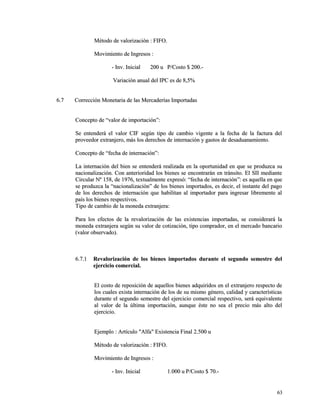 Método ddee vvaalloorriizzaacciióónn :: FFIIFFOO.. 
MMoovviimmiieennttoo ddee IInnggrreessooss :: 
-- IInnvv.. IInniicciiaall 220000 uu PP//CCoossttoo $$ 220000..-- 
VVaarriiaacciióónn aannuuaall ddeell IIPPCC eess ddee 88,,55%% 
66..77 CCoorrrreecccciióónn MMoonneettaarriiaa ddee llaass MMeerrccaaddeerrííaass IImmppoorrttaaddaass 
CCoonncceeppttoo ddee ““vvaalloorr ddee iimmppoorrttaacciióónn””:: 
SSee eenntteennddeerráá eell vvaalloorr CCIIFF sseeggúúnn ttiippoo ddee ccaammbbiioo vviiggeennttee aa llaa ffeecchhaa ddee llaa ffaaccttuurraa ddeell 
pprroovveeeeddoorr eexxttrraannjjeerroo,, mmááss llooss ddeerreecchhooss ddee iinntteerrnnaacciióónn yy ggaassttooss ddee ddeessaadduuaannaammiieennttoo.. 
CCoonncceeppttoo ddee ““ffeecchhaa ddee iinntteerrnnaacciióónn””:: 
LLaa iinntteerrnnaacciióónn ddeell bbiieenn ssee eenntteennddeerráá rreeaalliizzaaddaa eenn llaa ooppoorrttuunniiddaadd eenn qquuee ssee pprroodduuzzccaa ssuu 
nnaacciioonnaalliizzaacciióónn.. CCoonn aanntteerriioorriiddaadd llooss bbiieenneess ssee eennccoonnttrraarráánn eenn ttrráánnssiittoo.. EEll SSIIII mmeeddiiaannttee 
CCiirrccuullaarr NNº 115588,, ddee 11997766,, tteexxttuuaallmmeennttee eexxpprreessóó:: ““ffeecchhaa ddee iinntteerrnnaacciióónn””:: eess aaqquueellllaa eenn qquuee 
ssee pprroodduuzzccaa llaa ““nnaacciioonnaalliizzaacciióónn”” ddee llooss bbiieenneess iimmppoorrttaaddooss,, eess ddeecciirr,, eell iinnssttaannttee ddeell ppaaggoo 
ddee llooss ddeerreecchhooss ddee iinntteerrnnaacciióónn qquuee hhaabbiilliittaann aall iimmppoorrttaaddoorr ppaarraa iinnggrreessaarr lliibbrreemmeennttee aall 
ppaaííss llooss bbiieenneess rreessppeeccttiivvooss.. 
TTiippoo ddee ccaammbbiioo ddee llaa mmoonneeddaa eexxttrraannjjeerraa:: 
PPaarraa llooss eeffeeccttooss ddee llaa rreevvaalloorriizzaacciióónn ddee llaass eexxiisstteenncciiaass iimmppoorrttaaddaass,, ssee ccoonnssiiddeerraarráá llaa 
mmoonneeddaa eexxttrraannjjeerraa sseeggúúnn ssuu vvaalloorr ddee ccoottiizzaacciióónn,, ttiippoo ccoommpprraaddoorr,, eenn eell mmeerrccaaddoo bbaannccaarriioo 
((vvaalloorr oobbsseerrvvaaddoo)).. 
66..77..11 RReevvaalloorriizzaacciióónn ddee llooss bbiieenneess iimmppoorrttaaddooss dduurraannttee eell sseegguunnddoo sseemmeessttrree ddeell 
eejjeerrcciicciioo ccoommeerrcciiaall.. 
EEll ccoossttoo ddee rreeppoossiicciióónn ddee aaqquueellllooss bbiieenneess aaddqquuiirriiddooss eenn eell eexxttrraannjjeerroo rreessppeeccttoo ddee 
llooss ccuuaalleess eexxiissttaa iinntteerrnnaacciióónn ddee llooss ddee ssuu mmiissmmoo ggéénneerroo,, ccaalliiddaadd yy ccaarraacctteerrííssttiiccaass 
dduurraannttee eell sseegguunnddoo sseemmeessttrree ddeell eejjeerrcciicciioo ccoommeerrcciiaall rreessppeeccttiivvoo,, sseerráá eeqquuiivvaalleennttee 
aall vvaalloorr ddee llaa úúllttiimmaa iimmppoorrttaacciióónn,, aauunnqquuee ééssttee nnoo sseeaa eell pprreecciioo mmááss aallttoo ddeell 
eejjeerrcciicciioo.. 
EEjjeemmpplloo :: AArrttííccuulloo ""AAllffaa"" EExxiisstteenncciiaa FFiinnaall 22..550000 uu 
MMééttooddoo ddee vvaalloorriizzaacciióónn :: FFIIFFOO.. 
MMoovviimmiieennttoo ddee IInnggrreessooss :: 
-- IInnvv.. IInniicciiaall 11..000000 uu PP//CCoossttoo $$ 7700..-- 
6633 
 