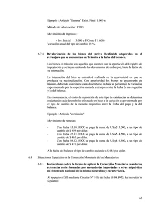 Ejemplo : Artículo "Gamma" EExxiisstt.. FFiinnaall 11..000000 uu 
MMééttooddoo ddee vvaalloorriizzaacciióónn :: FFIIFFOO.. 
MMoovviimmiieennttoo ddee IInnggrreessooss :: 
-- IInnvv.. IInniicciiaall 33..000000 uu PP//CCoossttoo $$ 11..660000..-- 
VVaarriiaacciióónn aannuuaall ddeell ttiippoo ddee ccaammbbiioo 1155 %%.. 
66..77..44 RReevvaalloorriizzaacciióónn ddee llooss bbiieenneess ddeell AAccttiivvoo RReeaalliizzaabbllee aaddqquuiirriiddooss eenn eell 
eexxttrraannjjeerroo qquuee ssee eennccuueennttrraann eenn TTrráánnssiittoo aa llaa ffeecchhaa ddeell bbaallaannccee.. 
LLooss bbiieenneess eenn ttrráánnssiittoo ssoonn aaqquueellllooss qquuee ccuueenntteenn ccoonn llaa aapprroobbaacciióónn ddeell rreeggiissttrroo ddee 
iimmppoorrttaacciióónn yy ssee hhaayyaann eennddoossaaddoo llooss ddooccuummeennttooss ddee eemmbbaarrqquuee,, hhaassttaa llaa ffeecchhaa ddee 
ssuu iinntteerrnnaacciióónn.. 
LLaa iinntteerrnnaacciióónn ddeell bbiieenn ssee eenntteennddeerráá rreeaalliizzaaddaa eenn llaa ooppoorrttuunniiddaadd eenn qquuee ssee 
pprroodduuzzccaa ssuu nnaacciioonnaalliizzaacciióónn.. CCoonn aanntteerriioorriiddaadd llooss bbiieenneess ssee eennccoonnttrraarráánn eenn 
ttrráánnssiittoo,, ddeebbiieennddoo vvaalloorriizzaarrssee ccaaddaa ddeesseemmbboollssoo eenn bbaassee aall ppoorrcceennttaajjee ddee vvaarriiaacciióónn 
eexxppeerriimmeennttaaddaa ppoorr llaa rreessppeeccttiivvaa mmoonneeddaa eexxttrraannjjeerraa eennttrree llaa ffeecchhaa ddee ssuu eerrooggaacciióónn 
yy llaa ddeell bbaallaannccee.. 
EEnn ccoonnsseeccuueenncciiaa,, eell ccoossttoo ddee rreeppoossiicciióónn ddee eessttee ttiippoo ddee eexxiisstteenncciiaass ssee ddeetteerrmmiinnaa 
rreeaajjuussttaannddoo ccaaddaa ddeesseemmbboollssoo eeffeeccttuuaaddoo eenn bbaassee aa llaa vvaarriiaacciióónn eexxppeerriimmeennttaaddaa ppoorr 
eell ttiippoo ddee ccaammbbiioo ddee llaa mmoonneeddaa rreessppeeccttiivvaa eennttrree llaa ffeecchhaa ddeell ppaaggoo yy llaa ddeell 
bbaallaannccee.. 
EEjjeemmpplloo :: AArrttííccuulloo ""eenn ttrráánnssiittoo"" 
MMoovviimmiieennttoo ddee rreemmeessaass:: 
-- CCoonn ffeecchhaa 1155..1100..1199XXXX ssee ppaaggaa llaa ssuummaa ddee UUSSAA$$ 55..000000,, aa uunn ttiippoo ddee 
ccaammbbiioo ddee $$ 445599 ppoorr ddóóllaarr.. 
-- CCoonn ffeecchhaa 2255..1111..1199XXXX ssee ppaaggaa llaa ssuummaa ddee UUSSAA$$ 44..550000,, aa uunn ttiippoo ddee 
ccaammbbiioo ddee $$ 446655 ppoorr ddóóllaarr.. 
-- CCoonn ffeecchhaa 0044..1122..1199XXXX ssee ppaaggaa llaa ssuummaa ddee UUSSAA$$ 66..440000,, aa uunn ttiippoo ddee 
ccaammbbiioo ddee $$ 447711 ppoorr ddóóllaarr.. 
AA llaa ffeecchhaa ddeell bbaallaannccee eell ttiippoo ddee ccaammbbiioo aasscciieennddee aa $$ 448855 ppoorr ddóóllaarr.. 
66..88 SSiittuuaacciioonneess EEssppeecciiaalleess eenn llaa CCoorrrreecccciióónn MMoonneettaarriiaa ddee llaass MMeerrccaaddeerrííaass 
66..88..11 IInnssttrruucccciioonneess ssoobbrree llaa ffoorrmmaa ddee aapplliiccaarr llaa CCoorrrreecccciióónn MMoonneettaarriiaa ccuuaannddoo llaass 
eexxiisstteenncciiaass eessttéénn ffoorrmmaaddaass ppoorr mmeerrccaaddeerrííaass iimmppoorrttaaddaass yy oottrraass aaddqquuiirriiddaass 
eenn eell mmeerrccaaddoo nnaacciioonnaall ddee llaa mmiissmmaa nnaattuurraalleezzaa yy ccaarraacctteerrííssttiiccaa.. 
AAll rreessppeeccttoo eell SSIIII mmeeddiiaannttee CCiirrccuullaarr NNº 110000,, ddee ffeecchhaa 1199..0088..11997755,, hhaa iinnssttrruuiiddoo lloo 
ssiigguuiieennttee:: 
6655 
 