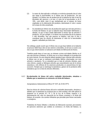 ((22)) LLaa mmaannoo ddee oobbrraa aapplliiccaaddaa oo uuttiilliizzaaddaa ssee rreevvaalloorriizzaa aajjuussttaannddoo ééssttaa aall vvaalloorr 
qquuee tteennggaa llaa hhoorraa--hhoommbbrree eenn eell úúllttiimmoo mmeess ddee pprroodduucccciióónn.. AAssíí ppoorr 
eejjeemmpplloo,, ssii eell úúllttiimmoo mmeess ddee pprroodduucccciióónn ddee llaa iinndduussttrriiaa hhaa ssiiddoo eell mmeess ddee 
ddiicciieemmbbrree ddeell eejjeerrcciicciioo yy eenn ééssttee,, eell vvaalloorr ddee llaa hhoorraa--hhoommbbrree eess ddee $$ 
110000..--,, sseerráá ddiicchhoo vvaalloorr eell qquuee mmuullttiipplliiccaaddoo ppoorr eell nnúúmmeerroo ddee hhoorraass 
eemmpplleeaaddaass eenn llaa eellaabboorraacciióónn ddeell pprroodduuccttoo,, ddeetteerrmmiinnaarráá eell vvaalloorr oo mmoonnttoo 
ddee llaa mmaannoo ddee oobbrraa aaccttuuaalliizzaaddaa.. 
((33)) SSee eenntteennddeerráá ppoorr úúllttiimmoo mmeess ddee pprroodduucccciióónn aaqquueell qquuee eessttéé mmááss pprróóxxiimmoo aa 
llaa ffeecchhaa ddeell bbaallaannccee eenn qquuee llaa iinndduussttrriiaa hhaayyaa ffuunncciioonnaaddoo ffaabbrriillmmeennttee yy,, 
aaddeemmááss,, eenn qquuee ssee hhaayyaa eessttaaddoo ffaabbrriiccaannddoo eell mmiissmmoo ttiippoo ddee aarrttííccuullooss oo 
pprroodduuccttooss.. AAssíí ppoorr eejjeemmpplloo,, ssii eell úúllttiimmoo mmeess ddee pprroodduucccciióónn ddee llaa eemmpprreessaa 
aa ssiiddoo ddiicciieemmbbrree,, mmeess qquuee pprraaccttiiccaa ssuu bbaallaannccee,, sseerráá ééssttee eell mmeess aa 
ccoonnssiiddeerraarr ppaarraa llooss eeffeeccttooss ddee ddeetteerrmmiinnaarr eell vvaalloorr ddee llaa hhoorraa--hhoommbbrree 
ppaaggaaddoo oo aaddeeuuddaaddoo ppoorr ddiicchhoo mmeess.. 
SSiinn eemmbbaarrggoo,, ppuueeddee ooccuurrrriirr qquuee eell úúllttiimmoo mmeess eenn qquuee hhaayyaa hhaabbiiddoo eenn llaa iinndduussttrriiaa 
uunn pprroocceessoo ffaabbrriill hhaayyaa ssiiddoo uunn mmeess aanntteerriioorr aa ddiicciieemmbbrree,, eenn ttaall ccaassoo ssee uussaarráá aa eessee 
mmeess eenn qquuee eeffeeccttiivvaammeennttee ssee rreeaalliizzaarroonn aaccttiivviiddaaddeess ddee ffaabbrriiccaacciióónn ddee bbiieenneess.. 
TTaammbbiiéénn ppuueeddee ddaarrssee eell ccaassoo qquuee,, nnoo oobbssttaannttee eexxiisstteenn aaccttiivviiddaaddeess ffaabbrriilleess eenn eell 
mmeess mmááss pprróóxxiimmoo aall bbaallaannccee,, eenn ddiicchhoo mmeess nnoo ssee hhaayyaa ttrraabbaajjaaddoo eenn llaa pprroodduucccciióónn 
ddee cciieerrttoo aarrttííccuulloo.. EEnn eessttaa ssiittuuaacciióónn ddeebbeerráá aatteennddeerrssee ppaarraa vvaalloorriizzaarr ttaalleess aarrttííccuullooss 
aall úúllttiimmoo mmeess eenn qquuee ssee rreeaalliizzaarroonn aaccttiivviiddaaddeess ffaabbrriilleess rreellaacciioonnaaddaass ccoonn eessooss 
aarrttííccuullooss oo pprroodduuccttooss.. NNoo ssee eenntteennddeerráá qquuee ssee ttrraattaa ddee aarrttííccuullooss ddiissttiinnttooss,, ppaarraa 
eessttooss eeffeeccttooss,, ccuuaannddoo ssee ffaabbrriiqquueenn aarrttííccuullooss qquuee eesseenncciiaallmmeennttee sseeaann ddee llaa mmiissmmaa 
nnaattuurraalleezzaa yy ssóólloo ddiiffiieerraann ddee llooss aanntteerriioorreess pprroodduucciiddooss eenn ccaarraacctteerrííssttiiccaass ddee ttiippoo 
aacccceessoorriioo.. SSiieemmpprree qquuee ssee mmaanntteennggaa llaa nnaattuurraalleezzaa yy ggéénneerroo ddee llooss pprroodduuccttooss ddeebbee 
eenntteennddeerrssee qquuee nnoo ssee ttrraattaa ddee aarrttííccuullooss ddiiffeerreenntteess.. 
66..88..33 RReevvaalloorriizzaacciióónn ddee bbiieenneess ddeell aaccttiivvoo rreeaalliizzaabbllee ddeetteerriioorraaddooss,, oobbssoolleettooss oo 
ffaallllaaddooss qquuee ssee mmaannttiieenneenn eenn eexxiisstteenncciiaa aa llaa ffeecchhaa ddeell bbaallaannccee.. 
JJuurriisspprruuddeenncciiaa AAddmmiinniissttrraattiivvaa ((OOffiicciioo NNº 11883377,, ddee 2255..0044..11997777)) 
PPaarraa llooss eeffeeccttooss ddee vvaalloorriizzaarr bbiieenneess ddeell aaccttiivvoo rreeaalliizzaabbllee ddeetteerriioorraaddooss,, oobbssoolleettooss oo 
ffaallllaaddooss qquuee ssee mmaannttiieenneenn eenn eexxiisstteenncciiaa ppoorr ssuu vvaalloorr rreessiidduuaall,, ssóólloo ccaabbee aapplliiccaarr lloo 
ddiissppuueessttoo eenn eell aarrttííccuulloo 4411º,, NNº 33,, ddee llaa LLeeyy ddee llaa RReennttaa,, rreessppeeccttoo aa llaa 
ddeetteerrmmiinnaacciióónn ddeell vvaalloorr ddee rreeppoossiicciióónn ddee llooss bbiieenneess eexxiisstteenntteess aa llaa ffeecchhaa ddeell 
bbaallaannccee,, ddee aaccuueerrddoo aa llaass nnoorrmmaass ttrriibbuuttaarriiaass qquuee pprroocceeddaann ppaarraa bbiieenneess nnaacciioonnaalleess 
oo eexxttrraannjjeerrooss.. 
TTrraattáánnddoossee ddee bbiieenneess ffaallllaaddooss uu oobbssoolleettooss ddee ffaabbrriiccaacciióónn nnaacciioonnaall,, pprroovveenniieenntteess 
ddee eejjeerrcciicciiooss aanntteerriioorreess qquuee eessttaabbaann eenn eexxiisstteenncciiaa aa llaa ffeecchhaa ddeell bbaallaannccee,, ssuu 
6677 
 