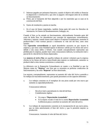 ff.. IInntteerreesseess ppaaggaaddooss ppoorr pprrééssttaammooss bbaannccaarriiooss,, ccuuaannddoo eell oobbjjeettiivvoo ddeell ccrrééddiittoo eess ffiinnaanncciiaarr 
llaa aaddqquuiissiicciióónn oo ccoonnssttrruucccciióónn yy qquuee eessttooss ssee ppaagguueenn oo ddeevveenngguueenn aanntteess ddee ssuu eennttrraaddaa 
eenn ffuunncciioonnaammiieennttoo.. 
gg.. FFlleetteess,, ppoorr eell ttrraannssppoorrttee ddeell bbiieenn aaddqquuiirriiddoo oo ppoorr llooss mmaatteerriiaalleess qquuee ssee uussaann eenn llaa 
ccoonnssttrruucccciióónn ddeell bbiieenn.. 
hh.. GGaassttooss ddee iinnssttaallaacciióónn yy ppuueessttaa eenn mmaarrcchhaa.. 
ii.. EEnn eell ccaassoo ddee bbiieenneess iimmppoorrttaaddooss,, ttaammbbiiéénn ffoorrmmaa ppaarrttee ddeell ccoossttoo llooss DDeerreecchhooss ddee 
iinntteerrnnaacciióónn,, llooss GGaassttooss ddee DDeessaadduuaannaammiieennttoo,, bbooddeeggaajjee,, eettcc.. 
CCuuaannddoo eell bbiieenn yyaa hhaa eennttrraaddoo eenn ffuunncciioonnaammiieennttoo,, aaddiicciioonnaallmmeennttee ffoorrmmaarráánn ppaarrttee ddeell 
ccoossttoo ddee ddiicchhoo bbiieenn,, llooss ddeesseemmbboollssooss ppoorr ccoonncceeppttoo ddee rreeppaarraacciioonneess eexxttrraaoorrddiinnaarriiaass,, 
AAddiicciioonneess yy mmeejjoorraass,, ccuuaannddoo ttiieenneenn ccoommoo oobbjjeettiivvoo eell mmeejjoorraarr eell rreennddiimmiieennttoo,, aauummeennttaarr llaa 
pprroodduuccttiivviiddaadd oo bbiieenn rreessttiittuuiirr ppaarrcciiaall oo ttoottaallmmeennttee llaa vviiddaa úúttiill ddeell bbiieenn,, eennttrree oottrraass 
rraazzoonneess.. 
UUnnaa rreeppaarraacciióónn eexxttrraaoorrddiinnaarriiaa eess aaqquueell ddeesseemmbboollssoo nneecceessaarriioo eenn qquuee iinnccuurrrree llaa 
eemmpprreessaa yy qquuee ttiieennee ccoommoo ffiinnaalliiddaadd rreeppaarraarr eell ddeetteerriioorroo ssuuffrriiddoo ppoorr llooss bbiieenneess ddeell aaccttiivvoo 
ddeebbiiddoo aa uunnaa ccaauussaa ssúúbbiittaa oo ffoorrttuuiittaa.. AAuunn ccuuaannddoo ccoonncceeppttuuaallmmeennttee rreepprreesseennttaann uunnaa 
ppéérrddiiddaa ppaarraa llaa eemmpprreessaa,, ppuueeddeenn ttrraaeerr ccoommoo ccoonnsseeccuueenncciiaa iinnddiirreeccttaa,, llaa rreessttiittuucciióónn ttoottaall oo 
ppaarrcciiaall ddee llaa vviiddaa úúttiill ddee llooss bbiieenneess ddeepprreecciiaaddooss.. 
LLaass mmeejjoorraass aall AAccttiivvoo FFiijjoo ssoonn aaqquueellllooss ttrraabbaajjooss ddee ccaarráácctteerr vvoolluunnttaarriioo qquuee llaa eemmpprreessaa 
eeffeeccttúúaa eenn llooss bbiieenneess ddeell aaccttiivvoo iinnmmoovviilliizzaaddoo ppaarraa mmeejjoorraarr ssuu rreennddiimmiieennttoo,, aauummeennttaarr ssuu 
pprroodduuccttiivviiddaadd uu oottrraass rraazzoonneess eeccoonnóómmiiccaass oo ccoommeerrcciiaalleess.. 
LLaa ddiiffeerreenncciiaa ccoonn llaa RReeppaarraacciióónn EExxttrraaoorrddiinnaarriiaa eenn ccuuaannttoo aa ssuu ffiinnaalliiddaadd eess qquuee llaass 
MMeejjoorraass ttrraattaann ddee ""MMeejjoorraarr"" eessttee bbiieenn qquuee ssee eennccuueennttrraa eenn ppeerrffeeccttaass ccoonnddiicciioonneess ddee 
ffuunncciioonnaammiieennttoo yy llaass oottrraass ""RReeppaarraann"" uunn bbiieenn ddeetteerriioorraaddoo.. 
LLaass mmeejjoorraass,, ccoonncceeppttuuaallmmeennttee,, rreepprreesseennttaann uunn aauummeennttoo ddeell vvaalloorr ddeell AAccttiivvoo ssoommeettiiddoo aa 
llooss ttrraabbaajjooss ddee rreeaaccoonnddiicciioonnaammiieennttoo,, ppeerroo ppuueeddee pprreesseennttaarrssee eenn ddooss aassppeeccttooss ddiiffeerreenntteess:: 
aa.. LLooss ttrraabbaajjooss ccoonnssiisstteenn eenn eell rreeeemmppllaazzoo ddee uunnaa ppiieezzaa uussaaddaa ppoorr oottrraa nnuueevvaa qquuee 
aauummeennttaa ssuu ccaappaacciiddaadd pprroodduuccttoorraa.. 
CCoonnsseeccuueenncciiaa iinnddiirreeccttaa:: 
-- DDeevvoollvveerr ttoottaall oo ppaarrcciiaallmmeennttee llaa vviiddaa úúttiill ddeell bbiieenn.. 
-- CCoonnttaabblleemmeennttee iimmpplliiccaa:: 
· UUnn ccaarrggoo aa ""DDeepprreecciiaacciióónn AAccuummuullaaddaa"".. 
· SSii llaa mmeejjoorraa eexxcceeddee eell ttoottaall ddee llaa ccuueennttaa DDeepprreecciiaacciióónn AAccuummuullaaddaa 
llaa ddiiffeerreenncciiaa ppaassaa aa ccoonnssttiittuuiirr uunn aauummeennttoo ddeell vvaalloorr ddeell aaccttiivvoo.. 
bb.. LLooss ttrraabbaajjooss ddee mmeejjoorraammiieennttoo ccoonnssiisstteenn eenn llaa iinnccoorrppoorraacciióónn ddee uunnaa nnuueevvaa ppiieezzaa,, 
qquuee nnoo tteennííaa aanntteerriioorrmmeennttee eell bbiieenn ddeell AAccttiivvoo yy qquuee llee ppeerrmmiittiirráá mmeejjoorraarr ssuu 
pprroodduucccciióónn.. 
CCoonnsseeccuueenncciiaa:: AAuummeennttaarr eell vvaalloorr ddeell bbiieenn ddeell AAccttiivvoo 
7733 
 