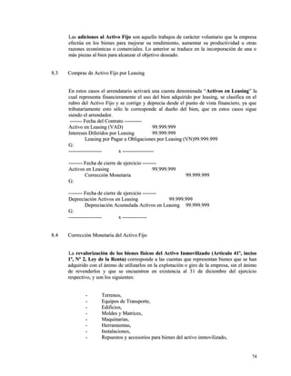 LLaass aaddiicciioonneess aall AAccttiivvoo FFiijjoo ssoonn aaqquueelllloo ttrraabbaajjooss ddee ccaarráácctteerr vvoolluunnttaarriioo qquuee llaa eemmpprreessaa 
eeffeeccttúúaa eenn llooss bbiieenneess ppaarraa mmeejjoorraarr ssuu rreennddiimmiieennttoo,, aauummeennttaarr ssuu pprroodduuccttiivviiddaadd uu oottrraass 
rraazzoonneess eeccoonnóómmiiccaass oo ccoommeerrcciiaalleess.. LLoo aanntteerriioorr ssee ttrraadduuccee eenn llaa iinnccoorrppoorraacciióónn ddee uunnaa oo 
mmááss ppiieezzaass aall bbiieenn ppaarraa aallccaannzzaarr eell oobbjjeettiivvoo ddeesseeaaddoo.. 
88..33 CCoommpprraass ddee AAccttiivvoo FFiijjoo ppoorr LLeeaassiinngg 
EEnn eessttooss ccaassooss eell aarrrreennddaattaarriioo aaccttiivvaarráá uunnaa ccuueennttaa ddeennoommiinnaaddaa ““AAccttiivvooss eenn LLeeaassiinngg”” llaa 
ccuuaall rreepprreesseennttaa ffiinnaanncciieerraammeennttee eell uussoo ddeell bbiieenn aaddqquuiirriiddoo ppoorr lleeaassiinngg,, ssee ccllaassiiffiiccaa eenn eell 
rruubbrroo ddeell AAccttiivvoo FFiijjoo yy ssee ccoorrrriiggee yy ddeepprreecciiaa ddeessddee eell ppuunnttoo ddee vviissttaa ffiinnaanncciieerroo,, yyaa qquuee 
ttrriibbuuttaarriiaammeennttee eessttoo ssóólloo llee ccoorrrreessppoonnddee aall dduueeññoo ddeell bbiieenn,, qquuee eenn eessttooss ccaassooss ssiigguuee 
ssiieennddoo eell aarrrreennddaaddoorr.. 
-------------- FFeecchhaa ddeell CCoonnttrraattoo -------------------- 
AAccttiivvoo eenn LLeeaassiinngg ((VVAADD)) 9999..999999..999999 
IInntteerreesseess DDiiffeerriiddooss ppoorr LLeeaassiinngg 9999..999999..999999 
LLeeaassiinngg ppoorr PPaaggaarr uu OObblliiggaacciioonneess ppoorr LLeeaassiinngg ((VVNN))9999..999999..999999 
GG:: 
-------------------------------------- xx ------------------------------------ 
---------------- FFeecchhaa ddee cciieerrrree ddee eejjeerrcciicciioo ---------------- 
AAccttiivvooss eenn LLeeaassiinngg 9999..999999..999999 
CCoorrrreecccciióónn MMoonneettaarriiaa 9999..999999..999999 
GG:: 
---------------- FFeecchhaa ddee cciieerrrree ddee eejjeerrcciicciioo ---------------- 
DDeepprreecciiaacciióónn AAccttiivvooss eenn LLeeaassiinngg 9999..999999..999999 
DDeepprreecciiaacciióónn AAccuummuullaaddaa AAccttiivvooss eenn LLeeaassiinngg 9999..999999..999999 
GG:: 
-------------------------------------- xx ---------------------------- 
88..44 CCoorrrreecccciióónn MMoonneettaarriiaa ddeell AAccttiivvoo FFiijjoo 
LLaa rreevvaalloorriizzaacciióónn ddee llooss bbiieenneess ffííssiiccooss ddeell AAccttiivvoo IInnmmoovviilliizzaaddoo ((AArrttííccuulloo 4411º,, iinncciissoo 
11º,, NNº 22,, LLeeyy ddee llaa RReennttaa)) ccoorrrreessppoonnddee aa llaass ccuueennttaass qquuee rreepprreesseennttaann bbiieenneess qquuee ssee hhaann 
aaddqquuiirriiddoo ccoonn eell áánniimmoo ddee uuttiilliizzaarrllooss eenn llaa eexxpplloottaacciióónn oo ggiirroo ddee llaa eemmpprreessaa,, ssiinn eell áánniimmoo 
ddee rreevveennddeerrllooss yy qquuee ssee eennccuueennttrreenn eenn eexxiisstteenncciiaa aall 3311 ddee ddiicciieemmbbrree ddeell eejjeerrcciicciioo 
rreessppeeccttiivvoo,, yy ssoonn llooss ssiigguuiieenntteess:: 
-- TTeerrrreennooss,, 
-- EEqquuiippooss ddee TTrraannssppoorrttee,, 
-- EEddiiffiicciiooss,, 
-- MMoollddeess yy MMaattrriicceess,, 
-- MMaaqquuiinnaarriiaass,, 
-- HHeerrrraammiieennttaass,, 
-- IInnssttaallaacciioonneess,, 
-- RReeppuueessttooss yy aacccceessoorriiooss ppaarraa bbiieenneess ddeell aaccttiivvoo iinnmmoovviilliizzaaddoo,, 
7744 
 