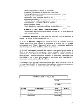 - adquiriente......................- Fletes y seguros hasta la bodega del adquiriente........................ $$.............. 
-- IImmppuueessttooss rreeccaarrggaaddooss qquuee nnoo ccoonnssttiittuuyyeenn CCrrééddiittoo ffiissccaall 
((iirrrreeccuuppeerraabblleess)).................................................................................................................................................. $$.............. 
-- MMoonnttaajjee yy aaccoonnddiicciioonnaammiieennttoo.................................................................................................... $$.............. 
-- MMeejjoorraass qquuee hhaayyaann aauummeennttaaddoo eell vvaalloorr ddeell bbiieenn yy 
pprroolloonngguueenn ssuu vviiddaa úúttiill............................................................................................................................ $$.............. 
-- IInntteerreesseess ddiirreeccttooss oo iinnddiirreeccttooss yy ddiiffeerreenncciiaa ddee ccaammbbiiooss 
ccoorrrreessppoonnddiieenntteess aa ééssttooss,, hhaassttaa llaa ffeecchhaa eenn qquuee eennttrraa 
eenn ffuunncciioonnaammiieennttoo eell bbiieenn...................................................................................................................... $$............ 
-- OOttrrooss ddeesseemmbboollssooss qquuee sseeaann iimmppuuttaabblleess aall ccoossttoo ddeell bbiieenn.................... $$............ 
VVAALLOORR SSUUJJEETTOO AA CCOORRRREECCCCIIÓÓNN MMOONNEETTAARRIIAA $$............ 
SSee rreeaajjuussttaann ddee aaccuueerrddoo aa llaass mmiissmmaass nnoorrmmaass iinnddiiccaaddaass ppaarraa llooss bbiieenneess aaddqquuiirriiddooss 
eenn eell mmeerrccaaddoo nnaacciioonnaall.. 
LLaa DDeepprreecciiaacciióónn aaccuummuullaaddaa ddee ccaaddaa ccuueennttaa ddeell aaccttiivvoo ffiijjoo ffííssiiccoo ssee rreeaajjuussttaarráá ddee 
aaccuueerrddoo aa llaass mmiissmmaass nnoorrmmaass sseeññaallaaddaass eenn llaa lleettrraa aa.. 
EEnn eell ccaassoo ddee AAddiicciioonneess oo MMeejjoorraass qquuee aauummeenntteenn eell vvaalloorr ddee llooss bbiieenneess ffííssiiccooss ddeell 
AAccttiivvoo IInnmmoovviilliizzaaddoo,, eellllaass ttaammbbiiéénn ssee rreeaajjuussttaarráánn ddee aaccuueerrddoo ccoonn llaa vvaarriiaacciióónn 
eexxppeerriimmeennttaaddaa ppoorr eell IIPPCC eennttrree eell úúllttiimmoo ddííaa ddeell mmeess aanntteerriioorr aa aaqquueell eenn qquuee ssee eeffeeccttuuóó llaa 
aaddiicciióónn oo mmeejjoorraa yy eell úúllttiimmoo ddííaa ddeell mmeess aanntteerriioorr aall ddeell bbaallaannccee.. 
EEnn eell ccaassoo ddee llooss eennvvaasseess ssee rreeaajjuussttaarráánn ssóólloo ccuuaannddoo llaa eemmpprreessaa ccoonnsseerrvvaa llaa pprrooppiieeddaadd ddee 
eellllooss,, eenn ccaassoo ccoonnttrraarriioo ssóólloo ccoorrrreessppoonnddee aa bbiieenneess eennttrreeggaaddooss mmeeddiiaannttee ccoonnttrraattoo ddee 
““ccoommooddaattoo””.. EEnn eessttee úúllttiimmoo ccaassoo ssee ttrraattaa ddee vvaalloorreess rreecciibbiiddooss eenn ggaarraannttííaa yy ccoonnssttiittuuyyeenn 
ppaassiivvoo eexxiiggiibbllee.. CCuuaannddoo ssee ccoonnsseerrvvaa llaa pprrooppiieeddaadd ddee eessttooss bbiieenneess ccoonnssttiittuuyyeenn aaccttiivvoo 
iinnmmoovviilliizzaaddoo yy ppoorr lloo ttaannttoo ddeebbeenn aajjuussttaarrssee aa llaass nnoorrmmaass ssoobbrree rreevvaalloorriizzaacciióónn yy 
ddeepprreecciiaacciióónn ccoonntteemmppllaaddaass eenn llaa LLeeyy ddee llaa RReennttaa.. 
LLaa ccoonnttaabbiilliizzaacciióónn ddee llaa ccoorrrreecccciióónn mmoonneettaarriiaa ddee llooss bbiieenneess ddeell AAccttiivvoo FFiijjoo ssee eeffeeccttúúaa eenn 
uunn CCoommpprroobbaannttee CCoonnttaabbllee ddee TTrraassppaassoo ddee llaa ssiigguuiieennttee ffoorrmmaa,, eenn ccaassoo qquuee eell rreessuullttaaddoo sseeaa 
ppoossiittiivvoo,, eenn ccaassoo ccoonnttrraarriioo llaass ccuueennttaass ssee aannoottaarráánn eenn eell llaaddoo ccoonnttrraarriioo:: 
CCÓÓDDIIGGOO DDEESSCCRRIIPPCCIIÓÓNN DDEEBBEE HHAABBEERR 
MMaaqquuiinnaarriiaass 9999..999999..999999 
TTeerrrreennooss 9999..999999..999999 
IInnssttaallaacciioonneess 9999..999999..999999 
7766 
CCOOMMPPRROOBBAANNTTEE DDEE TTRRAASSPPAASSOO 
FFEECCHHAA:: 
NNUUMMEERROO:: 
 