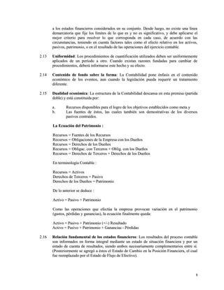 a los estados financieros considerados en su conjunto. Desde luego, nnoo eexxiissttee uunnaa llíínneeaa 
ddeemmaarrccaattoorriiaa qquuee ffiijjee llooss llíímmiitteess ddee lloo qquuee eess yy nnoo eess ssiiggnniiffiiccaattiivvoo,, yy ddeebbee aapplliiccaarrssee eell 
mmeejjoorr ccrriitteerriioo ppaarraa rreessoollvveerr lloo qquuee ccoorrrreessppoonnddaa eenn ccaaddaa ccaassoo,, ddee aaccuueerrddoo ccoonn llaass 
cciirrccuunnssttaanncciiaass,, tteenniieennddoo eenn ccuueennttaa ffaaccttoorreess ttaalleess ccoommoo eell eeffeeccttoo rreellaattiivvoo eenn llooss aaccttiivvooss,, 
ppaassiivvooss,, ppaattrriimmoonniioo,, oo eenn eell rreessuullttaaddoo ddee llaass ooppeerraacciioonneess ddeell eejjeerrcciicciioo ccoonnttaabbllee.. 
22..1133 UUnniiffoorrmmiiddaadd:: LLooss pprroocceeddiimmiieennttooss ddee ccuuaannttiiffiiccaacciióónn uuttiilliizzaaddooss ddeebbeenn sseerr uunniiffoorrmmeemmeennttee 
aapplliiccaaddooss ddee uunn ppeerrííooddoo aa oottrroo.. CCuuaannddoo eexxiissttaann rraazzoonneess ffuunnddaaddaass ppaarraa ccaammbbiiaarr ddee 
pprroocceeddiimmiieennttooss,, ddeebbeerráá iinnffoorrmmaarrssee eessttee hheecchhoo yy ssuu eeffeeccttoo.. 
22..1144 CCoonntteenniiddoo ddee ffoonnddoo ssoobbrree llaa ffoorrmmaa:: LLaa CCoonnttaabbiilliiddaadd ppoonnee éénnffaassiiss eenn eell ccoonntteenniiddoo 
eeccoonnóómmiiccoo ddee llooss eevveennttooss,, aauunn ccuuaannddoo llaa lleeggiissllaacciióónn ppuueeddaa rreeqquueerriirr uunn ttrraattaammiieennttoo 
ddiiffeerreennttee.. 
22..1155 DDuuaalliiddaadd eeccoonnóómmiiccaa:: LLaa eessttrruuccttuurraa ddee llaa CCoonnttaabbiilliiddaadd ddeessccaannssaa eenn eessttaa pprreemmiissaa ((ppaarrttiiddaa 
ddoobbllee)) yy eessttáá ccoonnssttiittuuiiddaa ppoorr:: 
aa.. RReeccuurrssooss ddiissppoonniibblleess ppaarraa eell llooggrroo ddee llooss oobbjjeettiivvooss eessttaabblleecciiddooss ccoommoo mmeettaa yy 
bb.. LLaass ffuueenntteess ddee ééssttooss,, llaass ccuuaalleess ttaammbbiiéénn ssoonn ddeemmoossttrraattiivvaass ddee llooss ddiivveerrssooss 
ppaassiivvooss ccoonnttrraaííddooss.. 
LLaa EEccuuaacciióónn ddeell PPaattrriimmoonniioo :: 
RReeccuurrssooss == FFuueenntteess ddee llooss RReeccuurrssooss 
RReeccuurrssooss == OObblliiggaacciioonneess ddee llaa EEmmpprreessaa ccoonn llooss DDuueeññooss 
RReeccuurrssooss == DDeerreecchhooss ddee llooss DDuueeññooss 
RReeccuurrssooss == OObblliiggaacc.. ccoonn TTeerrcceerrooss ++ OObblliigg.. ccoonn llooss DDuueeññooss 
RReeccuurrssooss == DDeerreecchhooss ddee TTeerrcceerrooss ++ DDeerreecchhooss ddee llooss DDuueeññooss 
EEnn tteerrmmiinnoollooggííaa CCoonnttaabbllee :: 
RReeccuurrssooss == AAccttiivvooss 
DDeerreecchhooss ddee TTeerrcceerrooss == PPaassiivvoo 
DDeerreecchhooss ddee llooss DDuueeññooss == PPaattrriimmoonniioo 
DDee lloo aanntteerriioorr ssee ddeedduuccee :: 
AAccttiivvoo == PPaassiivvoo ++ PPaattrriimmoonniioo 
CCoommoo llaass ooppeerraacciioonneess qquuee eeffeeccttúúaa llaa eemmpprreessaa pprroovvooccaann vvaarriiaacciióónn eenn eell ppaattrriimmoonniioo 
((ggaassttooss,, ppéérrddiiddaass yy ggaannaanncciiaass)),, llaa eeccuuaacciióónn ffiinnaallmmeennttee qquueeddaa:: 
AAccttiivvoo == PPaassiivvoo ++ PPaattrriimmoonniioo ((++//--)) RReessuullttaaddoo 
AAccttiivvoo == PPaassiivvoo ++ PPaattrriimmoonniioo ++ GGaannaanncciiaass -- PPéérrddiiddaass 
22..1166 RReellaacciióónn ffuunnddaammeennttaall ddee llooss eessttaaddooss ffiinnaanncciieerrooss:: LLooss rreessuullttaaddooss ddeell pprroocceessoo ccoonnttaabbllee 
ssoonn iinnffoorrmmaaddooss eenn ffoorrmmaa iinntteeggrraall mmeeddiiaannttee uunn eessttaaddoo ddee ssiittuuaacciióónn ffiinnaanncciieerraa yy ppoorr uunn 
eessttaaddoo ddee ccuueennttaa ddee rreessuullttaaddooss,, ssiieennddoo aammbbooss nneecceessaarriiaammeennttee ccoommpplleemmeennttaarriiooss eennttrree ssíí.. 
((PPoosstteerriioorrmmeennttee ssee aaggrreeggóó aa ééssttooss eell EEssttaaddoo ddee CCaammbbiioo eenn llaa PPoossiicciióónn FFiinnaanncciieerraa,, eell ccuuaall 
ffuuee rreeeemmppllaazzaaddoo ppoorr eell EEssttaaddoo ddee FFlluujjoo ddee EEffeeccttiivvoo)).. 
88 
 