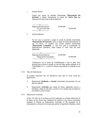 11.. SSiisstteemmaa DDiirreeccttoo 
CCaarrggaarr uunnaa ccuueennttaa ddee ppéérrddiiddaass ddeennoommiinnaaddaa ""DDeepprreecciiaacciióónn ddeell 
EEjjeerrcciicciioo"" yy aabboonnaarr ddiirreeccttaammeennttee llaa ccuueennttaa ddeell AAccttiivvoo FFiijjoo qquuee 
rreepprreesseennttaa llooss bbiieenneess qquuee ssee ddeesseeaa ddeepprreecciiaarr.. 
--------------------------XX------------------------------ 
DDeepprreecciiaacciióónn ddeell eejjeerrcciicciioo 9999..999999..999999 
CCttaa.. ddee AAccttiivvoo FFiijjoo 9999..999999..999999 
--------------------------XX------------------------------ 
22.. SSiisstteemmaa IInnddiirreeccttoo 
EEnn eessttee ccaassoo ssee pprroocceeddee aa ccaarrggaarr llaa ccuueennttaa ddee ppéérrddiiddaa ddeennoommiinnaaddaa 
""DDeepprreecciiaacciióónn ddeell EEjjeerrcciicciioo"",, ppeerroo eenn lluuggaarr ddee aabboonnaarr ddiirreeccttaammeennttee llaa 
ccttaa.. ddee aaccttiivvoo,, ssee aaccrreeddiittaa uunnaa ccuueennttaa eessppeecciiaall ddeennoommiinnaaddaa 
""DDeepprreecciiaacciióónn AAccuummuullaaddaa ......"" qquuee ssiirrvvee ppaarraa iirr aaccuummuullaannddoo llaass 
ddeepprreecciiaacciioonneess ppeerriióóddiiccaass,, hhaassttaa eenntteerraarr eell vvaalloorr ttoottaall ddeell bbiieenn 
ddeepprreecciiaaddoo.. 
------------------------------XX-------------------------------------------------- 
DDeepprreecciiaacciióónn ddeell EEjjeerrcciicciioo 9999..999999..999999 
DDeepprreecciiaacciióónn AAccuummuullaaddaa ...... 9999..999999..999999 
------------------------------XX---------------------------------------------------- 
CCuuaalleessqquuiieerraa sseeaa llaa ffoorrmmaa ddee ccoonnttaabbiilliizzaacciióónn aa uussaarr ssee ddeebbee tteenneerr 
pprreesseennttee qquuee uunn bbiieenn aall ccuummpplliirr ssuu vviiddaa úúttiill ddeebbee qquueeddaarr rreefflleejjaaddoo eenn llaa 
CCoonnttaabbiilliiddaadd aa $$ 11..--,, eess ddeecciirr,, llaa úúllttiimmaa ccuuoottaa ddeebbeerráá sseerr rreebbaajjaaddaa eenn eessee 
vvaalloorr.. 
88..55..44 TTiippooss ddee DDeepprreecciiaacciióónn 
SSee ppuueeddeenn mmeenncciioonnaarr ddooss ((22)) aalltteerrnnaattiivvaass ppaarraa ffiijjaarr llaa ccuuoottaa aannuuaall ppoorr 
ddeepprreecciiaacciióónn:: 
aa.. DDeepprreecciiaacciióónn OOrrddiinnaarriiaa oo NNoorrmmaall rreellaacciioonnaaddaa eessttrriiccttaammeennttee ccoonn llooss 
aaññooss ddee vviiddaa úúttiill.. 
bb.. DDeepprreecciiaacciióónn AAcceelleerraaddaa qquuee rreessuullttaa ddee bbiieenneess aaddqquuiirriiddooss nnuueevvooss oo 
iinntteerrnnaaddooss,, rreebbaajjaa llaa vviiddaa úúttiill aa uunn tteerrcciioo ((11//33)),, ssiieemmpprree qquuee llaa nnoorrmmaall nnoo 
sseeaa iinnffeerriioorr aa cciinnccoo ((55)) aaññooss.. 
88..55..55 DDeepprreecciiaacciióónn AAcceelleerraaddaa 
EEll DD..LL.. NNº 11002299,, ddee 2277 ddee MMaayyoo ddee 11997755,, ppuubblliiccaaddoo eenn eell DDiiaarriioo OOffiicciiaall ddeell 3300 
ddee MMaayyoo ddee eessee mmiissmmoo aaññoo,, eessttaabblleecciióó uunn iinncceennttiivvoo aa llaass nnuueevvaass iinnvveerrssiioonneess 
mmeeddiiaannttee eell SSiisstteemmaa ddee DDeepprreecciiaacciióónn AAcceelleerraaddaa,, eell SSIIII eennccaarrggaaddoo ddee llaa 
iinntteerrpprreettaacciióónn yy ddiiccttaacciióónn ddee nnoorrmmaass ppaarraa aapplliiccaarr llaa lleeggiissllaacciióónn ttrriibbuuttaarriiaa,, eemmiittiióó 
8800 
 