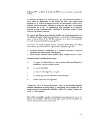 la Circular Nº 132 del 23 de Octubre de 1975, en la cual iinnssttrruuyyóó ssoobbrree ddiicchhaa 
mmaatteerriiaa.. 
SSee eennttiieennddee ppoorr ddeepprreecciiaacciióónn aacceelleerraaddaa aaqquueellllaa qquuee ttiieennee ppoorr oobbjjeettoo aauummeennttaarr llaa 
ccuuoottaa aannuuaall ddee ddeepprreecciiaacciióónn ddee llooss bbiieenneess ddeell aaccttiivvoo ffiijjoo iinnmmoovviilliizzaaddoo,, 
rreedduucciieennddoo aa uunn tteerrcciioo ((11//33)) llooss ppllaazzooss ddee vviiddaa úúttiill qquuee llaa DDiirreecccciióónn hhaayyaa ffiijjaaddoo 
mmeeddiiaannttee nnoorrmmaass ggeenneerraalleess oo aauummeennttaannddoo aall ttrriippllee llooss ppoorrcceennttaajjeess ddeetteerrmmiinnaaddooss 
nnoorrmmaallmmeennttee ppoorr eell SSIIII.. LLaass ffrraacccciioonneess ddee aaññooss rreessuullttaanntteess ddee llaa rreedduucccciióónn 
iinnddiiccaaddaa nnoo sseerráánn ccoonnssiiddeerraaddooss ppaarraa llooss eeffeeccttooss ddee ddeetteerrmmiinnaarr llooss aaññooss ddee vviiddaa 
úúttiill eenn llaa ddeepprreecciiaacciióónn aacceelleerraaddaa.. 
DDee aaccuueerrddoo aa llaa CCiirrccuullaarr aanntteess iinnddiiccaaddaa,, bbaassttaabbaa qquuee llooss iinntteerreessaaddooss ddeenn aavviissoo 
ffoorrmmaall aa llaa ooffiicciinnaa ddeell SSIIII qquuee ccoorrrreessppoonnddiieerraa aa ssuu jjuurriissddiicccciióónn ppaarraa ggoozzaarr ddee eessttee 
nnuueevvoo ssiisstteemmaa,, ddeennttrroo ddee llooss 3300 ddííaass ssiigguuiieenntteess aa llaa ffeecchhaa ddee aaddqquuiissiicciióónn,, 
iinnvveerrssiióónn oo iinntteerrnnaacciióónn ddee llooss bbiieenneess rreessppeeccttiivvooss.. 
LLooss bbiieenneess qquuee ppuueeddeenn aaccooggeerrssee,, aallccaannzzaa aa ttooddooss llooss bbiieenneess ffííssiiccooss ddeell aaccttiivvoo 
iinnmmoovviilliizzaaddoo qquuee rreeúúnnaann eenn ffoorrmmaa ccooppuullaattiivvaa llooss ssiigguuiieenntteess rreeqquuiissiittooss:: 
aa.. LLooss bbiieenneess nnuueevvooss oo llooss aaddqquuiirriiddooss eenn eell eexxttrraannjjeerroo sseeaann nnuueevvooss oo uussaaddooss ee 
iinntteerrnnaaddooss ddiirreeccttaammeennttee ppoorr eell ccoonnttrriibbuuyyeennttee yy 
bb.. QQuuee llaa vviiddaa úúttiill nnoorrmmaall ddee ddiicchhooss bbiieenneess sseeaa iigguuaall oo ssuuppeerriioorr aa cciinnccoo ((55)) aaññooss.. 
PPoorr ttaannttoo,, qquueeddaann eexxcclluuiiddooss ddee eessttee ssiisstteemmaa:: 
aa.. LLooss bbiieenneess ddee llooss ccoonnttrriibbuuyyeenntteess qquuee nnoo sseeaann ddee llaa PPrriimmeerraa CCaatteeggoorrííaa oo 
bbiieenn aaffeeccttooss,, ppeerroo ccoonn rreennttaass pprreessuunnttaass.. 
bb.. LLooss bbiieenneess iinnttaannggiibblleess.. 
cc.. LLooss bbiieenneess uussaaddooss aaddqquuiirriiddooss eenn eell ppaaííss.. 
dd.. LLooss bbiieenneess ccuuyyaa vviiddaa úúttiill nnoorrmmaall sseeaa iinnffeerriioorr aa 55 aaññooss.. 
ee.. EEnn oottrraass ssiittuuaacciioonneess bbiieenn eessppeecciiaalleess.. 
AA mmooddoo ddee eejjeemmpplloo ssee mmuueessttrraa eell ssiigguuiieennttee ccaassoo ddee uunn bbiieenn qquuee ttiieennee aassiiggnnaaddaa 
uunnaa vviiddaa úúttiill eenn ddeepprreecciiaacciióónn nnoorrmmaall ddee 1100 aaññooss yy qquuee aall ccoonnvveerrttiirrllooss eenn vviiddaa úúttiill 
ddee ddeepprreecciiaacciióónn aacceelleerraaddaa qquueeddaann rreedduucciiddooss aa 33 aaññooss.. UUnn bbiieenn ddee 55 aaññooss nnoorrmmaall 
qquueeddaa eenn 11 aaññoo aacceelleerraaddaa.. 
EEll ccoonnttrriibbuuyyeennttee ppooddrráá ssuussppeennddeerr llaa ddeepprreecciiaacciióónn aacceelleerraaddaa ddee uunnoo ll mmááss ddee ssuuss 
bbiieenneess,, iinnccoorrppoorráánnddoollooss aassíí ddeeffiinniittiivvaammeennttee yy ppoorr eell llaappssoo ddee vviiddaa úúttiill qquuee llee rreessttee 
aall bbiieenn,, aall rrééggiimmeenn nnoorrmmaall ddee ddeepprreecciiaacciióónn.. 
8811 
 