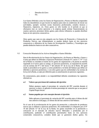 -- DDeerreecchhooss ddee LLllaavvee 
-- EEttcc.. 
LLooss GGaassttooss DDiiffeerriiddooss ccoommoo llooss GGaassttooss ddee OOrrggaanniizzaacciióónn yy PPuueessttaa eenn MMaarrcchhaa ccoommpprreennddeenn 
ttooddooss llooss ddeesseemmbboollssooss eenn qquuee iinnccuurrrree llaa eemmpprreessaa ppaarraa eessttaarr eenn ccoonnddiicciioonneess ddee iinniicciiaarr ssuuss 
aaccttiivviiddaaddeess,, eejjeemmpplloo:: eessccrriittuurraa ssoocciiaall,, hhoonnoorraarriiooss pprrooffeessiioonnaalleess,, eessttuuddiiooss ttééccnniiccooss yy 
ffiinnaanncciieerrooss,, iimmppuueessttooss,, eettcc.. EEssttooss ggaassttooss nnoo ssóólloo iinncciiddeenn eenn eell ppeerrííooddoo eenn qquuee ssee 
eeffeeccttuuaarroonn ssiinnoo eenn vvaarriiooss eejjeerrcciicciiooss yy llaa eemmpprreessaa ppuueeddee eessttiimmaarr ffiinnaanncciieerraammeennttee eenn 
ccuuaannttooss eejjeerrcciicciiooss pprroorrrraatteeaarr ddiicchhooss ggaassttooss,, ppaarraa eeffeeccttooss ttrriibbuuttaarriiooss ssee ppuueeddeenn ddiissttrriibbuuiirr 
hhaassttaa eenn sseeiiss eejjeerrcciicciiooss ccoonnsseeccuuttiivvooss.. 
OOttrrooss ggaassttooss qquuee ccaaeenn eenn eessttaa ccaatteeggoorrííaa ssoonn llooss GGaassttooss ddee PPrroommoocciióónn yy CCoollooccaacciióónn ddee 
PPrroodduuccttooss NNuueevvooss,, qquuee ttrriibbuuttaarriiaammeennttee ssee ppuueeddeenn ddeedduucciirr hhaassttaa eenn ttrreess eejjeerrcciicciiooss 
ccoonnsseeccuuttiivvooss aa ddiiffeerreenncciiaa ddee llooss GGaassttooss ddee IInnvveessttiiggaacciióónn CCiieennttííffiiccaa yy TTeeccnnoollóóggiiccaa qquuee 
ppuueeddeenn ddeedduucciirrssee hhaassttaa eenn sseeiiss aaññooss ccoonnsseeccuuttiivvooss.. 
99..33 CCoorrrreecccciióónn MMoonneettaarriiaa ddee llooss AAccttiivvooss IInnttaannggiibblleess oo GGaassttooss DDiiffeerriiddooss 
PPaarraa llaa RReevvaalloorriizzaacciióónn ddee llooss GGaassttooss ddee OOrrggaanniizzaacciióónn yy ddee PPuueessttaa eenn MMaarrcchhaa yy GGaassttooss yy 
CCoossttooss qquuee ddeebbeenn sseerr DDiiffeerriiddooss aa EEjjeerrcciicciiooss PPoosstteerriioorreess ((AArrttííccuulloo 4411º,, iinncciissoo 11º,, NNº 77,, LLeeyy 
ddee llaa RReennttaa)) ssee ccoonnssiiddeerraa eell mmoonnttoo ddee llooss ggaassttooss ddee oorrggaanniizzaacciióónn yy ddee ppuueessttaa eenn mmaarrcchhaa 
rreeggiissttrraaddoo eenn eell aaccttiivvoo ppaarraa ssuu ccaassttiiggoo,, eenn eejjeerrcciicciiooss ppoosstteerriioorreess,, ssee rreeaajjuussttaarráá ddee aaccuueerrddoo 
ccoonn llaass nnoorrmmaass ddeell NNº 22 ddeell iinncciissoo 11º ddeell aarrttííccuulloo 4411º ddee llaa LLeeyy ddee llaa RReennttaa.. DDee iigguuaall 
mmooddoo ssee pprroocceeddeerráá eenn llooss ggaassttooss yy ccoossttooss ppeennddiieenntteess aa llaa ffeecchhaa ddeell bbaallaannccee qquuee ddeebbaann sseerr 
ddiiffeerriiddooss aa eejjeerrcciicciiooss ppoosstteerriioorreess,, oo ccoonn oottrrooss ggaassttooss qquuee ddee ccoonnffoorrmmiiddaadd aa llaass nnoorrmmaass ddee 
llaa LLeeyy ddee llaa RReennttaa,, ssee ooppttee ppoorr ddiiffeerriirrllooss ppaarraa ssuu aammoorrttiizzaacciióónn eenn eejjeerrcciicciiooss ssiigguuiieenntteess.. 
EEnn ccoonnsseeccuueenncciiaa,, ppaarraa aatteennddeerr aa ssuu rreeaajjuussttaabbiilliiddaadd ddeebbeerráánn ccoonnssiiddeerraarrssee llaass ssiigguuiieenntteess 
aalltteerrnnaattiivvaass:: 
aa..11 VVaalloorreess qquuee pprroovviieenneenn ddeell ccoommiieennzzoo ddeell eejjeerrcciicciioo:: 
DDeebbeenn aajjuussttaarrssee sseeggúúnn eell ppoorrcceennttaajjee ddee vvaarriiaacciióónn ddeell IIPPCC ooccuurrrriiddaa dduurraannttee eell 
eejjeerrcciicciioo,, eess ddeecciirr,, ssee aapplliiccaarráá eell mmiissmmoo ppoorrcceennttaajjee ddee vvaarriiaacciióónn qquuee ssee uussaa ppaarraa eell 
CCaappiittaall PPrrooppiioo IInniicciiaall.. 
aa..22 SSuummaass ppaaggaaddaass ppoorr eessttee ccoonncceeppttoo dduurraannttee eell eejjeerrcciicciioo:: 
DDeebbee aapplliiccaarrssee eell ppoorrcceennttaajjee ddee vvaarriiaacciióónn ddeell IIPPCC ooccuurrrriiddaa eennttrree eell úúllttiimmoo ddííaa ddeell 
mmeess aanntteerriioorr aall ddeell ppaaggoo yy eell úúllttiimmoo ddííaa ddeell mmeess aanntteerriioorr aall ddeell bbaallaannccee.. 
EEnn eell ccaassoo ddee llaa rreevvaalloorriizzaacciióónn ddee llooss ggaassttooss ddee pprroommoocciióónn yy ccoollooccaacciióónn ddee pprroodduuccttooss 
nnuueevvooss qquuee ssee ddiiffiieerreenn aa eejjeerrcciicciiooss ppoosstteerriioorreess.. DDee ccoonnffoorrmmiiddaadd aa lloo ddiissppuueessttoo ppoorr eell NNº 
1100 ddeell aarrttííccuulloo 3311º ddee llaa LLeeyy ddee llaa RReennttaa,, llooss ggaassttooss iinnccuurrrriiddooss eenn llaa pprroommoocciióónn oo 
ccoollooccaacciióónn eenn eell mmeerrccaaddoo ddee aarrttííccuullooss nnuueevvooss ffaabbrriiccaaddooss oo pprroodduucciiddooss ppoorr eell 
ccoonnttrriibbuuyyeennttee,, ppuuddiieennddoo eell ccoonnttrriibbuuyyeennttee pprroorrrraatteeaarrllooss hhaassttaa eenn ttrreess eejjeerrcciicciiooss 
ccoommeerrcciiaalleess ccoonnsseeccuuttiivvooss,, ccoonnttaaddooss ddeessddee qquuee ssee ggeenneerraarroonn ddiicchhooss ggaassttooss.. EEnn 
8877 
 