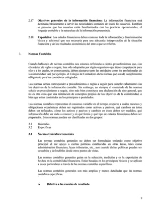22..1177 OObbjjeettiivvooss ggeenneerraalleess ddee llaa iinnffoorrmmaacciióónn ffiinnaanncciieerraa:: LLaa iinnffoorrmmaacciióónn ffiinnaanncciieerraa eessttáá 
ddeessttiinnaaddaa bbáássiiccaammeennttee aa sseerrvviirr llaass nneecceessiiddaaddeess ccoommuunneess ddee ttooddooss llooss uussuuaarriiooss.. TTaammbbiiéénn 
ssee pprreessuummee qquuee llooss uussuuaarriiooss eessttáánn ffaammiilliiaarriizzaaddooss ccoonn llaass pprrááccttiiccaass ooppeerraacciioonnaalleess,, eell 
lleenngguuaajjee ccoonnttaabbllee yy llaa nnaattuurraalleezzaa ddee llaa iinnffoorrmmaacciióónn pprreesseennttaaddaa.. 
22..1188 EExxppoossiicciióónn:: LLooss eessttaaddooss ffiinnaanncciieerrooss ddeebbeenn ccoonntteenneerr ttooddaa llaa iinnffoorrmmaacciióónn yy ddiissccrriimmiinnaacciióónn 
bbáássiiccaa yy aaddiicciioonnaall qquuee sseeaa nneecceessaarriiaa ppaarraa uunnaa aaddeeccuuaaddaa iinntteerrpprreettaacciióónn ddee llaa ssiittuuaacciióónn 
ffiinnaanncciieerraa yy ddee llooss rreessuullttaaddooss eeccoonnóómmiiccooss ddeell eennttee aa qquuee ssee rreeffiieerreenn.. 
33.. NNoorrmmaass CCoonnttaabblleess 
CCuuaannddoo hhaabbllaammooss ddee nnoorrmmaass ccoonnttaabblleess nnooss eessttaammooss rreeffiirriieennddoo aa cciieerrttooss pprroocceeddiimmiieennttooss qquuee,, ccoonn 
eell ccaarráácctteerr ddee rreeggllaass aa sseegguuiirr,, hhaann ssiiddoo aaddooppttaaddaass ppoorr aallggúúnn oorrggaanniissmmoo qquuee ttiieennee ccoommppeetteenncciiaa ppaarraa 
eelllloo yy aa llooss ccuuaalleess,, eenn ccoonnsseeccuueenncciiaa,, ddeebbeenn aajjuussttaarrssee ttaannttoo llaass eennttiiddaaddeess ccoommoo llooss pprrooffeessiioonnaalleess ddee 
llaa ccoonnttaabbiilliiddaadd.. AAssíí ppoorr eejjeemmpplloo,, eell CCoolleeggiioo ddee CCoonnttaaddoorreess ddiiccttaa nnoorrmmaass qquuee ssoonn ddee ccuummpplliimmiieennttoo 
oobblliiggaattoorriioo ppaarraa llooss ccoonnttaaddoorreess ccoolleeggiiaaddooss.. 
LLaass nnoorrmmaass ddeebbeenn ccoorrrreessppoonnddeerr aa pprroocceeddiimmiieennttooss oo rreeggllaass aa sseegguuiirr ppaarraa ccuummpplliirr ccaabbaallmmeennttee ccoonn 
llooss oobbjjeettiivvooss ddee llaa iinnffoorrmmaacciióónn ccoonnttaabbllee.. SSiinn eemmbbaarrggoo,, nnoo ssiieemmpprree eell eennuunncciiaaddoo ddee llaass nnoorrmmaass 
sseeññaallaa uunn pprroocceeddiimmiieennttoo aa sseegguuiirr,, ssiinnoo mmááss bbiieenn ccoonnssttiittuuyyee uunnaa ddeeccllaarraacciióónn ddee ttiippoo ggeenneerraall,, qquuee 
nnoo eess oottrraa ccoossaa qquuee uunnaa rreeiitteerraacciióónn ddee ccoonncceeppttooss pprrooppiiooss ddee llooss oobbjjeettiivvooss ddee llaa ccoonnttaabbiilliiddaadd,, oo 
bbiieenn qquuee eessttáánn ccoonntteenniiddooss eenn llooss pprriinncciippiiooss oo ppoossttuullaaddooss.. 
LLaass nnoorrmmaass ccoonnttaabblleess rreepprreesseennttaann eell ccoonnsseennssoo vvaarriiaabbllee eenn eell ttiieemmppoo,, rreessppeeccttoo aa ccuuáálleess rreeccuurrssooss yy 
oobblliiggaacciioonneess eeccoonnóómmiiccaass ddeebbeenn sseerr rreeggiissttrraaddooss ccoommoo aaccttiivvooss yy ppaassiivvooss,, qquuéé ccaammbbiiooss eenn ééssttooss 
ddeebbeenn sseerr rreefflleejjaaddooss,, ccóómmoo llooss aaccttiivvooss yy ppaassiivvooss yy ccaammbbiiooss eenn ééssttooss ddeebbeenn sseerr mmeeddiiddooss,, qquuéé 
iinnffoorrmmaacciióónn ddeebbee sseerr ddaaddaa aa ccoonnoocceerr yy eenn qquuéé ffoorrmmaa yy qquuéé ttiippoo ddee eessttaaddooss ffiinnaanncciieerrooss ddeebbeenn sseerr 
pprreeppaarraaddooss.. EEssttaass nnoorrmmaass ppuueeddeenn sseerr ccllaassiiffiiccaaddaass eenn ddooss ggrruuppooss:: 
33..11 GGeenneerraalleess 
33..22 EEssppeeccííffiiccaass 
33..11 NNoorrmmaass CCoonnttaabblleess GGeenneerraalleess 
LLaass nnoorrmmaass ccoonnttaabblleess ggeenneerraalleess nnoo ddeebbeenn sseerr ffoorrmmuullaaddaass tteenniieennddoo ccoommoo oobbjjeettiivvoo 
pprriinncciippaall eell ddaarr aappooyyoo aa cciieerrttaass ppoollííttiiccaass eessttaabblleecciiddaass eenn oottrraass áárreeaass,, ttaalleess ccoommoo 
aaddmmiinniissttrraacciióónn ffiinnaanncciieerraa,, lleeyyeess ttrriibbuuttaarriiaass,, eettcc..,, aauunn ccuuaannddoo ddiicchhaass ppoollííttiiccaass ppuueeddaann sseerr 
ddeesseeaabblleess yy ddeeffeennddiibblleess ddeessddee oottrrooss ppuunnttooss ddee vviissttaass.. 
LLaass nnoorrmmaass ccoonnttaabblleess ggeenneerraalleess gguuííaann eenn llaa sseelleecccciióónn,, mmeeddiicciióónn yy eenn llaa eexxppoossiicciióónn ddee 
hheecchhooss eenn llaa ccoonnttaabbiilliiddaadd ffiinnaanncciieerraa.. EEssttáánn bbaassaaddaass eenn llooss pprriinncciippiiooss bbáássiiccooss yy ssee aapplliiccaann 
aa ccaassooss ppaarrttiiccuullaarreess aa ttrraavvééss ddee llaass nnoorrmmaass ccoonnttaabblleess eessppeeccííffiiccaass.. 
LLaass nnoorrmmaass ccoonnttaabblleess ggeenneerraalleess ssoonn mmááss aammpplliiaass yy mmeennooss ddeettaallllaaddaass qquuee llaass nnoorrmmaass 
ccoonnttaabblleess eessppeeccííffiiccaass.. 
AA RReellaattiivvoo aa llaass ccuueennttaass ddee rreessuullttaaddoo 
99 
 