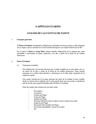CCAAPPÍÍTTUULLOO CCUUAARRTTOO 
AANNÁÁLLIISSIISS DDEE LLAASS CCUUEENNTTAASS DDEE PPAASSIIVVOO 
11.. CCoonncceeppttooss ggeenneerraalleess 
EEll PPaassiivvoo CCiirrccuullaannttee ccoorrrreessppoonnddee aa oobblliiggaacciioonneess ccoonnttrraaííddaass ccoonn tteerrcceerrooss aajjeennooss aa eellllaa ccuuaallqquuiieerraa 
sseeaa ssuu oorriiggeenn yy qquuee ssee ccaanncceellaann eenn eell ccuurrssoo nnoorrmmaall ddeell nneeggoocciioo ccoonn eell ppllaazzoo mmááxxiimmoo ddee uunn aaññoo.. 
PPoorr ssuu ppaarrttee eell PPaassiivvoo aa LLaarrggoo PPllaazzoo iinncclluuyyee aaqquueellllaass oobblliiggaacciioonneess ddee llaa eemmpprreessaa qquuee sseerráánn 
ccaanncceellaaddaass oo aammoorrttiizzaaddaass eenn ppllaazzooss ssuuppeerriioorreess aa uunn aaññoo,, aa ppaarrttiirr ddee llaa ffeecchhaa ddee llooss eessttaaddooss 
ffiinnaanncciieerrooss.. 
22.. PPaassiivvoo CCiirrccuullaannttee 
22..11 TTrraattaammiieennttoo CCoonnttaabblleess 
SSoonn oobblliiggaacciioonneess ccoonn tteerrcceerraass ppeerrssoonnaass qquuee ssee hhaarráánn eexxiiggiibblleess eenn eell ccoorrttoo ppllaazzoo,, eessttoo eess,, 
eenn mmeennooss ddee uunn aaññoo aa ccoonnttaarr ddee llaa ffeecchhaa ddee llooss eessttaaddooss ffiinnaanncciieerrooss.. EEssttaass ccuueennttaass 
aauummeennttaann eenn ssuu hhaabbeerr ((llaaddoo ddeerreecchhoo)) yy ddiissmmiinnuuyyeenn eenn eell ddeebbee ((llaaddoo iizzqquuiieerrddoo)) ddee llaa 
rreessppeeccttiivvaa ccuueennttaa.. 
UUnnaa ccuueennttaa vveenncciiddaa ppoorr eell nnoo ppaaggoo ooppoorrttuunnoo ppoorr ppaarrttee ddee llaa eennttiiddaadd,, llaa hhaaccee eexxiiggiibbllee 
ddeessddee eessee mmiissmmoo ddííaa eenn aaddeellaannttee,, ppoorr lloo ttaannttoo ppuueeddee ddaarrssee qquuee uunnaa ccuueennttaa ssee aaddeeuuddee ppoorr 
mmááss ddee uunn aaññoo,, ppeerroo sseegguuiirráá ffoorrmmaannddoo ppaarrttee ddeell PPaassiivvoo CCiirrccuullaannttee.. 
EEnnttrree llaass ccuueennttaass mmááss ccoommuunneess ddee eessttee rruubbrroo eessttáánn:: 
-- PPrroovveeeeddoorreess 
-- AAccrreeeeddoorreess 
-- CCuueennttaass ppoorr PPaaggaarr 
-- LLeettrraass ppoorr PPaaggaarr 
-- SSuueellddooss ppoorr PPaaggaarr 
-- PPrrééssttaammooss BBaannccaarriiooss ((ppoorr eell ssaallddoo aa vveenncceerr aa mmeennooss ddee uunn aaññoo)) 
-- IImmppuueessttooss ppoorr PPaaggaarr 
-- DDeessccuueennttooss PPrreevviissiioonnaalleess ppoorr PPaaggaarr 
-- PPrroovviissiioonneess ((lliiqquuiiddaabblleess aa mmeennooss ddee uunn aaññoo)) 
-- EEttcc.. 
9900 
 